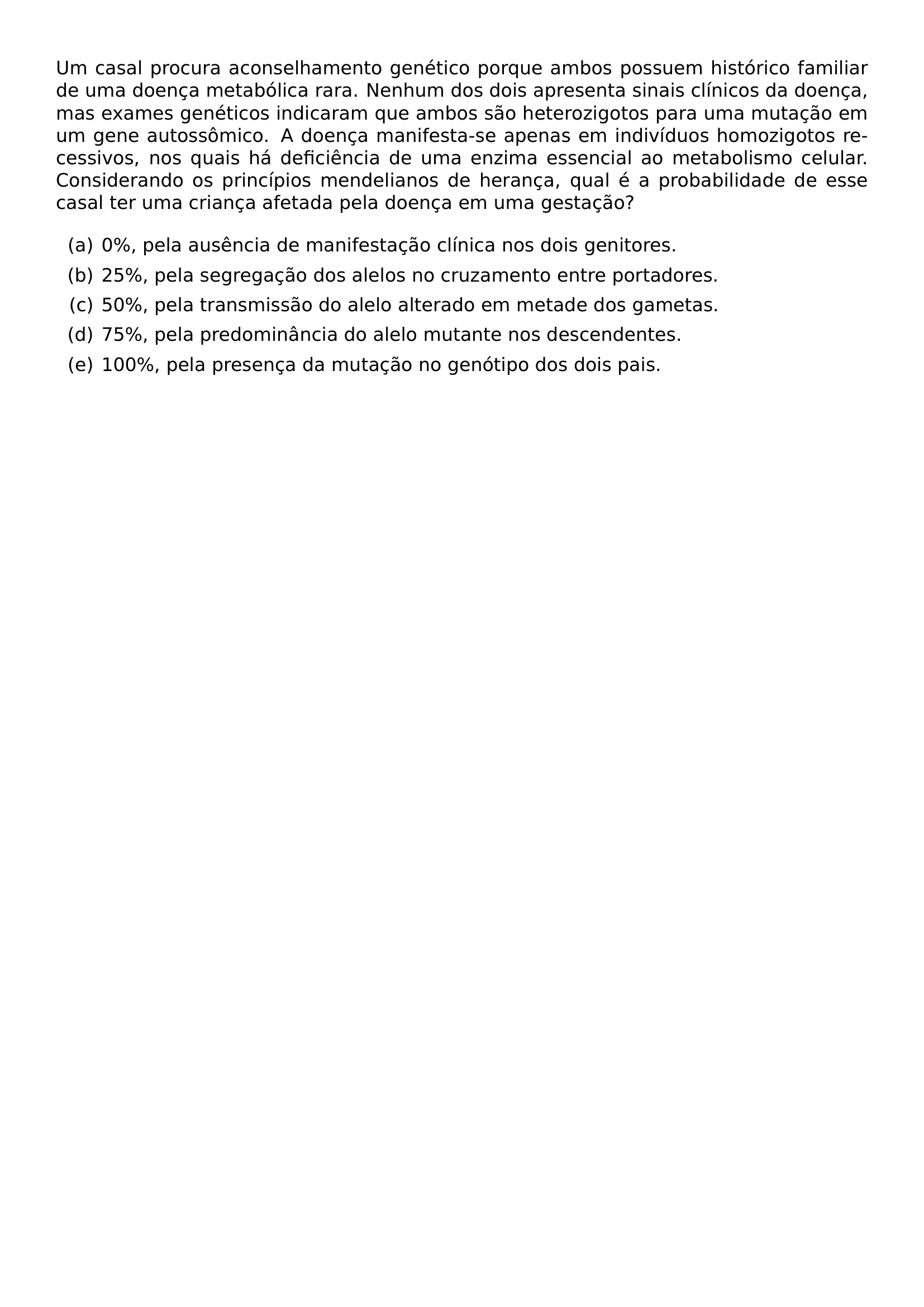 UM CASAL PROCURA ACONSELHAMENTO GENETICO PORQUE AMBOS POSSUEM HISTORICO FAMILIAR DE UMA DOENCA METABOLICA RARA NENHUM DOS DOIS APRESENTA SINAIS CLINICOS DA DOENCA MAS EXAMES GENETICOS INDICARAM QUE AMBOS SAO HETEROZIGOTOS PARA UMA MUTACAO EM UM GENE AUTOSSOMICO A DOENCA MANIFESTA SE APENAS EM INDIVIDUOS HOMOZIGOTOS RECESSIVOS NOS QUAIS HA DEFICIENCIA DE UMA ENZIMA ESSENCIAL AO METABOLISMO CELULAR CONSIDERANDO OS PRINCIPIOS MENDELIANOS DE HERANCA QUAL E A PROBABILIDADE DE ESSE CASAL TER UMA CRIANCA AFETADA PELA DOENCA EM UMA GESTACAO BEGIN ENUMERATE LABEL ALPH ITEM 0 PELA AUSENCIA DE MANIFESTACAO CLINICA NOS DOIS GENITORES ITEM 25 PELA SEGREGACAO DOS ALELOS NO CRUZAMENTO ENTRE PORTADORES ITEM 50 PELA TRANSMISSAO DO ALELO ALTERADO EM METADE DOS GAMETAS ITEM 75 PELA PREDOMINANCIA DO ALELO MUTANTE NOS DESCENDENTES ITEM 100 PELA PRESENCA DA MUTACAO NO GENOTIPO DOS DOIS PAIS END ENUMERATE