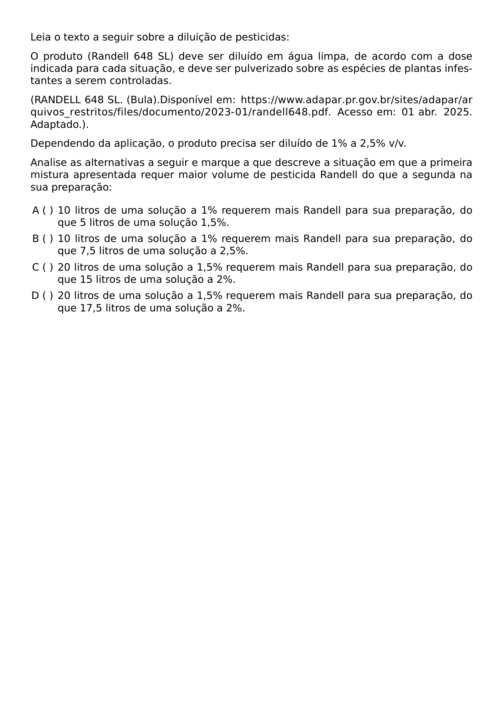 LEIA O TEXTO A SEGUIR SOBRE A DILUICAO DE PESTICIDAS O PRODUTO RANDELL 648 SL DEVE SER DILUIDO EM AGUA LIMPA DE ACORDO COM A DOSE INDICADA PARA CADA SITUACAO E DEVE SER PULVERIZADO SOBRE AS ESPECIES DE PLANTAS INFESTANTES A SEREM CONTROLADAS RANDELL 648 SL BULA DISPONIVEL EM URL HTTPS WWW ADAPAR PR GOV BR SITES ADAPAR ARQUIVOS RESTRITOS FILES DOCUMENTO 2023 01 RANDELL648 PDF ACESSO EM 01 ABR 2025 ADAPTADO DEPENDENDO DA APLICACAO O PRODUTO PRECISA SER DILUIDO DE 1 A 2 5 V V ANALISE AS ALTERNATIVAS A SEGUIR E MARQUE A QUE DESCREVE A SITUACAO EM QUE A PRIMEIRA MISTURA APRESENTADA REQUER MAIOR VOLUME DE PESTICIDA RANDELL DO QUE A SEGUNDA NA SUA PREPARACAO BEGIN ENUMERATE LABEL ALPH LEFTMARGIN ITEM 10 LITROS DE UMA SOLUCAO A 1 REQUEREM MAIS RANDELL PARA SUA PREPARACAO DO QUE 5 LITROS DE UMA SOLUCAO 1 5 ITEM 10 LITROS DE UMA SOLUCAO A 1 REQUEREM MAIS RANDELL PARA SUA PREPARACAO DO QUE 7 5 LITROS DE UMA SOLUCAO A 2 5 ITEM 20 LITROS DE UMA SOLUCAO A 1 5 REQUEREM MAIS RANDELL PARA SUA PREPARACAO DO QUE 15 LITROS DE UMA SOLUCAO A 2 ITEM 20 LITROS DE UMA SOLUCAO A 1 5 REQUEREM MAIS RANDELL PARA SUA PREPARACAO DO QUE 17 5 LITROS DE UMA SOLUCAO A 2 END ENUMERATE