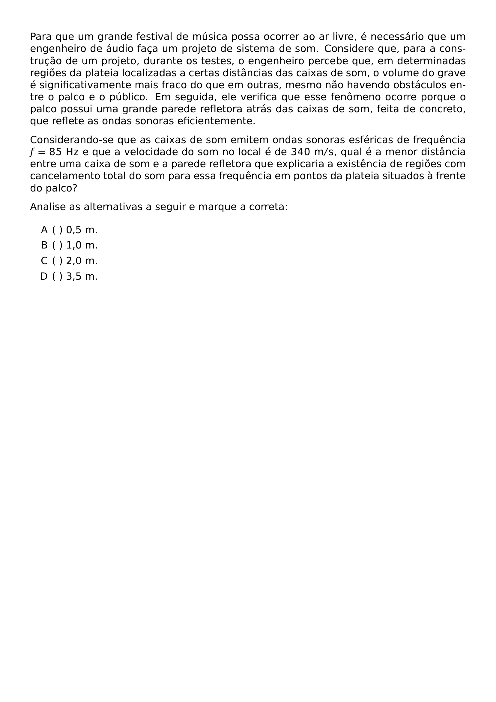 PARA QUE UM GRANDE FESTIVAL DE MUSICA POSSA OCORRER AO AR LIVRE E NECESSARIO QUE UM ENGENHEIRO DE AUDIO FACA UM PROJETO DE SISTEMA DE SOM CONSIDERE QUE PARA A CONSTRUCAO DE UM PROJETO DURANTE OS TESTES O ENGENHEIRO PERCEBE QUE EM DETERMINADAS REGIOES DA PLATEIA LOCALIZADAS A CERTAS DISTANCIAS DAS CAIXAS DE SOM O VOLUME DO GRAVE E SIGNIFICATIVAMENTE MAIS FRACO DO QUE EM OUTRAS MESMO NAO HAVENDO OBSTACULOS ENTRE O PALCO E O PUBLICO EM SEGUIDA ELE VERIFICA QUE ESSE FENOMENO OCORRE PORQUE O PALCO POSSUI UMA GRANDE PAREDE REFLETORA ATRAS DAS CAIXAS DE SOM FEITA DE CONCRETO QUE REFLETE AS ONDAS SONORAS EFICIENTEMENTE CONSIDERANDO SE QUE AS CAIXAS DE SOM EMITEM ONDAS SONORAS ESFERICAS DE FREQUENCIA F 85 MATHRM HZ E QUE A VELOCIDADE DO SOM NO LOCAL E DE 340 MATHRM M S QUAL E A MENOR DISTANCIA ENTRE UMA CAIXA DE SOM E A PAREDE REFLETORA QUE EXPLICARIA A EXISTENCIA DE REGIOES COM CANCELAMENTO TOTAL DO SOM PARA ESSA FREQUENCIA EM PONTOS DA PLATEIA SITUADOS A FRENTE DO PALCO PAR ANALISE AS ALTERNATIVAS A SEGUIR E MARQUE A CORRETA BEGIN ENUMERATE LABEL ALPH LEFTMARGIN 2 2EM ITEMSEP 0 35EM ITEM 0 5 M ITEM 1 0 M ITEM 2 0 M ITEM 3 5 M END ENUMERATE