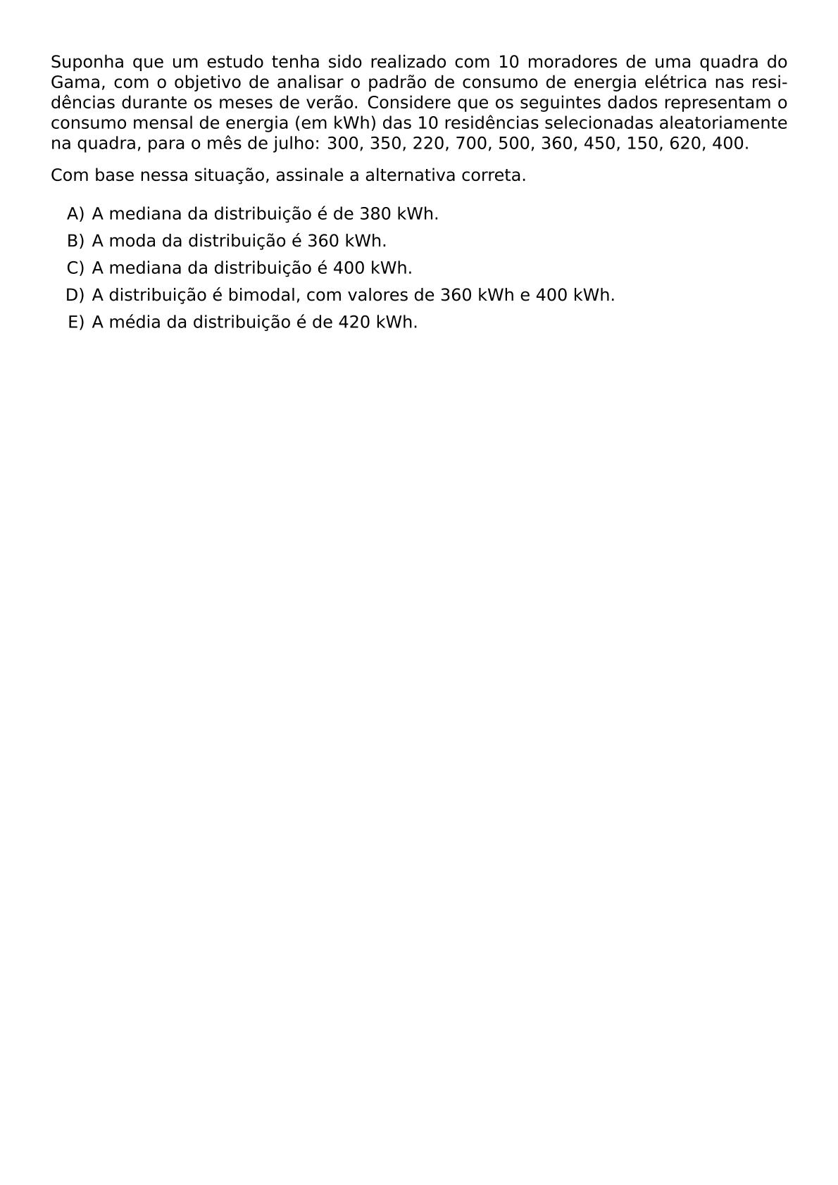 SUPONHA QUE UM ESTUDO TENHA SIDO REALIZADO COM 10 MORADORES DE UMA QUADRA DO GAMA COM O OBJETIVO DE ANALISAR O PADRAO DE CONSUMO DE ENERGIA ELETRICA NAS RESIDENCIAS DURANTE OS MESES DE VERAO CONSIDERE QUE OS SEGUINTES DADOS REPRESENTAM O CONSUMO MENSAL DE ENERGIA EM KWH DAS 10 RESIDENCIAS SELECIONADAS ALEATORIAMENTE NA QUADRA PARA O MES DE JULHO 300 350 220 700 500 360 450 150 620 400 COM BASE NESSA SITUACAO ASSINALE A ALTERNATIVA CORRETA BEGIN ENUMERATE LABEL ALPH ITEM A MEDIANA DA DISTRIBUICAO E DE 380 KWH ITEM A MODA DA DISTRIBUICAO E 360 KWH ITEM A MEDIANA DA DISTRIBUICAO E 400 KWH ITEM A DISTRIBUICAO E BIMODAL COM VALORES DE 360 KWH E 400 KWH ITEM A MEDIA DA DISTRIBUICAO E DE 420 KWH END ENUMERATE