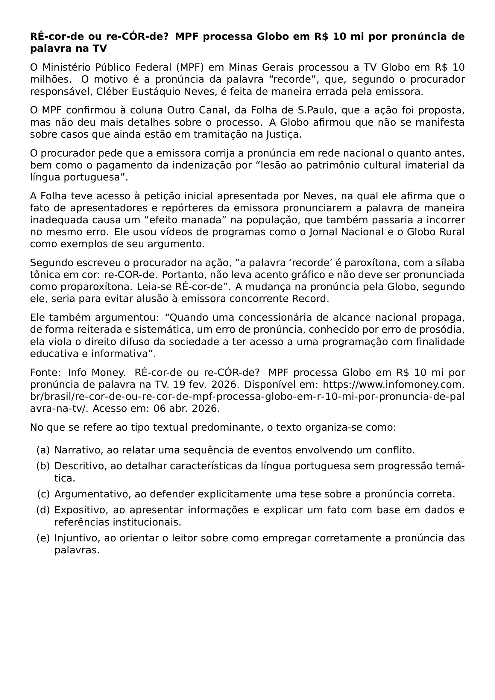 TEXTBF RE COR DE OU RE COR DE MPF PROCESSA GLOBO EM R 10 MI POR PRONUNCIA DE PALAVRA NA TV O MINISTERIO PUBLICO FEDERAL MPF EM MINAS GERAIS PROCESSOU A TV GLOBO EM R 10 MILHOES O MOTIVO E A PRONUNCIA DA PALAVRA RECORDE QUE SEGUNDO O PROCURADOR RESPONSAVEL CLEBER EUSTAQUIO NEVES E FEITA DE MANEIRA ERRADA PELA EMISSORA O MPF CONFIRMOU A COLUNA OUTRO CANAL DA FOLHA DE S PAULO QUE A ACAO FOI PROPOSTA MAS NAO DEU MAIS DETALHES SOBRE O PROCESSO A GLOBO AFIRMOU QUE NAO SE MANIFESTA SOBRE CASOS QUE AINDA ESTAO EM TRAMITACAO NA JUSTICA O PROCURADOR PEDE QUE A EMISSORA CORRIJA A PRONUNCIA EM REDE NACIONAL O QUANTO ANTES BEM COMO O PAGAMENTO DA INDENIZACAO POR LESAO AO PATRIMONIO CULTURAL IMATERIAL DA LINGUA PORTUGUESA A FOLHA TEVE ACESSO A PETICAO INICIAL APRESENTADA POR NEVES NA QUAL ELE AFIRMA QUE O FATO DE APRESENTADORES E REPORTERES DA EMISSORA PRONUNCIAREM A PALAVRA DE MANEIRA INADEQUADA CAUSA UM EFEITO MANADA NA POPULACAO QUE TAMBEM PASSARIA A INCORRER NO MESMO ERRO ELE USOU VIDEOS DE PROGRAMAS COMO O JORNAL NACIONAL E O GLOBO RURAL COMO EXEMPLOS DE SEU ARGUMENTO SEGUNDO ESCREVEU O PROCURADOR NA ACAO A PALAVRA RECORDE E PAROXITONA COM A SILABA TONICA EM COR RE COR DE PORTANTO NAO LEVA ACENTO GRAFICO E NAO DEVE SER PRONUNCIADA COMO PROPAROXITONA LEIA SE RE COR DE A MUDANCA NA PRONUNCIA PELA GLOBO SEGUNDO ELE SERIA PARA EVITAR ALUSAO A EMISSORA CONCORRENTE RECORD ELE TAMBEM ARGUMENTOU QUANDO UMA CONCESSIONARIA DE ALCANCE NACIONAL PROPAGA DE FORMA REITERADA E SISTEMATICA UM ERRO DE PRONUNCIA CONHECIDO POR ERRO DE PROSODIA ELA VIOLA O DIREITO DIFUSO DA SOCIEDADE A TER ACESSO A UMA PROGRAMACAO COM FINALIDADE EDUCATIVA E INFORMATIVA FONTE INFO MONEY RE COR DE OU RE COR DE MPF PROCESSA GLOBO EM R 10 MI POR PRONUNCIA DE PALAVRA NA TV 19 FEV 2026 DISPONIVEL EM URL HTTPS WWW INFOMONEY COM BR BRASIL RE COR DE OU RE COR DE MPF PROCESSA GLOBO EM R 10 MI POR PRONUNCIA DE PALAVRA NA TV ACESSO EM 06 ABR 2026 NO QUE SE REFERE AO TIPO TEXTUAL PREDOMINANTE O TEXTO ORGANIZA SE COMO BEGIN ENUMERATE LABEL ALPH ITEM NARRATIVO AO RELATAR UMA SEQUENCIA DE EVENTOS ENVOLVENDO UM CONFLITO ITEM DESCRITIVO AO DETALHAR CARACTERISTICAS DA LINGUA PORTUGUESA SEM PROGRESSAO TEMATICA ITEM ARGUMENTATIVO AO DEFENDER EXPLICITAMENTE UMA TESE SOBRE A PRONUNCIA CORRETA ITEM EXPOSITIVO AO APRESENTAR INFORMACOES E EXPLICAR UM FATO COM BASE EM DADOS E REFERENCIAS INSTITUCIONAIS ITEM INJUNTIVO AO ORIENTAR O LEITOR SOBRE COMO EMPREGAR CORRETAMENTE A PRONUNCIA DAS PALAVRAS END ENUMERATE