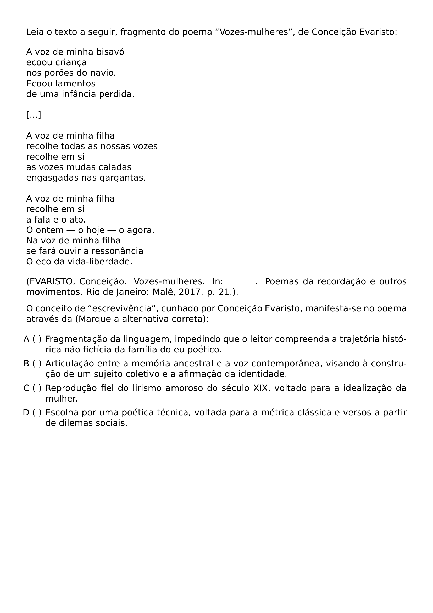 NOINDENT LEIA O TEXTO A SEGUIR FRAGMENTO DO POEMA VOZES MULHERES DE CONCEICAO EVARISTO BEGIN FLUSHLEFT A VOZ DE MINHA BISAVO ECOOU CRIANCA NOS POROES DO NAVIO ECOOU LAMENTOS DE UMA INFANCIA PERDIDA VSPACE 0 5EM VSPACE 0 5EM A VOZ DE MINHA FILHA RECOLHE TODAS AS NOSSAS VOZES RECOLHE EM SI AS VOZES MUDAS CALADAS ENGASGADAS NAS GARGANTAS VSPACE 0 5EM A VOZ DE MINHA FILHA RECOLHE EM SI A FALA E O ATO O ONTEM O HOJE O AGORA NA VOZ DE MINHA FILHA SE FARA OUVIR A RESSONANCIA O ECO DA VIDA LIBERDADE END FLUSHLEFT NOINDENT EVARISTO CONCEICAO VOZES MULHERES IN POEMAS DA RECORDACAO E OUTROS MOVIMENTOS RIO DE JANEIRO MALE 2017 P 21 PAR NOINDENT O CONCEITO DE ESCREVIVENCIA CUNHADO POR CONCEICAO EVARISTO MANIFESTA SE NO POEMA ATRAVES DA MARQUE A ALTERNATIVA CORRETA BEGIN ENUMERATE LABEL ALPH LEFTMARGIN 2 2EM ITEMSEP 0 4EM ITEM FRAGMENTACAO DA LINGUAGEM IMPEDINDO QUE O LEITOR COMPREENDA A TRAJETORIA HISTORICA NAO FICTICIA DA FAMILIA DO EU POETICO ITEM ARTICULACAO ENTRE A MEMORIA ANCESTRAL E A VOZ CONTEMPORANEA VISANDO A CONSTRUCAO DE UM SUJEITO COLETIVO E A AFIRMACAO DA IDENTIDADE ITEM REPRODUCAO FIEL DO LIRISMO AMOROSO DO SECULO XIX VOLTADO PARA A IDEALIZACAO DA MULHER ITEM ESCOLHA POR UMA POETICA TECNICA VOLTADA PARA A METRICA CLASSICA E VERSOS A PARTIR DE DILEMAS SOCIAIS END ENUMERATE