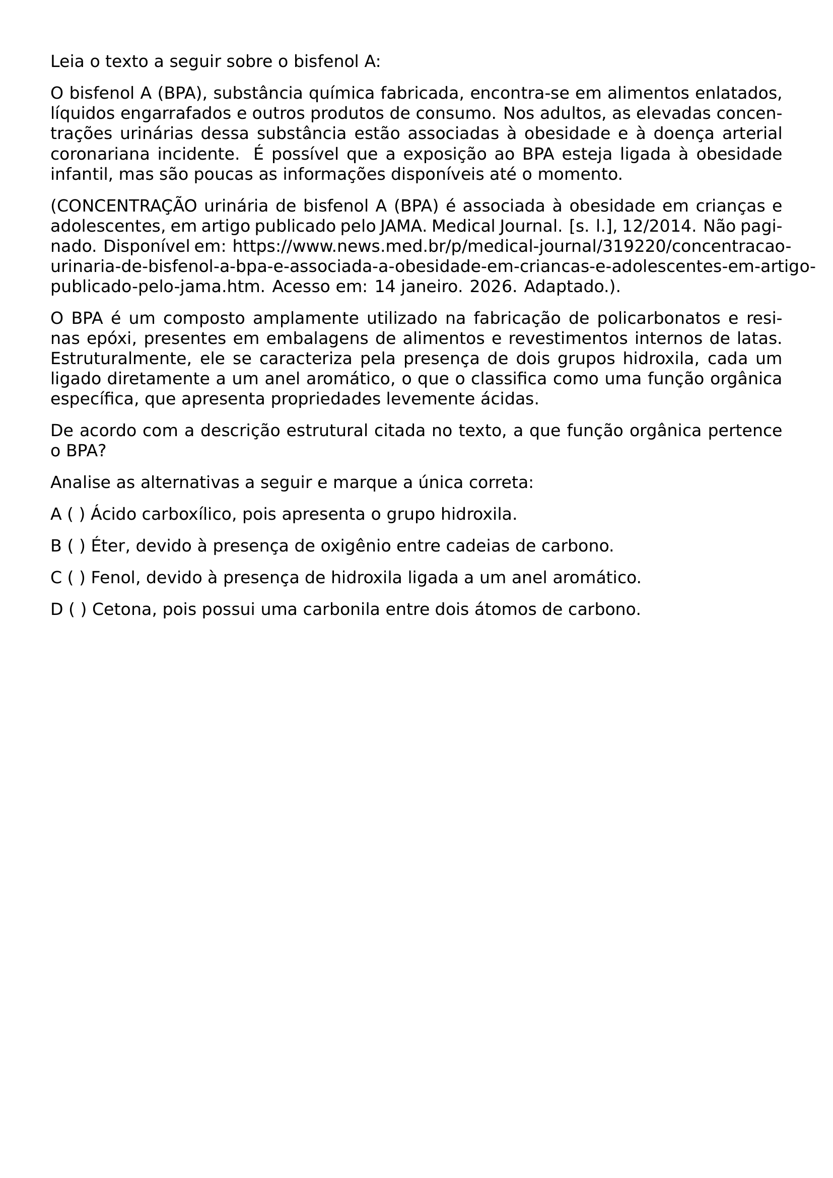 LEIA O TEXTO A SEGUIR SOBRE O BISFENOL A O BISFENOL A BPA SUBSTANCIA QUIMICA FABRICADA ENCONTRA SE EM ALIMENTOS ENLATADOS LIQUIDOS ENGARRAFADOS E OUTROS PRODUTOS DE CONSUMO NOS ADULTOS AS ELEVADAS CONCENTRACOES URINARIAS DESSA SUBSTANCIA ESTAO ASSOCIADAS A OBESIDADE E A DOENCA ARTERIAL CORONARIANA INCIDENTE E POSSIVEL QUE A EXPOSICAO AO BPA ESTEJA LIGADA A OBESIDADE INFANTIL MAS SAO POUCAS AS INFORMACOES DISPONIVEIS ATE O MOMENTO CONCENTRACAO URINARIA DE BISFENOL A BPA E ASSOCIADA A OBESIDADE EM CRIANCAS E ADOLESCENTES EM ARTIGO PUBLICADO PELO JAMA MEDICAL JOURNAL S L 12 2014 NAO PAGINADO DISPONIVEL EM HTTPS WWW NEWS MED BR P MEDICAL JOURNAL 319220 CONCENTRACAO URINARIA DE BISFENOL A BPA E ASSOCIADA A OBESIDADE EM CRIANCAS E ADOLESCENTES EM ARTIGO PUBLICADO PELO JAMA HTM ACESSO EM 14 JANEIRO 2026 ADAPTADO O BPA E UM COMPOSTO AMPLAMENTE UTILIZADO NA FABRICACAO DE POLICARBONATOS E RESINAS EPOXI PRESENTES EM EMBALAGENS DE ALIMENTOS E REVESTIMENTOS INTERNOS DE LATAS ESTRUTURALMENTE ELE SE CARACTERIZA PELA PRESENCA DE DOIS GRUPOS HIDROXILA CADA UM LIGADO DIRETAMENTE A UM ANEL AROMATICO O QUE O CLASSIFICA COMO UMA FUNCAO ORGANICA ESPECIFICA QUE APRESENTA PROPRIEDADES LEVEMENTE ACIDAS DE ACORDO COM A DESCRICAO ESTRUTURAL CITADA NO TEXTO A QUE FUNCAO ORGANICA PERTENCE O BPA ANALISE AS ALTERNATIVAS A SEGUIR E MARQUE A UNICA CORRETA NOINDENT A ACIDO CARBOXILICO POIS APRESENTA O GRUPO HIDROXILA NOINDENT B ETER DEVIDO A PRESENCA DE OXIGENIO ENTRE CADEIAS DE CARBONO NOINDENT C FENOL DEVIDO A PRESENCA DE HIDROXILA LIGADA A UM ANEL AROMATICO NOINDENT D CETONA POIS POSSUI UMA CARBONILA ENTRE DOIS ATOMOS DE CARBONO