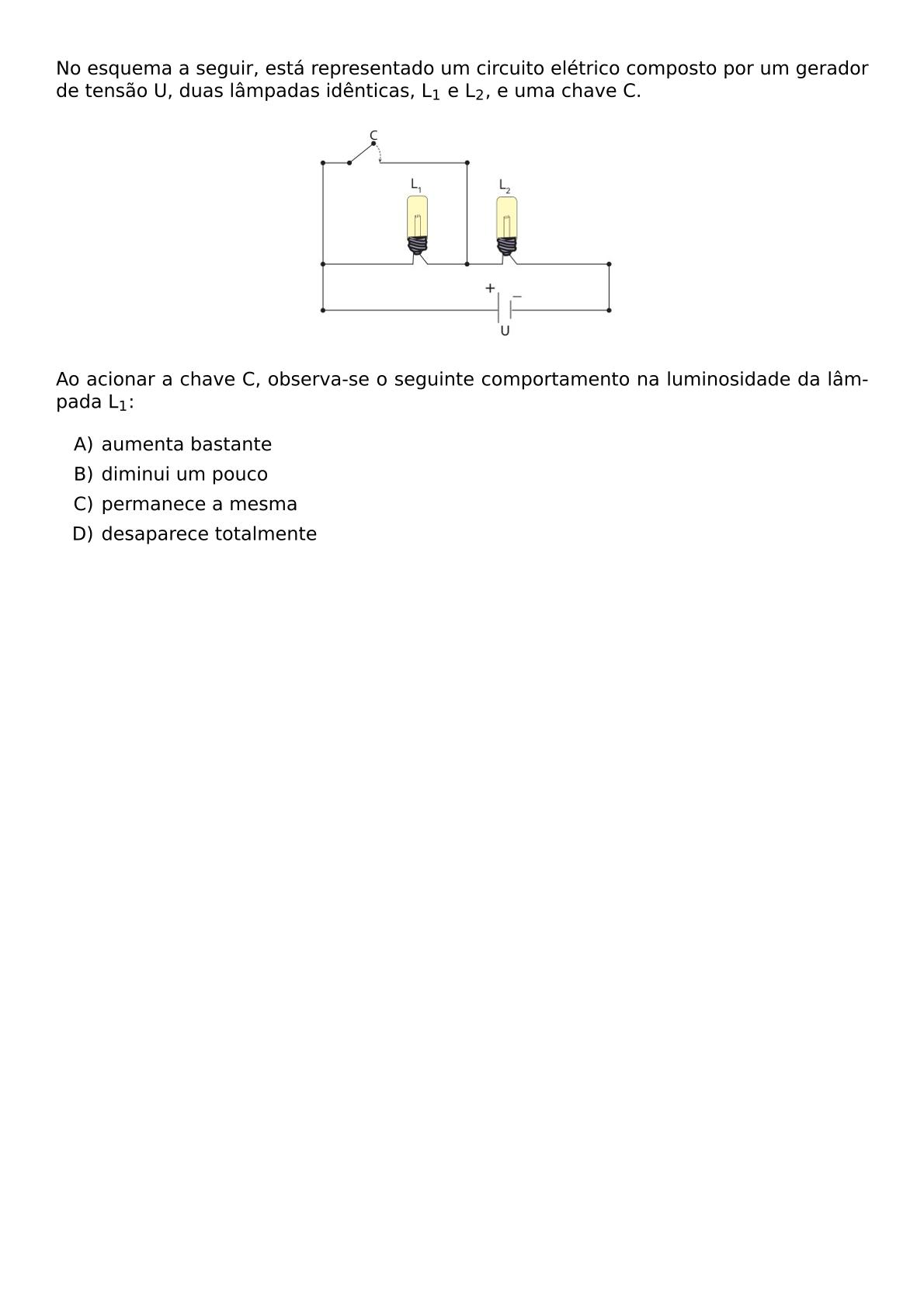 NO ESQUEMA A SEGUIR ESTA REPRESENTADO UM CIRCUITO ELETRICO COMPOSTO POR UM GERADOR DE TENSAO U DUAS LAMPADAS IDENTICAS L 1 E L 2 E UMA CHAVE C BEGIN CENTER INCLUDEGRAPHICS WIDTH 0 4 TEXTWIDTH REPRO IMG 0 20260602 104149 JPG END CENTER AO ACIONAR A CHAVE C OBSERVA SE O SEGUINTE COMPORTAMENTO NA LUMINOSIDADE DA LAMPADA L 1 BEGIN ENUMERATE LABEL ALPH ITEM AUMENTA BASTANTE ITEM DIMINUI UM POUCO ITEM PERMANECE A MESMA ITEM DESAPARECE TOTALMENTE END ENUMERATE