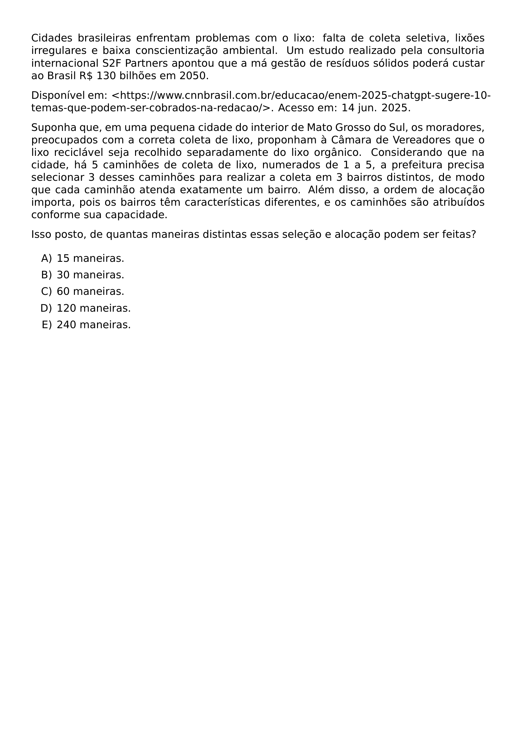 CIDADES BRASILEIRAS ENFRENTAM PROBLEMAS COM O LIXO FALTA DE COLETA SELETIVA LIXOES IRREGULARES E BAIXA CONSCIENTIZACAO AMBIENTAL UM ESTUDO REALIZADO PELA CONSULTORIA INTERNACIONAL S2F PARTNERS APONTOU QUE A MA GESTAO DE RESIDUOS SOLIDOS PODERA CUSTAR AO BRASIL R 130 BILHOES EM 2050 DISPONIVEL EM HTTPS WWW CNNBRASIL COM BR EDUCACAO ENEM 2025 CHATGPT SUGERE 10 TEMAS QUE PODEM SER COBRADOS NA REDACAO ACESSO EM 14 JUN 2025 SUPONHA QUE EM UMA PEQUENA CIDADE DO INTERIOR DE MATO GROSSO DO SUL OS MORADORES PREOCUPADOS COM A CORRETA COLETA DE LIXO PROPONHAM A CAMARA DE VEREADORES QUE O LIXO RECICLAVEL SEJA RECOLHIDO SEPARADAMENTE DO LIXO ORGANICO CONSIDERANDO QUE NA CIDADE HA 5 CAMINHOES DE COLETA DE LIXO NUMERADOS DE 1 A 5 A PREFEITURA PRECISA SELECIONAR 3 DESSES CAMINHOES PARA REALIZAR A COLETA EM 3 BAIRROS DISTINTOS DE MODO QUE CADA CAMINHAO ATENDA EXATAMENTE UM BAIRRO ALEM DISSO A ORDEM DE ALOCACAO IMPORTA POIS OS BAIRROS TEM CARACTERISTICAS DIFERENTES E OS CAMINHOES SAO ATRIBUIDOS CONFORME SUA CAPACIDADE ISSO POSTO DE QUANTAS MANEIRAS DISTINTAS ESSAS SELECAO E ALOCACAO PODEM SER FEITAS BEGIN ENUMERATE LABEL ALPH ITEM 15 MANEIRAS ITEM 30 MANEIRAS ITEM 60 MANEIRAS ITEM 120 MANEIRAS ITEM 240 MANEIRAS END ENUMERATE