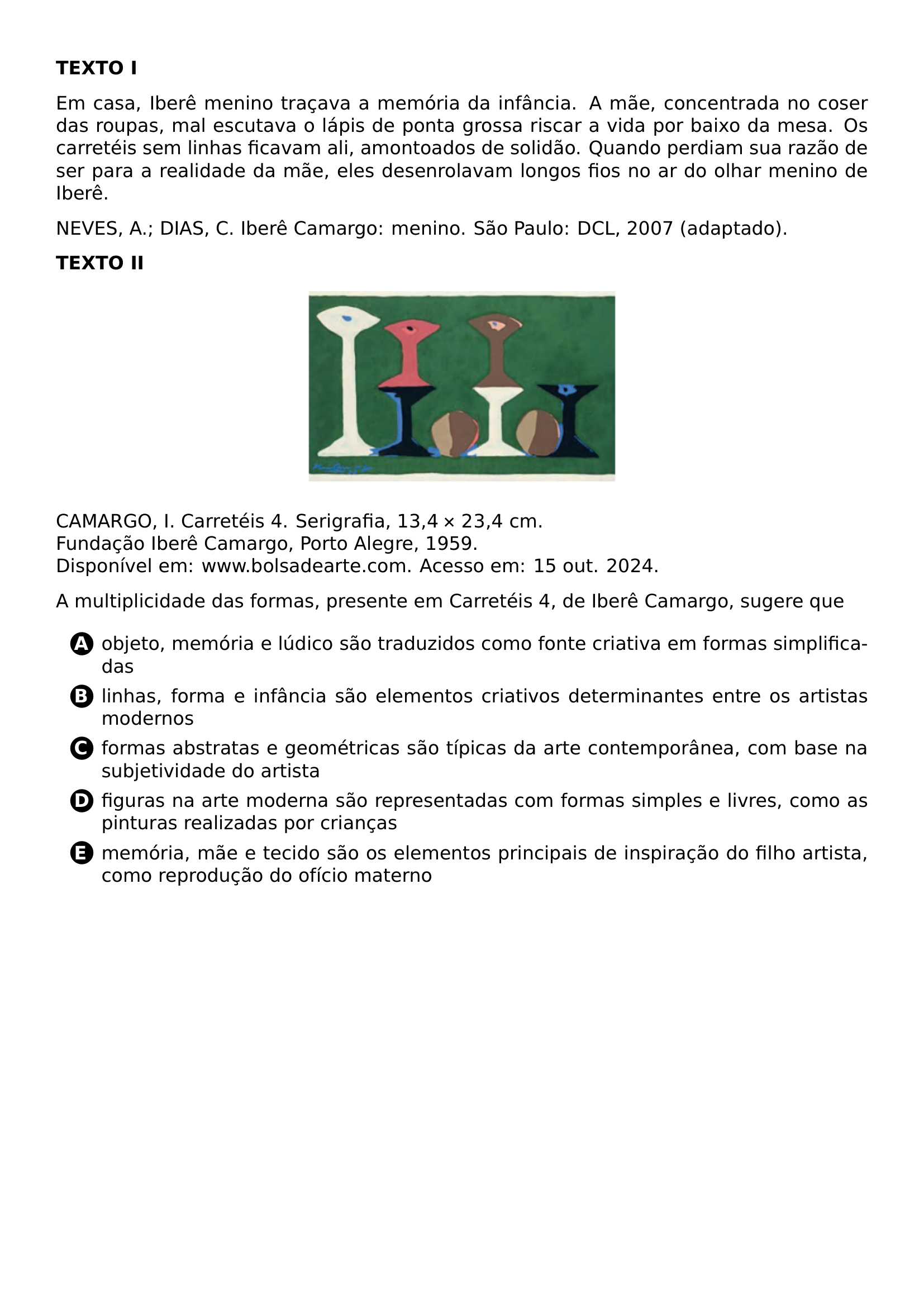 PAR TEXTBF TEXTO I PAR EM CASA IBERE MENINO TRACAVA A MEMORIA DA INFANCIA A MAE CONCENTRADA NO COSER DAS ROUPAS MAL ESCUTAVA O LAPIS DE PONTA GROSSA RISCAR A VIDA POR BAIXO DA MESA OS CARRETEIS SEM LINHAS FICAVAM ALI AMONTOADOS DE SOLIDAO QUANDO PERDIAM SUA RAZAO DE SER PARA A REALIDADE DA MAE ELES DESENROLAVAM LONGOS FIOS NO AR DO OLHAR MENINO DE IBERE PAR NEVES A DIAS C IBERE CAMARGO MENINO SAO PAULO DCL 2007 ADAPTADO PAR TEXTBF TEXTO II BEGIN CENTER INCLUDEGRAPHICS WIDTH 0 4 LINEWIDTH 20261024 141010 251 01 PNG END CENTER PAR CAMARGO I CARRETEIS 4 SERIGRAFIA 13 4 TIMES 23 4 CM FUNDACAO IBERE CAMARGO PORTO ALEGRE 1959 DISPONIVEL EM WWW BOLSADEARTE COM ACESSO EM 15 OUT 2024 PAR A MULTIPLICIDADE DAS FORMAS PRESENTE EM CARRETEIS 4 DE IBERE CAMARGO SUGERE QUE CQ REPRODUCTION ALTERNATIVES BEGIN BEGIN ENUMERATE LABEL PROTECT CIRCLED ALPH ITEM PROTECT CIRCLED A OBJETO MEMORIA E LUDICO SAO TRADUZIDOS COMO FONTE CRIATIVA EM FORMAS SIMPLIFICADAS ITEM PROTECT CIRCLED B LINHAS FORMA E INFANCIA SAO ELEMENTOS CRIATIVOS DETERMINANTES ENTRE OS ARTISTAS MODERNOS ITEM PROTECT CIRCLED C FORMAS ABSTRATAS E GEOMETRICAS SAO TIPICAS DA ARTE CONTEMPORANEA COM BASE NA SUBJETIVIDADE DO ARTISTA ITEM PROTECT CIRCLED D FIGURAS NA ARTE MODERNA SAO REPRESENTADAS COM FORMAS SIMPLES E LIVRES COMO AS PINTURAS REALIZADAS POR CRIANCAS ITEM PROTECT CIRCLED E MEMORIA MAE E TECIDO SAO OS ELEMENTOS PRINCIPAIS DE INSPIRACAO DO FILHO ARTISTA COMO REPRODUCAO DO OFICIO MATERNO END ENUMERATE CQ REPRODUCTION ALTERNATIVES END