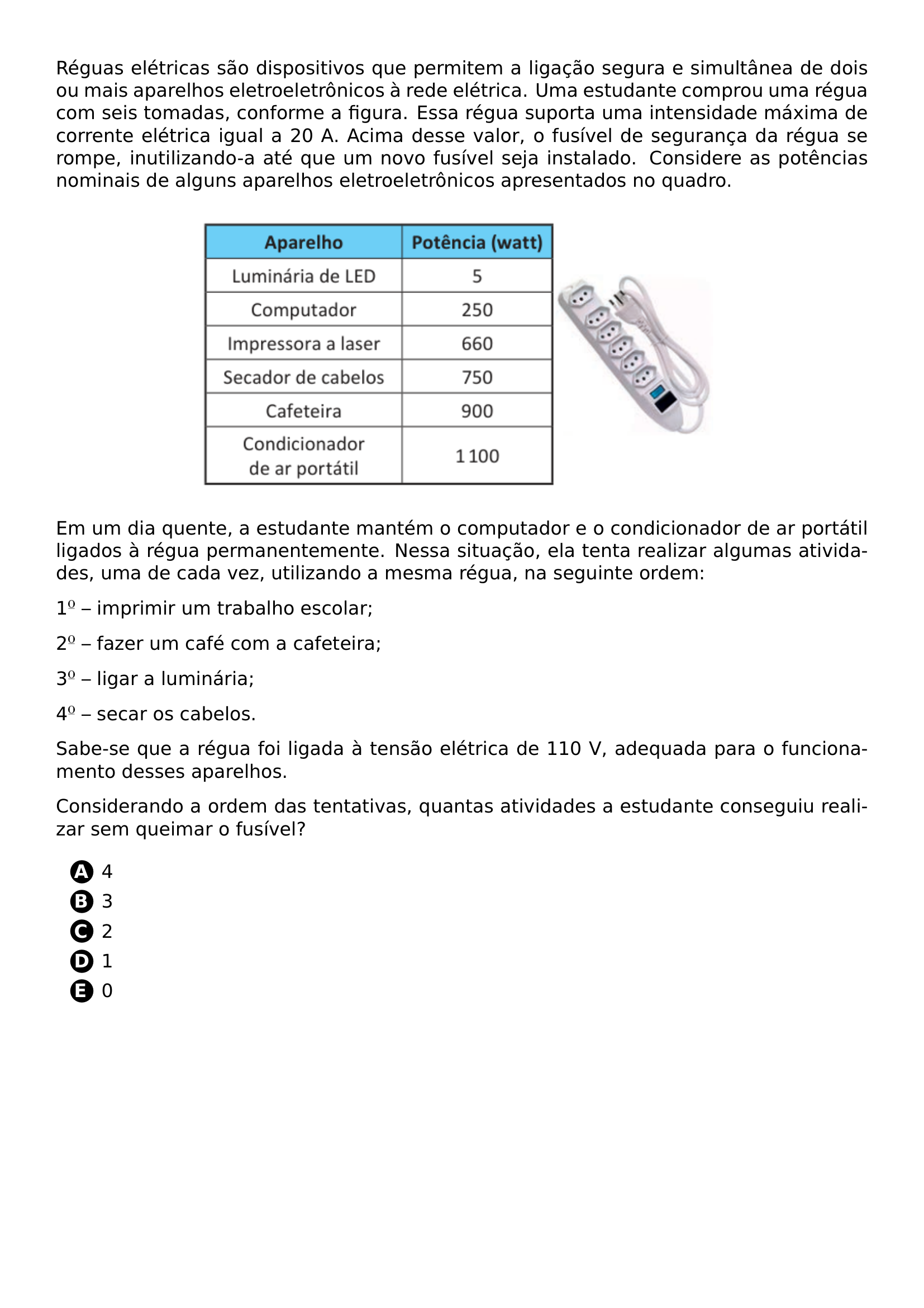 REGUAS ELETRICAS SAO DISPOSITIVOS QUE PERMITEM A LIGACAO SEGURA E SIMULTANEA DE DOIS OU MAIS APARELHOS ELETROELETRONICOS A REDE ELETRICA UMA ESTUDANTE COMPROU UMA REGUA COM SEIS TOMADAS CONFORME A FIGURA ESSA REGUA SUPORTA UMA INTENSIDADE MAXIMA DE CORRENTE ELETRICA IGUAL A 20 A ACIMA DESSE VALOR O FUSIVEL DE SEGURANCA DA REGUA SE ROMPE INUTILIZANDO A ATE QUE UM NOVO FUSIVEL SEJA INSTALADO CONSIDERE AS POTENCIAS NOMINAIS DE ALGUNS APARELHOS ELETROELETRONICOS APRESENTADOS NO QUADRO BEGIN CENTER INCLUDEGRAPHICS WIDTH 0 65 LINEWIDTH 20260704 233727 01 PNG END CENTER EM UM DIA QUENTE A ESTUDANTE MANTEM O COMPUTADOR E O CONDICIONADOR DE AR PORTATIL LIGADOS A REGUA PERMANENTEMENTE NESSA SITUACAO ELA TENTA REALIZAR ALGUMAS ATIVIDADES UMA DE CADA VEZ UTILIZANDO A MESMA REGUA NA SEGUINTE ORDEM 1 IMPRIMIR UM TRABALHO ESCOLAR 2 FAZER UM CAFE COM A CAFETEIRA 3 LIGAR A LUMINARIA 4 SECAR OS CABELOS SABE SE QUE A REGUA FOI LIGADA A TENSAO ELETRICA DE 110 V ADEQUADA PARA O FUNCIONAMENTO DESSES APARELHOS CONSIDERANDO A ORDEM DAS TENTATIVAS QUANTAS ATIVIDADES A ESTUDANTE CONSEGUIU REALIZAR SEM QUEIMAR O FUSIVEL BEGIN ENUMERATE LABEL PROTECT CIRCLED ALPH ITEM 4 ITEM 3 ITEM 2 ITEM 1 ITEM 0 END ENUMERATE