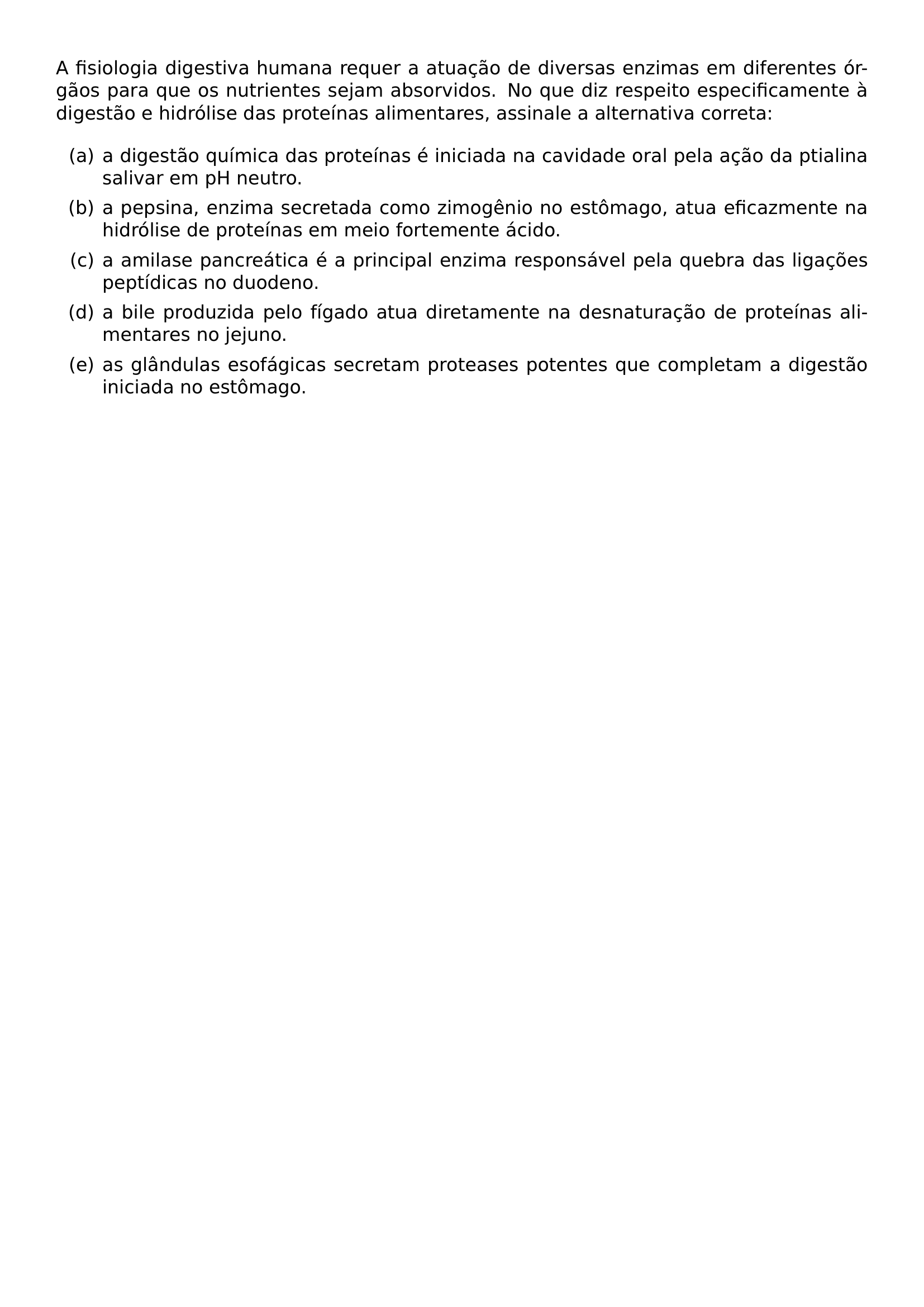 A FISIOLOGIA DIGESTIVA HUMANA REQUER A ATUACAO DE DIVERSAS ENZIMAS EM DIFERENTES ORGAOS PARA QUE OS NUTRIENTES SEJAM ABSORVIDOS NO QUE DIZ RESPEITO ESPECIFICAMENTE A DIGESTAO E HIDROLISE DAS PROTEINAS ALIMENTARES ASSINALE A ALTERNATIVA CORRETA BEGIN ENUMERATE LABEL LEFTMARGIN 2 5EM ITEM A A DIGESTAO QUIMICA DAS PROTEINAS E INICIADA NA CAVIDADE ORAL PELA ACAO DA PTIALINA SALIVAR EM PH NEUTRO ITEM B A PEPSINA ENZIMA SECRETADA COMO ZIMOGENIO NO ESTOMAGO ATUA EFICAZMENTE NA HIDROLISE DE PROTEINAS EM MEIO FORTEMENTE ACIDO ITEM C A AMILASE PANCREATICA E A PRINCIPAL ENZIMA RESPONSAVEL PELA QUEBRA DAS LIGACOES PEPTIDICAS NO DUODENO ITEM D A BILE PRODUZIDA PELO FIGADO ATUA DIRETAMENTE NA DESNATURACAO DE PROTEINAS ALIMENTARES NO JEJUNO ITEM E AS GLANDULAS ESOFAGICAS SECRETAM PROTEASES POTENTES QUE COMPLETAM A DIGESTAO INICIADA NO ESTOMAGO END ENUMERATE
