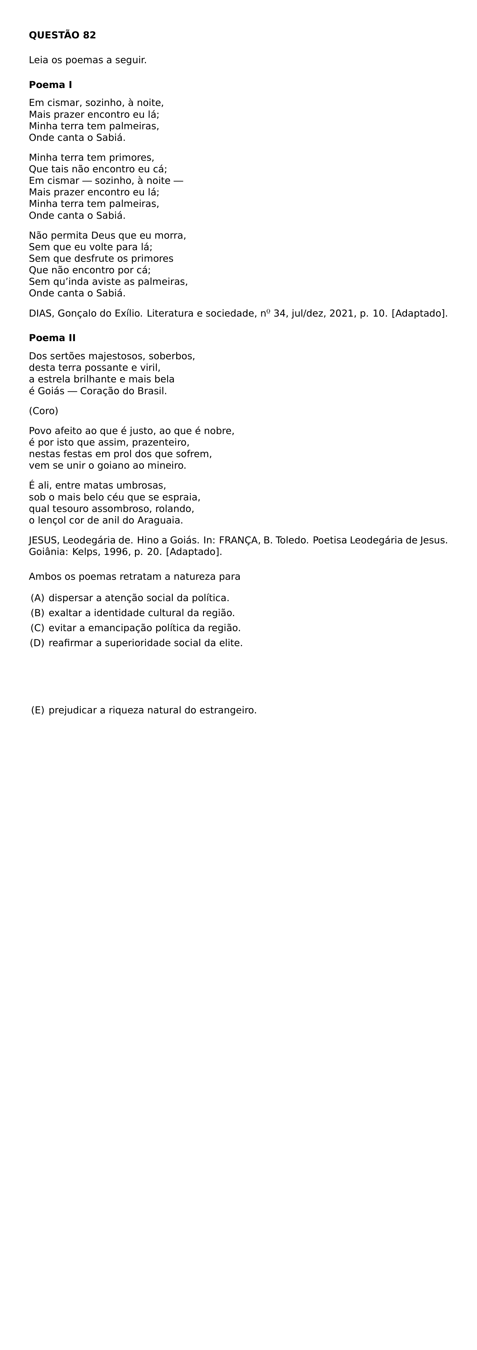 NOINDENT TEXTBF QUESTAO 82 MEDSKIP NOINDENT LEIA OS POEMAS A SEGUIR MEDSKIP NOINDENT TEXTBF POEMA I BEGINGROUP SETLENGTH PARINDENT 0PT RAGGEDRIGHT EM CISMAR SOZINHO A NOITE MAIS PRAZER ENCONTRO EU LA MINHA TERRA TEM PALMEIRAS ONDE CANTA O SABIA SMALLSKIP MINHA TERRA TEM PRIMORES QUE TAIS NAO ENCONTRO EU CA EM CISMAR SOZINHO A NOITE MAIS PRAZER ENCONTRO EU LA MINHA TERRA TEM PALMEIRAS ONDE CANTA O SABIA SMALLSKIP NAO PERMITA DEUS QUE EU MORRA SEM QUE EU VOLTE PARA LA SEM QUE DESFRUTE OS PRIMORES QUE NAO ENCONTRO POR CA SEM QU INDA AVISTE AS PALMEIRAS ONDE CANTA O SABIA PAR ENDGROUP SMALLSKIP EMERGENCYSTRETCH 2EM NOINDENT DIAS GONCALO DO EXILIO LITERATURA E SOCIEDADE N 34 JUL DEZ 2021 P 10 ADAPTADO PAR MEDSKIP NOINDENT TEXTBF POEMA II BEGINGROUP SETLENGTH PARINDENT 0PT RAGGEDRIGHT DOS SERTOES MAJESTOSOS SOBERBOS DESTA TERRA POSSANTE E VIRIL A ESTRELA BRILHANTE E MAIS BELA E GOIAS CORACAO DO BRASIL SMALLSKIP CORO SMALLSKIP POVO AFEITO AO QUE E JUSTO AO QUE E NOBRE E POR ISTO QUE ASSIM PRAZENTEIRO NESTAS FESTAS EM PROL DOS QUE SOFREM VEM SE UNIR O GOIANO AO MINEIRO SMALLSKIP E ALI ENTRE MATAS UMBROSAS SOB O MAIS BELO CEU QUE SE ESPRAIA QUAL TESOURO ASSOMBROSO ROLANDO O LENCOL COR DE ANIL DO ARAGUAIA PAR ENDGROUP SMALLSKIP EMERGENCYSTRETCH 2EM NOINDENT JESUS LEODEGARIA DE HINO A GOIAS IN FRANCA B TOLEDO POETISA LEODEGARIA DE JESUS GOIANIA KELPS 1996 P 20 ADAPTADO PAR MEDSKIP NOINDENT AMBOS OS POEMAS RETRATAM A NATUREZA PARA BEGIN ENUMERATE LABEL ALPH LEFTMARGIN ITEMSEP 0 35EM TOPSEP 0 35EM ITEM DISPERSAR A ATENCAO SOCIAL DA POLITICA ITEM EXALTAR A IDENTIDADE CULTURAL DA REGIAO ITEM EVITAR A EMANCIPACAO POLITICA DA REGIAO ITEM REAFIRMAR A SUPERIORIDADE SOCIAL DA ELITE ITEM PREJUDICAR A RIQUEZA NATURAL DO ESTRANGEIRO END ENUMERATE