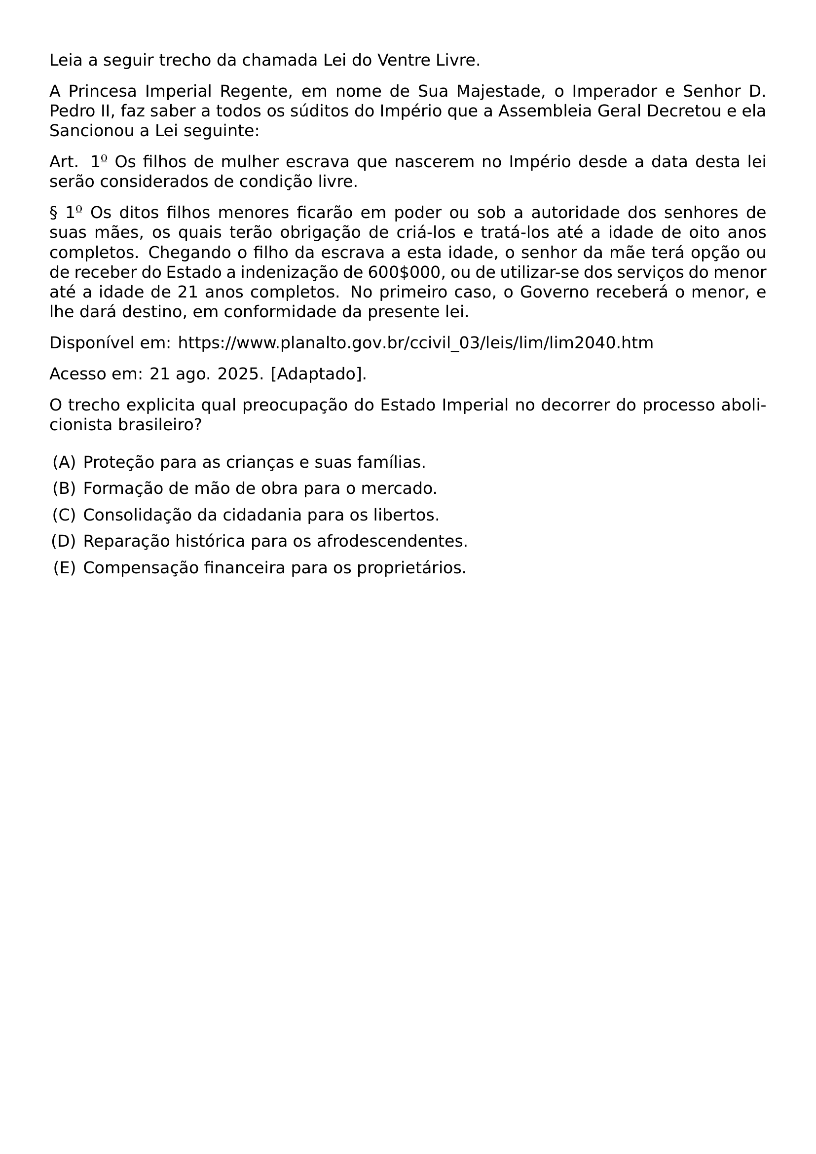 LEIA A SEGUIR TRECHO DA CHAMADA LEI DO VENTRE LIVRE A PRINCESA IMPERIAL REGENTE EM NOME DE SUA MAJESTADE O IMPERADOR E SENHOR D PEDRO II FAZ SABER A TODOS OS SUDITOS DO IMPERIO QUE A ASSEMBLEIA GERAL DECRETOU E ELA SANCIONOU A LEI SEGUINTE ART 1 TEXTORDMASCULINE OS FILHOS DE MULHER ESCRAVA QUE NASCEREM NO IMPERIO DESDE A DATA DESTA LEI SERAO CONSIDERADOS DE CONDICAO LIVRE S 1 TEXTORDMASCULINE OS DITOS FILHOS MENORES FICARAO EM PODER OU SOB A AUTORIDADE DOS SENHORES DE SUAS MAES OS QUAIS TERAO OBRIGACAO DE CRIA LOS E TRATA LOS ATE A IDADE DE OITO ANOS COMPLETOS CHEGANDO O FILHO DA ESCRAVA A ESTA IDADE O SENHOR DA MAE TERA OPCAO OU DE RECEBER DO ESTADO A INDENIZACAO DE 600 000 OU DE UTILIZAR SE DOS SERVICOS DO MENOR ATE A IDADE DE 21 ANOS COMPLETOS NO PRIMEIRO CASO O GOVERNO RECEBERA O MENOR E LHE DARA DESTINO EM CONFORMIDADE DA PRESENTE LEI DISPONIVEL EM URL HTTPS WWW PLANALTO GOV BR CCIVIL 03 LEIS LIM LIM2040 HTM ACESSO EM 21 AGO 2025 ADAPTADO O TRECHO EXPLICITA QUAL PREOCUPACAO DO ESTADO IMPERIAL NO DECORRER DO PROCESSO ABOLICIONISTA BRASILEIRO BEGIN ENUMERATE LABEL ALPH LEFTMARGIN ITEMSEP 0 4EM ITEM PROTECAO PARA AS CRIANCAS E SUAS FAMILIAS ITEM FORMACAO DE MAO DE OBRA PARA O MERCADO ITEM CONSOLIDACAO DA CIDADANIA PARA OS LIBERTOS ITEM REPARACAO HISTORICA PARA OS AFRODESCENDENTES ITEM COMPENSACAO FINANCEIRA PARA OS PROPRIETARIOS END ENUMERATE