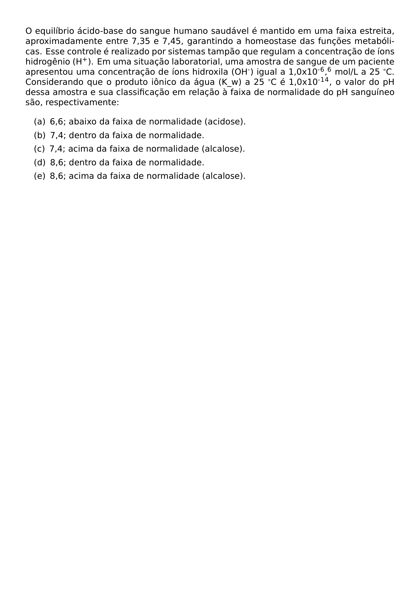 O EQUILIBRIO ACIDO BASE DO SANGUE HUMANO SAUDAVEL E MANTIDO EM UMA FAIXA ESTREITA APROXIMADAMENTE ENTRE 7 35 E 7 45 GARANTINDO A HOMEOSTASE DAS FUNCOES METABOLICAS ESSE CONTROLE E REALIZADO POR SISTEMAS TAMPAO QUE REGULAM A CONCENTRACAO DE IONS HIDROGENIO H TEXTSUPERSCRIPT EM UMA SITUACAO LABORATORIAL UMA AMOSTRA DE SANGUE DE UM PACIENTE APRESENTOU UMA CONCENTRACAO DE IONS HIDROXILA OH TEXTSUPERSCRIPT IGUAL A 1 0X10 TEXTSUPERSCRIPT TEXTSUPERSCRIPT 6 TEXTSUPERSCRIPT 6 MOL L A 25 C CONSIDERANDO QUE O PRODUTO IONICO DA AGUA K W A 25 C E 1 0X10 TEXTSUPERSCRIPT TEXTSUPERSCRIPT 1 TEXTSUPERSCRIPT 4 O VALOR DO PH DESSA AMOSTRA E SUA CLASSIFICACAO EM RELACAO A FAIXA DE NORMALIDADE DO PH SANGUINEO SAO RESPECTIVAMENTE BEGIN ENUMERATE LABEL LEFTMARGIN 1EM LABELWIDTH 0PT LABELSEP 0PT ITEM A HSPACE 0 5EM 6 6 ABAIXO DA FAIXA DE NORMALIDADE ACIDOSE ITEM B HSPACE 0 5EM 7 4 DENTRO DA FAIXA DE NORMALIDADE ITEM C HSPACE 0 5EM 7 4 ACIMA DA FAIXA DE NORMALIDADE ALCALOSE ITEM D HSPACE 0 5EM 8 6 DENTRO DA FAIXA DE NORMALIDADE ITEM E HSPACE 0 5EM 8 6 ACIMA DA FAIXA DE NORMALIDADE ALCALOSE END ENUMERATE