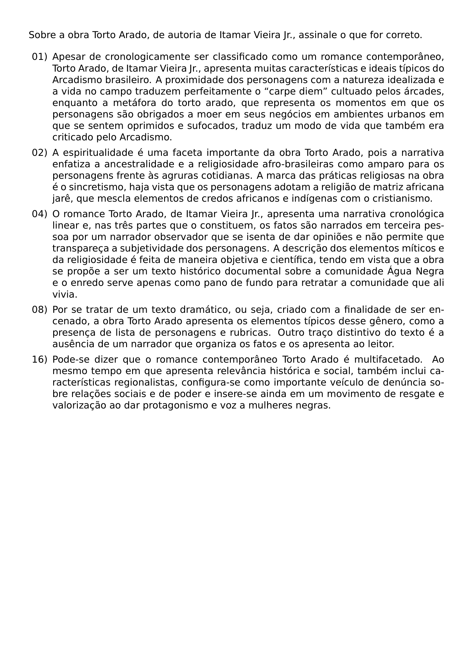 SOBRE A OBRA TORTO ARADO DE AUTORIA DE ITAMAR VIEIRA JR ASSINALE O QUE FOR CORRETO BEGIN ENUMERATE LABEL 00 LEFTMARGIN 2 5EM LABELSEP 0 5EM ITEM 01 APESAR DE CRONOLOGICAMENTE SER CLASSIFICADO COMO UM ROMANCE CONTEMPORANEO TORTO ARADO DE ITAMAR VIEIRA JR APRESENTA MUITAS CARACTERISTICAS E IDEAIS TIPICOS DO ARCADISMO BRASILEIRO A PROXIMIDADE DOS PERSONAGENS COM A NATUREZA IDEALIZADA E A VIDA NO CAMPO TRADUZEM PERFEITAMENTE O CARPE DIEM CULTUADO PELOS ARCADES ENQUANTO A METAFORA DO TORTO ARADO QUE REPRESENTA OS MOMENTOS EM QUE OS PERSONAGENS SAO OBRIGADOS A MOER EM SEUS NEGOCIOS EM AMBIENTES URBANOS EM QUE SE SENTEM OPRIMIDOS E SUFOCADOS TRADUZ UM MODO DE VIDA QUE TAMBEM ERA CRITICADO PELO ARCADISMO ITEM 02 A ESPIRITUALIDADE E UMA FACETA IMPORTANTE DA OBRA TORTO ARADO POIS A NARRATIVA ENFATIZA A ANCESTRALIDADE E A RELIGIOSIDADE AFRO BRASILEIRAS COMO AMPARO PARA OS PERSONAGENS FRENTE AS AGRURAS COTIDIANAS A MARCA DAS PRATICAS RELIGIOSAS NA OBRA E O SINCRETISMO HAJA VISTA QUE OS PERSONAGENS ADOTAM A RELIGIAO DE MATRIZ AFRICANA JARE QUE MESCLA ELEMENTOS DE CREDOS AFRICANOS E INDIGENAS COM O CRISTIANISMO ITEM 04 O ROMANCE TORTO ARADO DE ITAMAR VIEIRA JR APRESENTA UMA NARRATIVA CRONOLOGICA LINEAR E NAS TRES PARTES QUE O CONSTITUEM OS FATOS SAO NARRADOS EM TERCEIRA PESSOA POR UM NARRADOR OBSERVADOR QUE SE ISENTA DE DAR OPINIOES E NAO PERMITE QUE TRANSPARECA A SUBJETIVIDADE DOS PERSONAGENS A DESCRICAO DOS ELEMENTOS MITICOS E DA RELIGIOSIDADE E FEITA DE MANEIRA OBJETIVA E CIENTIFICA TENDO EM VISTA QUE A OBRA SE PROPOE A SER UM TEXTO HISTORICO DOCUMENTAL SOBRE A COMUNIDADE AGUA NEGRA E O ENREDO SERVE APENAS COMO PANO DE FUNDO PARA RETRATAR A COMUNIDADE QUE ALI VIVIA ITEM 08 POR SE TRATAR DE UM TEXTO DRAMATICO OU SEJA CRIADO COM A FINALIDADE DE SER ENCENADO A OBRA TORTO ARADO APRESENTA OS ELEMENTOS TIPICOS DESSE GENERO COMO A PRESENCA DE LISTA DE PERSONAGENS E RUBRICAS OUTRO TRACO DISTINTIVO DO TEXTO E A AUSENCIA DE UM NARRADOR QUE ORGANIZA OS FATOS E OS APRESENTA AO LEITOR ITEM 16 PODE SE DIZER QUE O ROMANCE CONTEMPORANEO TORTO ARADO E MULTIFACETADO AO MESMO TEMPO EM QUE APRESENTA RELEVANCIA HISTORICA E SOCIAL TAMBEM INCLUI CARACTERISTICAS REGIONALISTAS CONFIGURA SE COMO IMPORTANTE VEICULO DE DENUNCIA SOBRE RELACOES SOCIAIS E DE PODER E INSERE SE AINDA EM UM MOVIMENTO DE RESGATE E VALORIZACAO AO DAR PROTAGONISMO E VOZ A MULHERES NEGRAS END ENUMERATE
