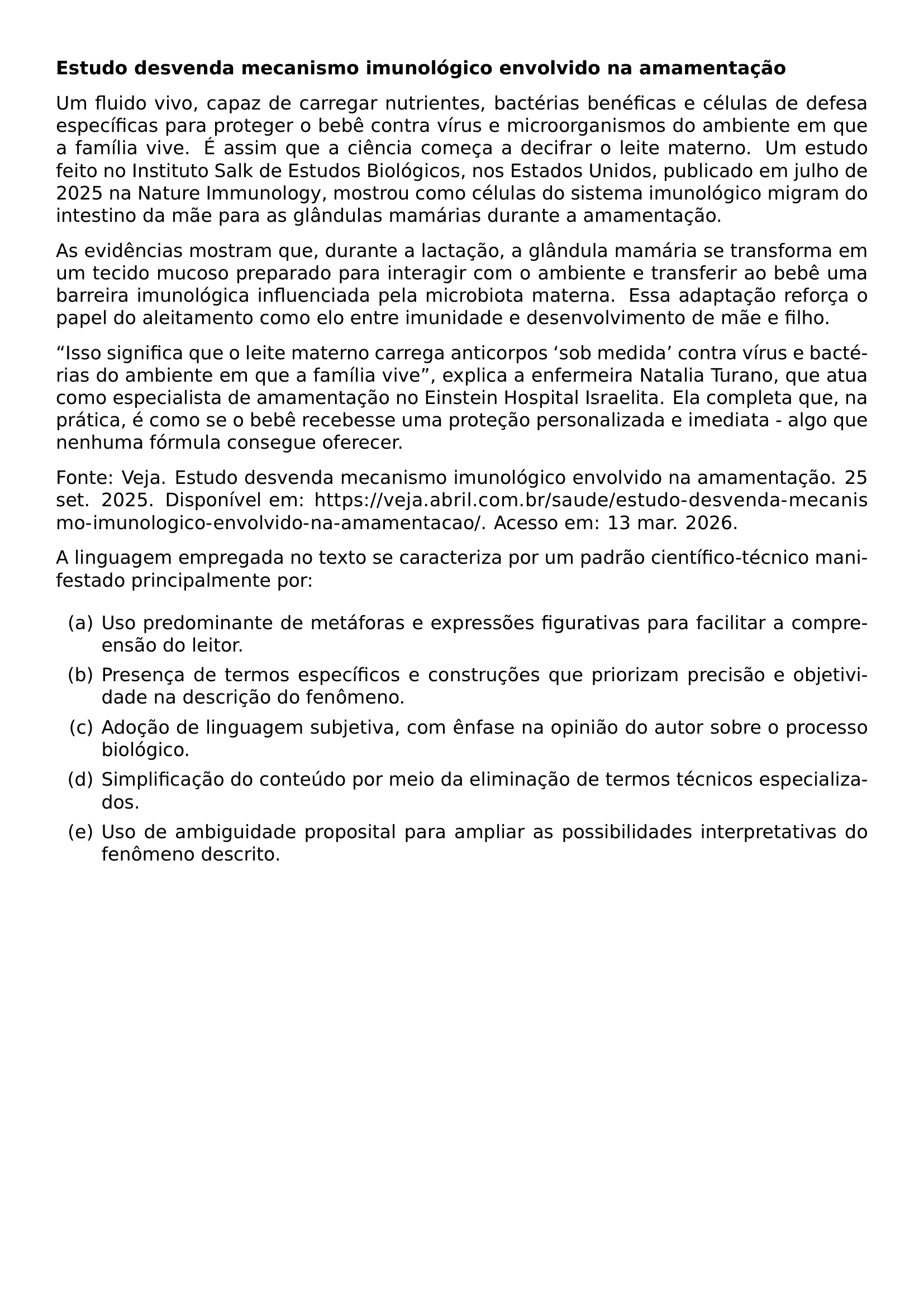 NOINDENT TEXTBF TEXTBF ESTUDO DESVENDA MECANISMO IMUNOLOGICO ENVOLVIDO NA AMAMENTACAO PAR PAR UM FLUIDO VIVO CAPAZ DE CARREGAR NUTRIENTES BACTERIAS BENEFICAS E CELULAS DE DEFESA ESPECIFICAS PARA PROTEGER O BEBE CONTRA VIRUS E MICROORGANISMOS DO AMBIENTE EM QUE A FAMILIA VIVE E ASSIM QUE A CIENCIA COMECA A DECIFRAR O LEITE MATERNO UM ESTUDO FEITO NO INSTITUTO SALK DE ESTUDOS BIOLOGICOS NOS ESTADOS UNIDOS PUBLICADO EM JULHO DE 2025 NA NATURE IMMUNOLOGY MOSTROU COMO CELULAS DO SISTEMA IMUNOLOGICO MIGRAM DO INTESTINO DA MAE PARA AS GLANDULAS MAMARIAS DURANTE A AMAMENTACAO PAR PAR AS EVIDENCIAS MOSTRAM QUE DURANTE A LACTACAO A GLANDULA MAMARIA SE TRANSFORMA EM UM TECIDO MUCOSO PREPARADO PARA INTERAGIR COM O AMBIENTE E TRANSFERIR AO BEBE UMA BARREIRA IMUNOLOGICA INFLUENCIADA PELA MICROBIOTA MATERNA ESSA ADAPTACAO REFORCA O PAPEL DO ALEITAMENTO COMO ELO ENTRE IMUNIDADE E DESENVOLVIMENTO DE MAE E FILHO PAR PAR ISSO SIGNIFICA QUE O LEITE MATERNO CARREGA ANTICORPOS SOB MEDIDA CONTRA VIRUS E BACTERIAS DO AMBIENTE EM QUE A FAMILIA VIVE EXPLICA A ENFERMEIRA NATALIA TURANO QUE ATUA COMO ESPECIALISTA DE AMAMENTACAO NO EINSTEIN HOSPITAL ISRAELITA ELA COMPLETA QUE NA PRATICA E COMO SE O BEBE RECEBESSE UMA PROTECAO PERSONALIZADA E IMEDIATA ALGO QUE NENHUMA FORMULA CONSEGUE OFERECER PAR PAR FONTE VEJA ESTUDO DESVENDA MECANISMO IMUNOLOGICO ENVOLVIDO NA AMAMENTACAO 25 SET 2025 DISPONIVEL EM URL HTTPS VEJA ABRIL COM BR SAUDE ESTUDO DESVENDA MECANISMO IMUNOLOGICO ENVOLVIDO NA AMAMENTACAO ACESSO EM 13 MAR 2026 PAR PAR A LINGUAGEM EMPREGADA NO TEXTO SE CARACTERIZA POR UM PADRAO CIENTIFICO TECNICO MANIFESTADO PRINCIPALMENTE POR PAR BEGIN ENUMERATE LABEL ITEM A USO PREDOMINANTE DE METAFORAS E EXPRESSOES FIGURATIVAS PARA FACILITAR A COMPREENSAO DO LEITOR ITEM B PRESENCA DE TERMOS ESPECIFICOS E CONSTRUCOES QUE PRIORIZAM PRECISAO E OBJETIVIDADE NA DESCRICAO DO FENOMENO ITEM C ADOCAO DE LINGUAGEM SUBJETIVA COM ENFASE NA OPINIAO DO AUTOR SOBRE O PROCESSO BIOLOGICO ITEM D SIMPLIFICACAO DO CONTEUDO POR MEIO DA ELIMINACAO DE TERMOS TECNICOS ESPECIALIZADOS ITEM E USO DE AMBIGUIDADE PROPOSITAL PARA AMPLIAR AS POSSIBILIDADES INTERPRETATIVAS DO FENOMENO DESCRITO END ENUMERATE