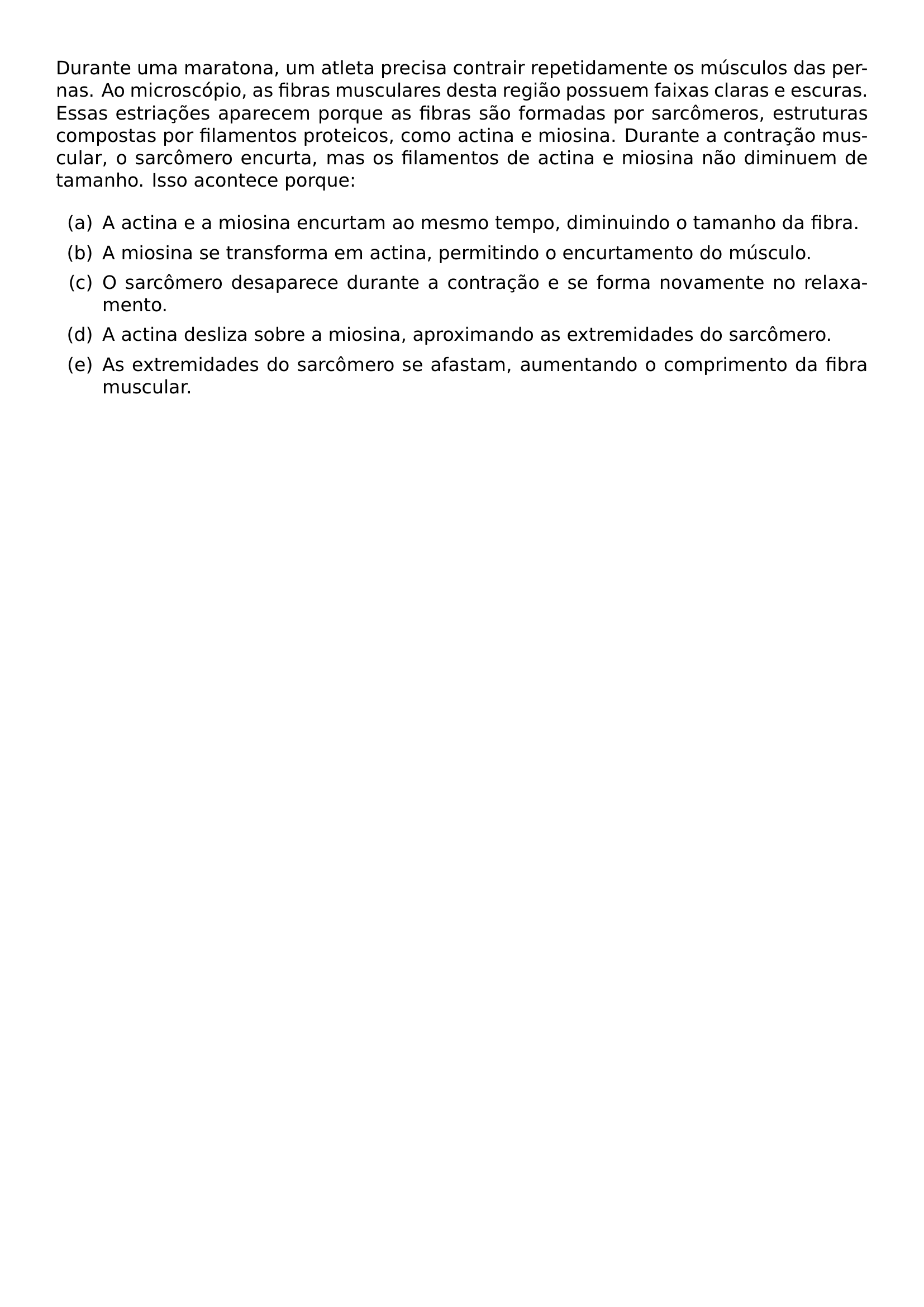 DURANTE UMA MARATONA UM ATLETA PRECISA CONTRAIR REPETIDAMENTE OS MUSCULOS DAS PERNAS AO MICROSCOPIO AS FIBRAS MUSCULARES DESTA REGIAO POSSUEM FAIXAS CLARAS E ESCURAS ESSAS ESTRIACOES APARECEM PORQUE AS FIBRAS SAO FORMADAS POR SARCOMEROS ESTRUTURAS COMPOSTAS POR FILAMENTOS PROTEICOS COMO ACTINA E MIOSINA DURANTE A CONTRACAO MUSCULAR O SARCOMERO ENCURTA MAS OS FILAMENTOS DE ACTINA E MIOSINA NAO DIMINUEM DE TAMANHO ISSO ACONTECE PORQUE BEGIN ENUMERATE LABEL LEFTMARGIN 2 5EM LABELWIDTH 1 5EM LABELSEP 0 5EM ITEM A A ACTINA E A MIOSINA ENCURTAM AO MESMO TEMPO DIMINUINDO O TAMANHO DA FIBRA ITEM B A MIOSINA SE TRANSFORMA EM ACTINA PERMITINDO O ENCURTAMENTO DO MUSCULO ITEM C O SARCOMERO DESAPARECE DURANTE A CONTRACAO E SE FORMA NOVAMENTE NO RELAXAMENTO ITEM D A ACTINA DESLIZA SOBRE A MIOSINA APROXIMANDO AS EXTREMIDADES DO SARCOMERO ITEM E AS EXTREMIDADES DO SARCOMERO SE AFASTAM AUMENTANDO O COMPRIMENTO DA FIBRA MUSCULAR END ENUMERATE