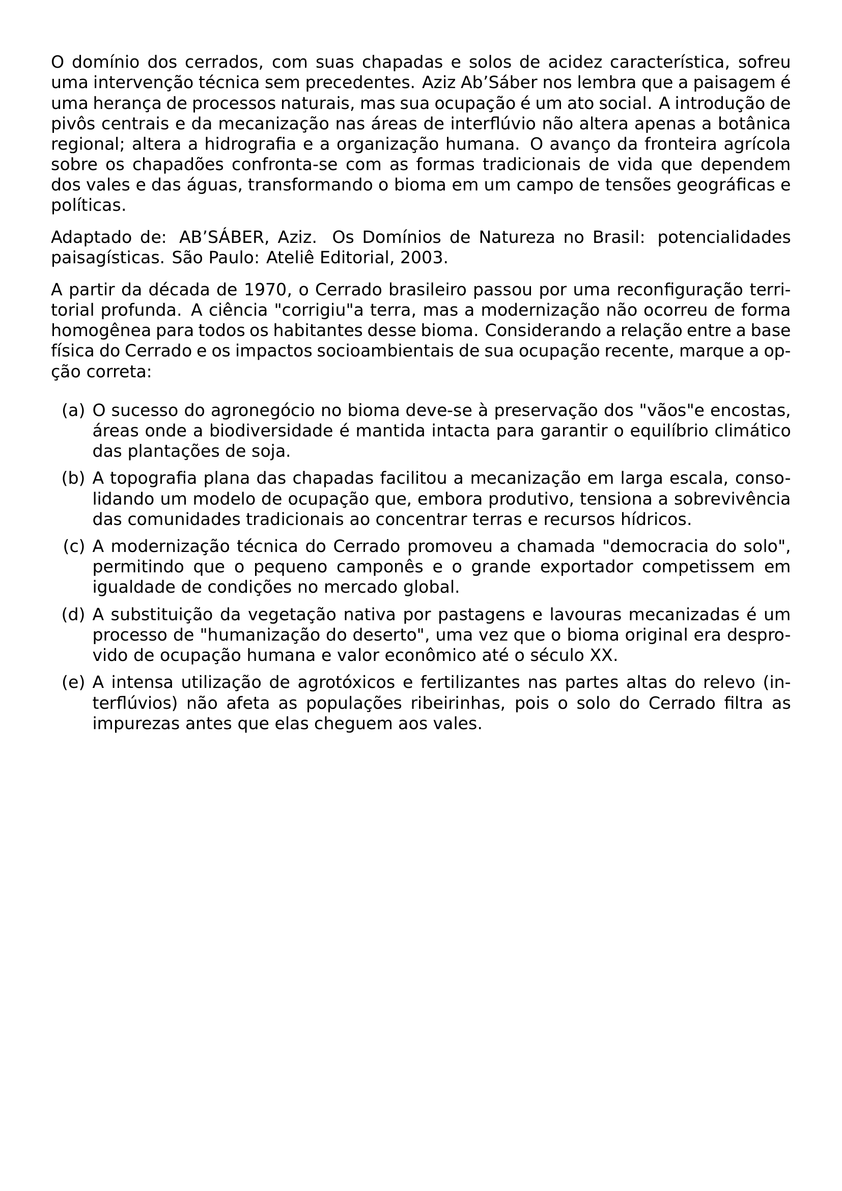 O DOMINIO DOS CERRADOS COM SUAS CHAPADAS E SOLOS DE ACIDEZ CARACTERISTICA SOFREU UMA INTERVENCAO TECNICA SEM PRECEDENTES AZIZ AB SABER NOS LEMBRA QUE A PAISAGEM E UMA HERANCA DE PROCESSOS NATURAIS MAS SUA OCUPACAO E UM ATO SOCIAL A INTRODUCAO DE PIVOS CENTRAIS E DA MECANIZACAO NAS AREAS DE INTERFLUVIO NAO ALTERA APENAS A BOTANICA REGIONAL ALTERA A HIDROGRAFIA E A ORGANIZACAO HUMANA O AVANCO DA FRONTEIRA AGRICOLA SOBRE OS CHAPADOES CONFRONTA SE COM AS FORMAS TRADICIONAIS DE VIDA QUE DEPENDEM DOS VALES E DAS AGUAS TRANSFORMANDO O BIOMA EM UM CAMPO DE TENSOES GEOGRAFICAS E POLITICAS PAR ADAPTADO DE AB SABER AZIZ OS DOMINIOS DE NATUREZA NO BRASIL POTENCIALIDADES PAISAGISTICAS SAO PAULO ATELIE EDITORIAL 2003 PAR A PARTIR DA DECADA DE 1970 O CERRADO BRASILEIRO PASSOU POR UMA RECONFIGURACAO TERRITORIAL PROFUNDA A CIENCIA CORRIGIU A TERRA MAS A MODERNIZACAO NAO OCORREU DE FORMA HOMOGENEA PARA TODOS OS HABITANTES DESSE BIOMA CONSIDERANDO A RELACAO ENTRE A BASE FISICA DO CERRADO E OS IMPACTOS SOCIOAMBIENTAIS DE SUA OCUPACAO RECENTE MARQUE A OPCAO CORRETA BEGIN ENUMERATE LABEL ITEM A O SUCESSO DO AGRONEGOCIO NO BIOMA DEVE SE A PRESERVACAO DOS VAOS E ENCOSTAS AREAS ONDE A BIODIVERSIDADE E MANTIDA INTACTA PARA GARANTIR O EQUILIBRIO CLIMATICO DAS PLANTACOES DE SOJA ITEM B A TOPOGRAFIA PLANA DAS CHAPADAS FACILITOU A MECANIZACAO EM LARGA ESCALA CONSOLIDANDO UM MODELO DE OCUPACAO QUE EMBORA PRODUTIVO TENSIONA A SOBREVIVENCIA DAS COMUNIDADES TRADICIONAIS AO CONCENTRAR TERRAS E RECURSOS HIDRICOS ITEM C A MODERNIZACAO TECNICA DO CERRADO PROMOVEU A CHAMADA DEMOCRACIA DO SOLO PERMITINDO QUE O PEQUENO CAMPONES E O GRANDE EXPORTADOR COMPETISSEM EM IGUALDADE DE CONDICOES NO MERCADO GLOBAL ITEM D A SUBSTITUICAO DA VEGETACAO NATIVA POR PASTAGENS E LAVOURAS MECANIZADAS E UM PROCESSO DE HUMANIZACAO DO DESERTO UMA VEZ QUE O BIOMA ORIGINAL ERA DESPROVIDO DE OCUPACAO HUMANA E VALOR ECONOMICO ATE O SECULO XX ITEM E A INTENSA UTILIZACAO DE AGROTOXICOS E FERTILIZANTES NAS PARTES ALTAS DO RELEVO INTERFLUVIOS NAO AFETA AS POPULACOES RIBEIRINHAS POIS O SOLO DO CERRADO FILTRA AS IMPUREZAS ANTES QUE ELAS CHEGUEM AOS VALES END ENUMERATE
