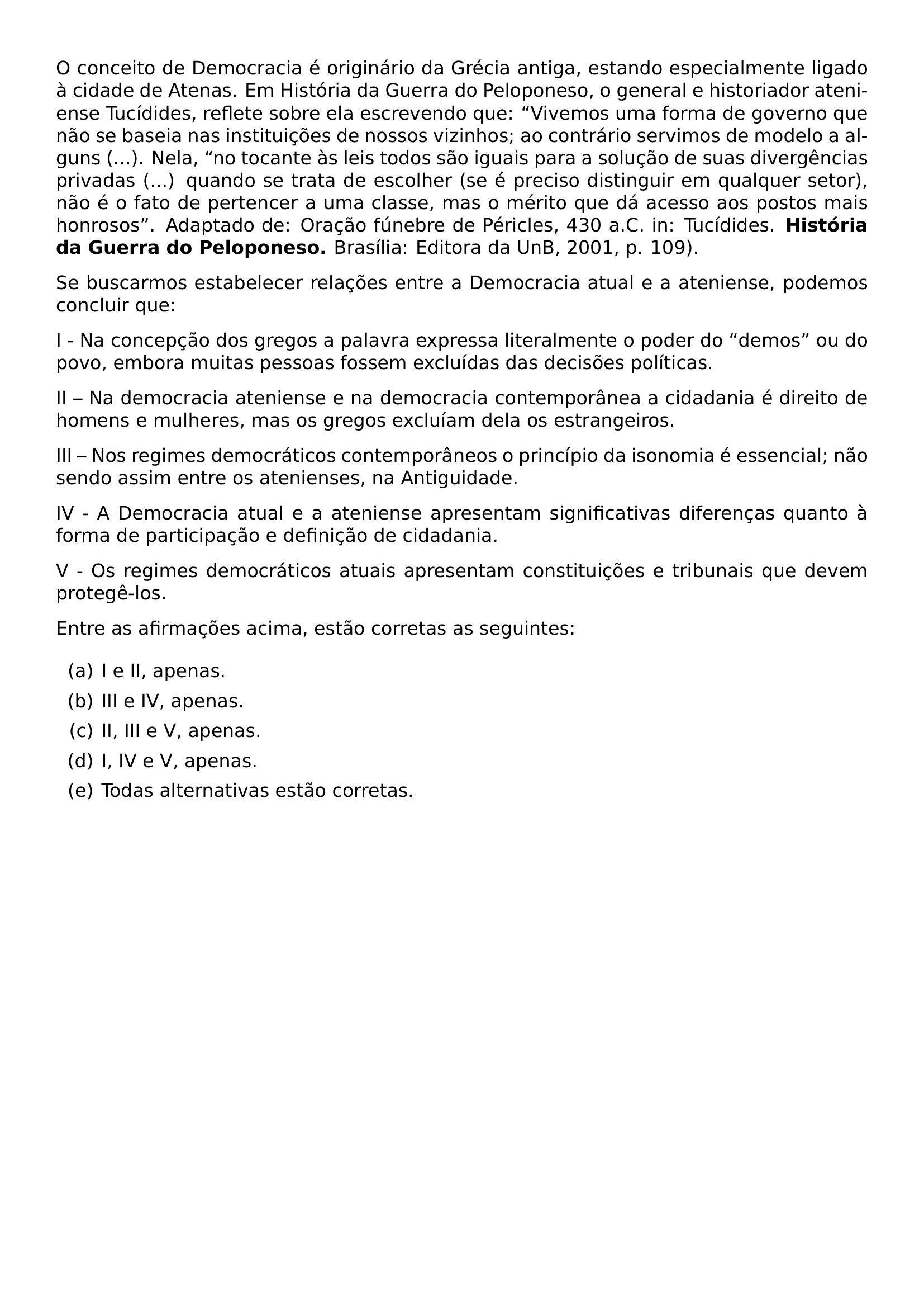 O CONCEITO DE DEMOCRACIA E ORIGINARIO DA GRECIA ANTIGA ESTANDO ESPECIALMENTE LIGADO A CIDADE DE ATENAS EM HISTORIA DA GUERRA DO PELOPONESO O GENERAL E HISTORIADOR ATENIENSE TUCIDIDES REFLETE SOBRE ELA ESCREVENDO QUE VIVEMOS UMA FORMA DE GOVERNO QUE NAO SE BASEIA NAS INSTITUICOES DE NOSSOS VIZINHOS AO CONTRARIO SERVIMOS DE MODELO A ALGUNS NELA NO TOCANTE AS LEIS TODOS SAO IGUAIS PARA A SOLUCAO DE SUAS DIVERGENCIAS PRIVADAS QUANDO SE TRATA DE ESCOLHER SE E PRECISO DISTINGUIR EM QUALQUER SETOR NAO E O FATO DE PERTENCER A UMA CLASSE MAS O MERITO QUE DA ACESSO AOS POSTOS MAIS HONROSOS ADAPTADO DE ORACAO FUNEBRE DE PERICLES 430 A C IN TUCIDIDES TEXTBF HISTORIA DA GUERRA DO PELOPONESO BRASILIA EDITORA DA UNB 2001 P 109 PAR SE BUSCARMOS ESTABELECER RELACOES ENTRE A DEMOCRACIA ATUAL E A ATENIENSE PODEMOS CONCLUIR QUE PAR I NA CONCEPCAO DOS GREGOS A PALAVRA EXPRESSA LITERALMENTE O PODER DO DEMOS OU DO POVO EMBORA MUITAS PESSOAS FOSSEM EXCLUIDAS DAS DECISOES POLITICAS PAR II NA DEMOCRACIA ATENIENSE E NA DEMOCRACIA CONTEMPORANEA A CIDADANIA E DIREITO DE HOMENS E MULHERES MAS OS GREGOS EXCLUIAM DELA OS ESTRANGEIROS PAR III NOS REGIMES DEMOCRATICOS CONTEMPORANEOS O PRINCIPIO DA ISONOMIA E ESSENCIAL NAO SENDO ASSIM ENTRE OS ATENIENSES NA ANTIGUIDADE PAR IV A DEMOCRACIA ATUAL E A ATENIENSE APRESENTAM SIGNIFICATIVAS DIFERENCAS QUANTO A FORMA DE PARTICIPACAO E DEFINICAO DE CIDADANIA PAR V OS REGIMES DEMOCRATICOS ATUAIS APRESENTAM CONSTITUICOES E TRIBUNAIS QUE DEVEM PROTEGE LOS PAR ENTRE AS AFIRMACOES ACIMA ESTAO CORRETAS AS SEGUINTES BEGIN ENUMERATE LABEL ALPH ITEM A I E II APENAS ITEM B III E IV APENAS ITEM C II III E V APENAS ITEM D I IV E V APENAS ITEM E TODAS ALTERNATIVAS ESTAO CORRETAS END ENUMERATE