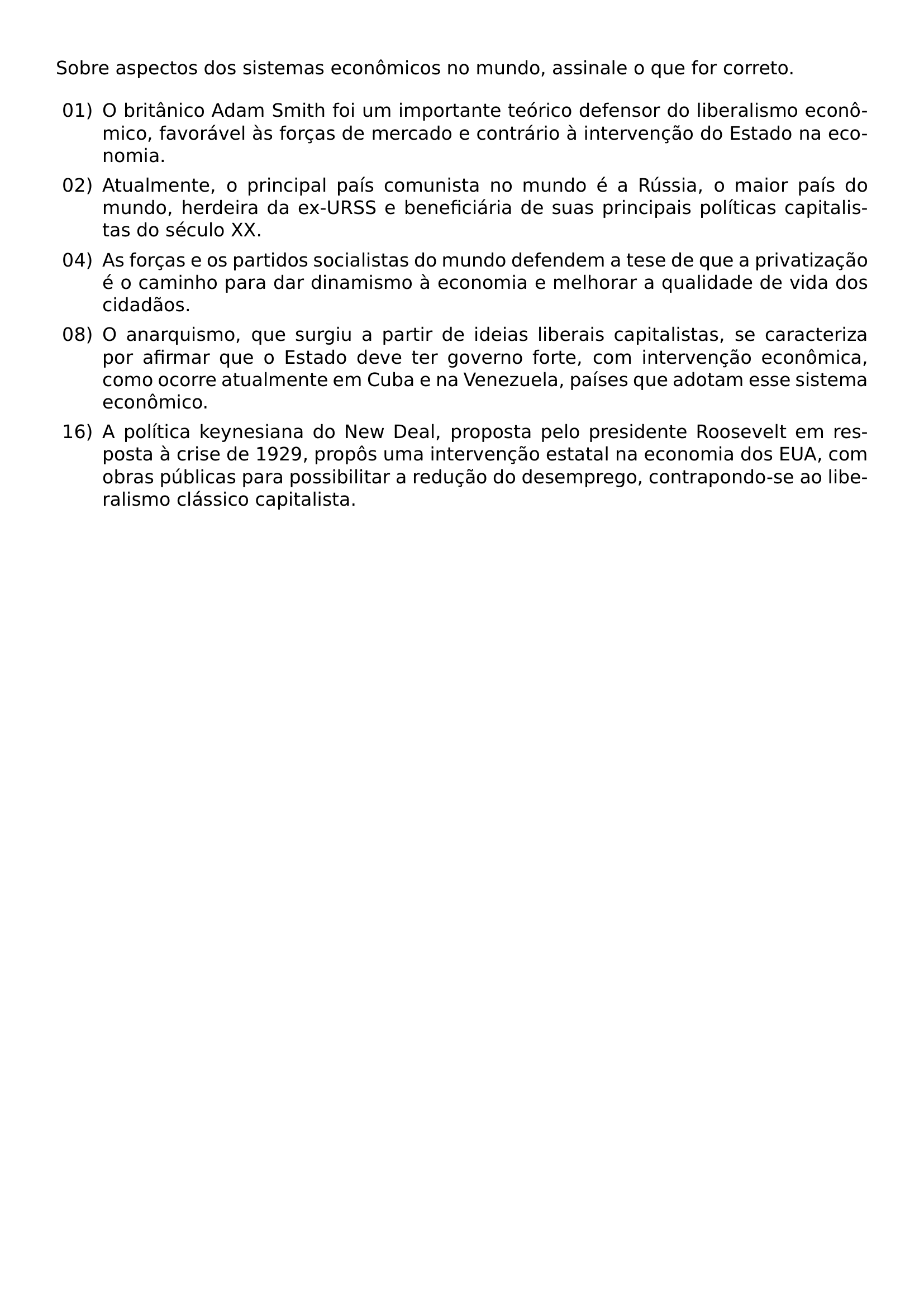 SOBRE ASPECTOS DOS SISTEMAS ECONOMICOS NO MUNDO ASSINALE O QUE FOR CORRETO BEGIN ENUMERATE LABEL LEFTMARGIN 2 5EM LABELSEP 0 5EM ITEM 01 O BRITANICO ADAM SMITH FOI UM IMPORTANTE TEORICO DEFENSOR DO LIBERALISMO ECONOMICO FAVORAVEL AS FORCAS DE MERCADO E CONTRARIO A INTERVENCAO DO ESTADO NA ECONOMIA ITEM 02 ATUALMENTE O PRINCIPAL PAIS COMUNISTA NO MUNDO E A RUSSIA O MAIOR PAIS DO MUNDO HERDEIRA DA EX URSS E BENEFICIARIA DE SUAS PRINCIPAIS POLITICAS CAPITALISTAS DO SECULO XX ITEM 04 AS FORCAS E OS PARTIDOS SOCIALISTAS DO MUNDO DEFENDEM A TESE DE QUE A PRIVATIZACAO E O CAMINHO PARA DAR DINAMISMO A ECONOMIA E MELHORAR A QUALIDADE DE VIDA DOS CIDADAOS ITEM 08 O ANARQUISMO QUE SURGIU A PARTIR DE IDEIAS LIBERAIS CAPITALISTAS SE CARACTERIZA POR AFIRMAR QUE O ESTADO DEVE TER GOVERNO FORTE COM INTERVENCAO ECONOMICA COMO OCORRE ATUALMENTE EM CUBA E NA VENEZUELA PAISES QUE ADOTAM ESSE SISTEMA ECONOMICO ITEM 16 A POLITICA KEYNESIANA DO NEW DEAL PROPOSTA PELO PRESIDENTE ROOSEVELT EM RESPOSTA A CRISE DE 1929 PROPOS UMA INTERVENCAO ESTATAL NA ECONOMIA DOS EUA COM OBRAS PUBLICAS PARA POSSIBILITAR A REDUCAO DO DESEMPREGO CONTRAPONDO SE AO LIBERALISMO CLASSICO CAPITALISTA END ENUMERATE