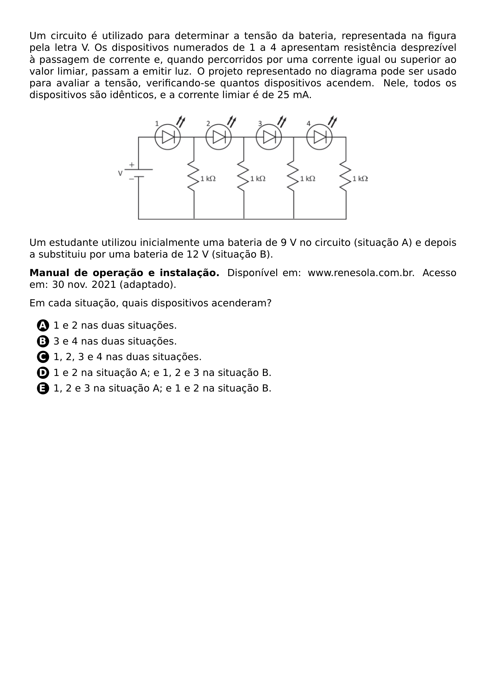 PAR UM CIRCUITO E UTILIZADO PARA DETERMINAR A TENSAO DA BATERIA REPRESENTADA NA FIGURA PELA LETRA V OS DISPOSITIVOS NUMERADOS DE 1 A 4 APRESENTAM RESISTENCIA DESPREZIVEL A PASSAGEM DE CORRENTE E QUANDO PERCORRIDOS POR UMA CORRENTE IGUAL OU SUPERIOR AO VALOR LIMIAR PASSAM A EMITIR LUZ O PROJETO REPRESENTADO NO DIAGRAMA PODE SER USADO PARA AVALIAR A TENSAO VERIFICANDO SE QUANTOS DISPOSITIVOS ACENDEM NELE TODOS OS DISPOSITIVOS SAO IDENTICOS E A CORRENTE LIMIAR E DE 25 MA BEGIN CENTER INCLUDEGRAPHICS WIDTH 0 6 LINEWIDTH 20261019 100047 040 01 PNG END CENTER PAR UM ESTUDANTE UTILIZOU INICIALMENTE UMA BATERIA DE 9 V NO CIRCUITO SITUACAO A E DEPOIS A SUBSTITUIU POR UMA BATERIA DE 12 V SITUACAO B PAR TEXTBF MANUAL DE OPERACAO E INSTALACAO DISPONIVEL EM WWW RENESOLA COM BR ACESSO EM 30 NOV 2021 ADAPTADO PAR EM CADA SITUACAO QUAIS DISPOSITIVOS ACENDERAM BEGIN ENUMERATE LABEL PROTECT CIRCLED ALPH ITEM PROTECT CIRCLED A 1 E 2 NAS DUAS SITUACOES ITEM PROTECT CIRCLED B 3 E 4 NAS DUAS SITUACOES ITEM PROTECT CIRCLED C 1 2 3 E 4 NAS DUAS SITUACOES ITEM PROTECT CIRCLED D 1 E 2 NA SITUACAO A E 1 2 E 3 NA SITUACAO B ITEM PROTECT CIRCLED E 1 2 E 3 NA SITUACAO A E 1 E 2 NA SITUACAO B END ENUMERATE