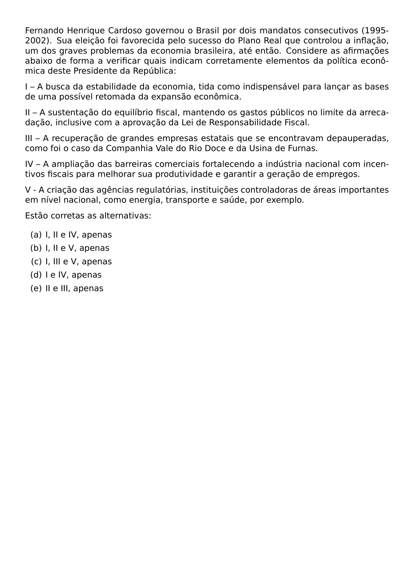 FERNANDO HENRIQUE CARDOSO GOVERNOU O BRASIL POR DOIS MANDATOS CONSECUTIVOS 1995 2002 SUA ELEICAO FOI FAVORECIDA PELO SUCESSO DO PLANO REAL QUE CONTROLOU A INFLACAO UM DOS GRAVES PROBLEMAS DA ECONOMIA BRASILEIRA ATE ENTAO CONSIDERE AS AFIRMACOES ABAIXO DE FORMA A VERIFICAR QUAIS INDICAM CORRETAMENTE ELEMENTOS DA POLITICA ECONOMICA DESTE PRESIDENTE DA REPUBLICA PAR PAR I A BUSCA DA ESTABILIDADE DA ECONOMIA TIDA COMO INDISPENSAVEL PARA LANCAR AS BASES DE UMA POSSIVEL RETOMADA DA EXPANSAO ECONOMICA PAR PAR II A SUSTENTACAO DO EQUILIBRIO FISCAL MANTENDO OS GASTOS PUBLICOS NO LIMITE DA ARRECADACAO INCLUSIVE COM A APROVACAO DA LEI DE RESPONSABILIDADE FISCAL PAR PAR III A RECUPERACAO DE GRANDES EMPRESAS ESTATAIS QUE SE ENCONTRAVAM DEPAUPERADAS COMO FOI O CASO DA COMPANHIA VALE DO RIO DOCE E DA USINA DE FURNAS PAR PAR IV A AMPLIACAO DAS BARREIRAS COMERCIAIS FORTALECENDO A INDUSTRIA NACIONAL COM INCENTIVOS FISCAIS PARA MELHORAR SUA PRODUTIVIDADE E GARANTIR A GERACAO DE EMPREGOS PAR PAR V A CRIACAO DAS AGENCIAS REGULATORIAS INSTITUICOES CONTROLADORAS DE AREAS IMPORTANTES EM NIVEL NACIONAL COMO ENERGIA TRANSPORTE E SAUDE POR EXEMPLO PAR PAR ESTAO CORRETAS AS ALTERNATIVAS BEGIN ENUMERATE LABEL ALPH ITEM A I II E IV APENAS ITEM B I II E V APENAS ITEM C I III E V APENAS ITEM D I E IV APENAS ITEM E II E III APENAS END ENUMERATE