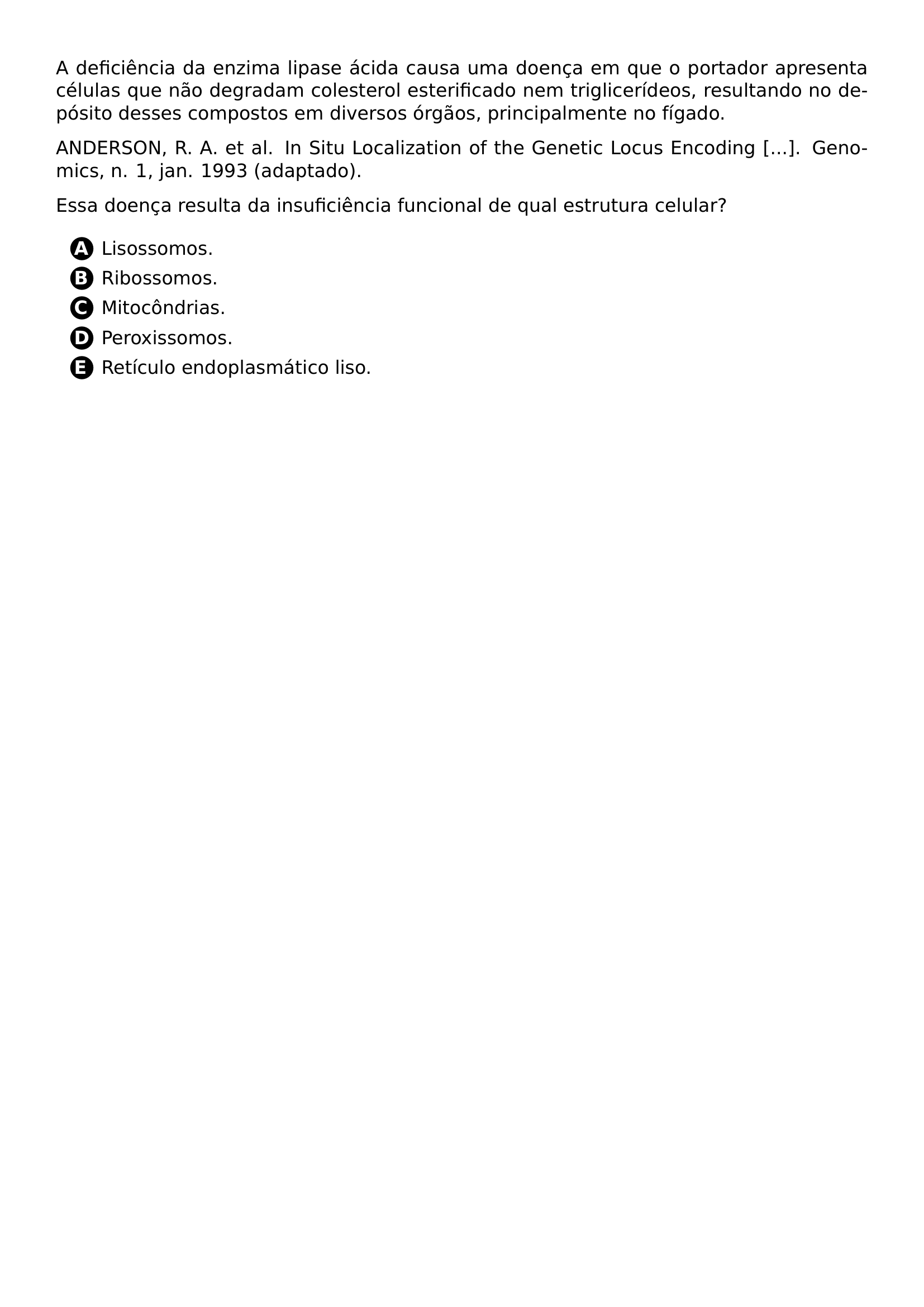 A DEFICIENCIA DA ENZIMA LIPASE ACIDA CAUSA UMA DOENCA EM QUE O PORTADOR APRESENTA CELULAS QUE NAO DEGRADAM COLESTEROL ESTERIFICADO NEM TRIGLICERIDEOS RESULTANDO NO DEPOSITO DESSES COMPOSTOS EM DIVERSOS ORGAOS PRINCIPALMENTE NO FIGADO ANDERSON R A ET AL IN SITU LOCALIZATION OF THE GENETIC LOCUS ENCODING GENOMICS N 1 JAN 1993 ADAPTADO ESSA DOENCA RESULTA DA INSUFICIENCIA FUNCIONAL DE QUAL ESTRUTURA CELULAR BEGIN ENUMERATE LABEL PROTECT CIRCLED ALPH ITEM LISOSSOMOS ITEM RIBOSSOMOS ITEM MITOCONDRIAS ITEM PEROXISSOMOS ITEM RETICULO ENDOPLASMATICO LISO END ENUMERATE