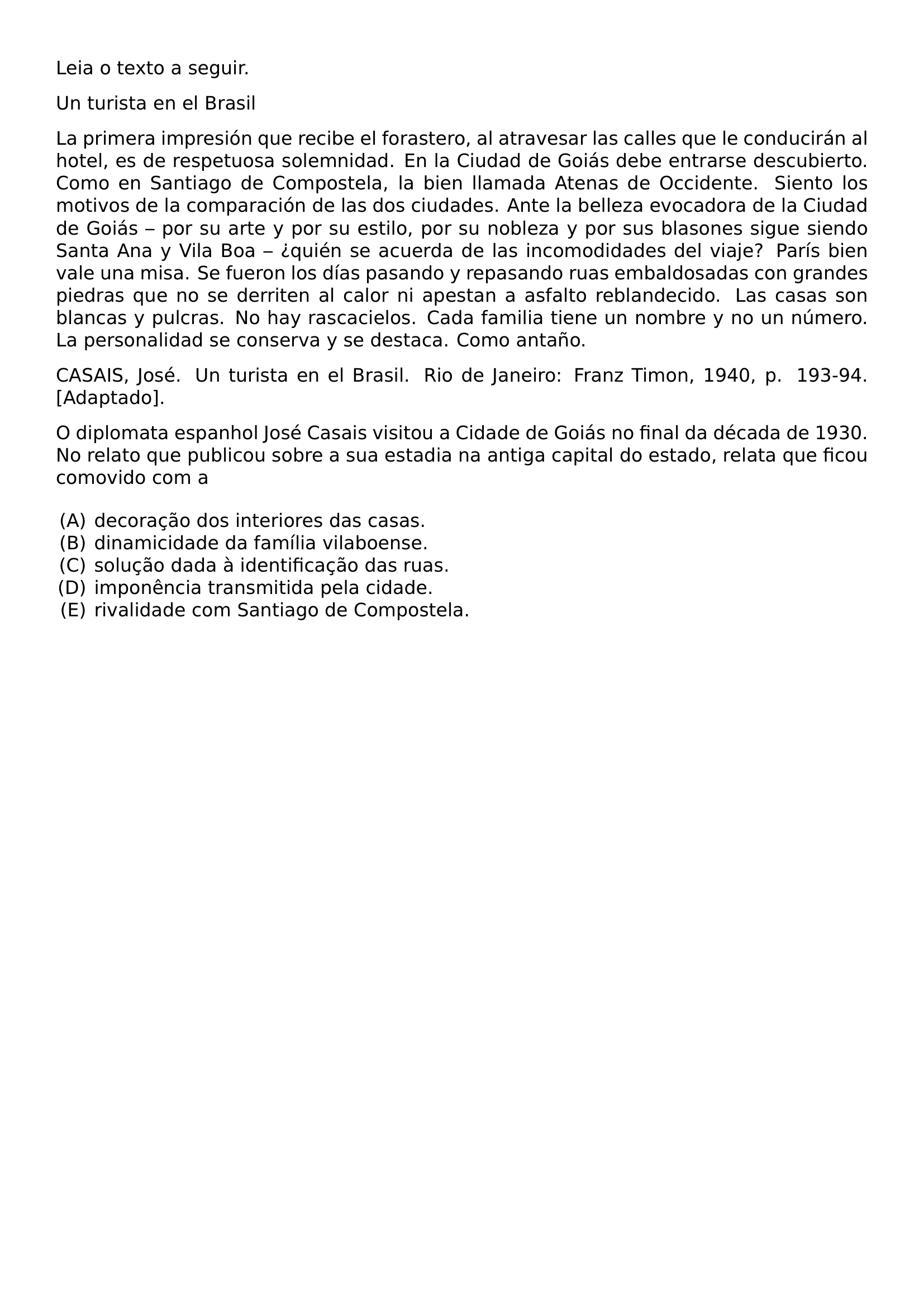 LEIA O TEXTO A SEGUIR UN TURISTA EN EL BRASIL LA PRIMERA IMPRESION QUE RECIBE EL FORASTERO AL ATRAVESAR LAS CALLES QUE LE CONDUCIRAN AL HOTEL ES DE RESPETUOSA SOLEMNIDAD EN LA CIUDAD DE GOIAS DEBE ENTRARSE DESCUBIERTO COMO EN SANTIAGO DE COMPOSTELA LA BIEN LLAMADA ATENAS DE OCCIDENTE SIENTO LOS MOTIVOS DE LA COMPARACION DE LAS DOS CIUDADES ANTE LA BELLEZA EVOCADORA DE LA CIUDAD DE GOIAS POR SU ARTE Y POR SU ESTILO POR SU NOBLEZA Y POR SUS BLASONES SIGUE SIENDO SANTA ANA Y VILA BOA QUIEN SE ACUERDA DE LAS INCOMODIDADES DEL VIAJE PARIS BIEN VALE UNA MISA SE FUERON LOS DIAS PASANDO Y REPASANDO RUAS EMBALDOSADAS CON GRANDES PIEDRAS QUE NO SE DERRITEN AL CALOR NI APESTAN A ASFALTO REBLANDECIDO LAS CASAS SON BLANCAS Y PULCRAS NO HAY RASCACIELOS CADA FAMILIA TIENE UN NOMBRE Y NO UN NUMERO LA PERSONALIDAD SE CONSERVA Y SE DESTACA COMO ANTANO CASAIS JOSE UN TURISTA EN EL BRASIL RIO DE JANEIRO FRANZ TIMON 1940 P 193 94 ADAPTADO PAR O DIPLOMATA ESPANHOL JOSE CASAIS VISITOU A CIDADE DE GOIAS NO FINAL DA DECADA DE 1930 NO RELATO QUE PUBLICOU SOBRE A SUA ESTADIA NA ANTIGA CAPITAL DO ESTADO RELATA QUE FICOU COMOVIDO COM A BEGIN ENUMERATE LABEL ALPH LEFTMARGIN ITEMSEP 0PT ITEM DECORACAO DOS INTERIORES DAS CASAS ITEM DINAMICIDADE DA FAMILIA VILABOENSE ITEM SOLUCAO DADA A IDENTIFICACAO DAS RUAS ITEM IMPONENCIA TRANSMITIDA PELA CIDADE ITEM RIVALIDADE COM SANTIAGO DE COMPOSTELA END ENUMERATE
