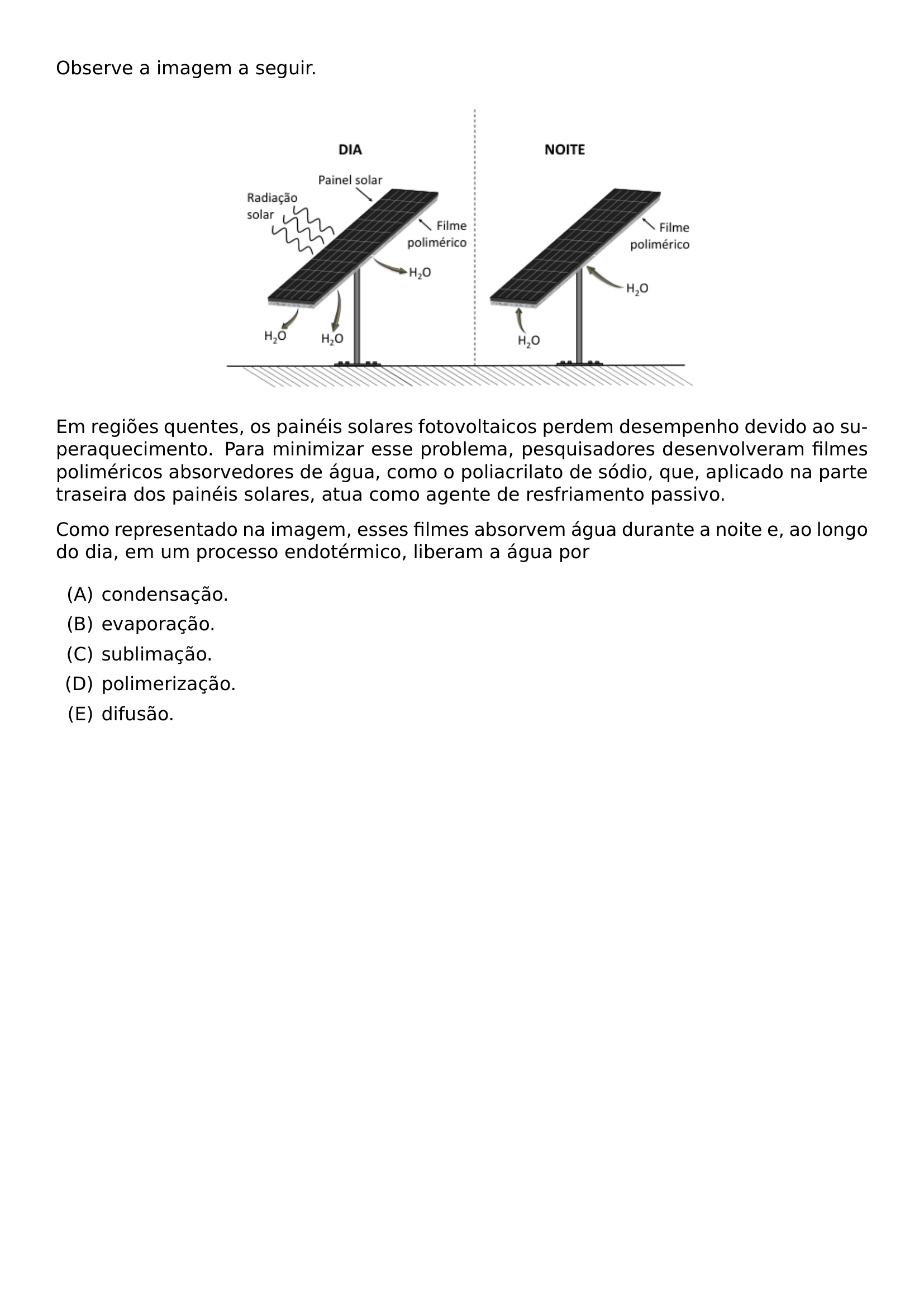 OBSERVE A IMAGEM A SEGUIR BEGIN CENTER INCLUDEGRAPHICS WIDTH 0 6 LINEWIDTH 20260708 111316 01 PNG END CENTER EM REGIOES QUENTES OS PAINEIS SOLARES FOTOVOLTAICOS PERDEM DESEMPENHO DEVIDO AO SUPERAQUECIMENTO PARA MINIMIZAR ESSE PROBLEMA PESQUISADORES DESENVOLVERAM FILMES POLIMERICOS ABSORVEDORES DE AGUA COMO O POLIACRILATO DE SODIO QUE APLICADO NA PARTE TRASEIRA DOS PAINEIS SOLARES ATUA COMO AGENTE DE RESFRIAMENTO PASSIVO COMO REPRESENTADO NA IMAGEM ESSES FILMES ABSORVEM AGUA DURANTE A NOITE E AO LONGO DO DIA EM UM PROCESSO ENDOTERMICO LIBERAM A AGUA POR BEGIN ENUMERATE LABEL ALPH ITEM CONDENSACAO ITEM EVAPORACAO ITEM SUBLIMACAO ITEM POLIMERIZACAO ITEM DIFUSAO END ENUMERATE