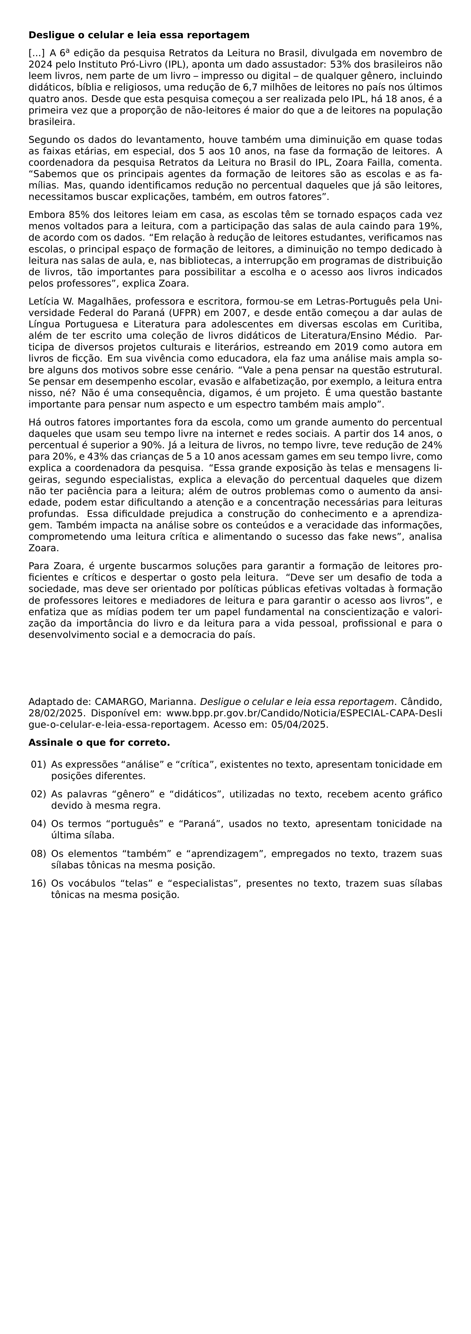 NOINDENT TEXTBF DESLIGUE O CELULAR E LEIA ESSA REPORTAGEM A 6 TEXTSUPERSCRIPT A EDICAO DA PESQUISA RETRATOS DA LEITURA NO BRASIL DIVULGADA EM NOVEMBRO DE 2024 PELO INSTITUTO PRO LIVRO IPL APONTA UM DADO ASSUSTADOR 53 DOS BRASILEIROS NAO LEEM LIVROS NEM PARTE DE UM LIVRO IMPRESSO OU DIGITAL DE QUALQUER GENERO INCLUINDO DIDATICOS BIBLIA E RELIGIOSOS UMA REDUCAO DE 6 7 MILHOES DE LEITORES NO PAIS NOS ULTIMOS QUATRO ANOS DESDE QUE ESTA PESQUISA COMECOU A SER REALIZADA PELO IPL HA 18 ANOS E A PRIMEIRA VEZ QUE A PROPORCAO DE NAO LEITORES E MAIOR DO QUE A DE LEITORES NA POPULACAO BRASILEIRA SEGUNDO OS DADOS DO LEVANTAMENTO HOUVE TAMBEM UMA DIMINUICAO EM QUASE TODAS AS FAIXAS ETARIAS EM ESPECIAL DOS 5 AOS 10 ANOS NA FASE DA FORMACAO DE LEITORES A COORDENADORA DA PESQUISA RETRATOS DA LEITURA NO BRASIL DO IPL ZOARA FAILLA COMENTA SABEMOS QUE OS PRINCIPAIS AGENTES DA FORMACAO DE LEITORES SAO AS ESCOLAS E AS FAMILIAS MAS QUANDO IDENTIFICAMOS REDUCAO NO PERCENTUAL DAQUELES QUE JA SAO LEITORES NECESSITAMOS BUSCAR EXPLICACOES TAMBEM EM OUTROS FATORES EMBORA 85 DOS LEITORES LEIAM EM CASA AS ESCOLAS TEM SE TORNADO ESPACOS CADA VEZ MENOS VOLTADOS PARA A LEITURA COM A PARTICIPACAO DAS SALAS DE AULA CAINDO PARA 19 DE ACORDO COM OS DADOS EM RELACAO A REDUCAO DE LEITORES ESTUDANTES VERIFICAMOS NAS ESCOLAS O PRINCIPAL ESPACO DE FORMACAO DE LEITORES A DIMINUICAO NO TEMPO DEDICADO A LEITURA NAS SALAS DE AULA E NAS BIBLIOTECAS A INTERRUPCAO EM PROGRAMAS DE DISTRIBUICAO DE LIVROS TAO IMPORTANTES PARA POSSIBILITAR A ESCOLHA E O ACESSO AOS LIVROS INDICADOS PELOS PROFESSORES EXPLICA ZOARA LETICIA W MAGALHAES PROFESSORA E ESCRITORA FORMOU SE EM LETRAS PORTUGUES PELA UNIVERSIDADE FEDERAL DO PARANA UFPR EM 2007 E DESDE ENTAO COMECOU A DAR AULAS DE LINGUA PORTUGUESA E LITERATURA PARA ADOLESCENTES EM DIVERSAS ESCOLAS EM CURITIBA ALEM DE TER ESCRITO UMA COLECAO DE LIVROS DIDATICOS DE LITERATURA ENSINO MEDIO PARTICIPA DE DIVERSOS PROJETOS CULTURAIS E LITERARIOS ESTREANDO EM 2019 COMO AUTORA EM LIVROS DE FICCAO EM SUA VIVENCIA COMO EDUCADORA ELA FAZ UMA ANALISE MAIS AMPLA SOBRE ALGUNS DOS MOTIVOS SOBRE ESSE CENARIO VALE A PENA PENSAR NA QUESTAO ESTRUTURAL SE PENSAR EM DESEMPENHO ESCOLAR EVASAO E ALFABETIZACAO POR EXEMPLO A LEITURA ENTRA NISSO NE NAO E UMA CONSEQUENCIA DIGAMOS E UM PROJETO E UMA QUESTAO BASTANTE IMPORTANTE PARA PENSAR NUM ASPECTO E UM ESPECTRO TAMBEM MAIS AMPLO HA OUTROS FATORES IMPORTANTES FORA DA ESCOLA COMO UM GRANDE AUMENTO DO PERCENTUAL DAQUELES QUE USAM SEU TEMPO LIVRE NA INTERNET E REDES SOCIAIS A PARTIR DOS 14 ANOS O PERCENTUAL E SUPERIOR A 90 JA A LEITURA DE LIVROS NO TEMPO LIVRE TEVE REDUCAO DE 24 PARA 20 E 43 DAS CRIANCAS DE 5 A 10 ANOS ACESSAM GAMES EM SEU TEMPO LIVRE COMO EXPLICA A COORDENADORA DA PESQUISA ESSA GRANDE EXPOSICAO AS TELAS E MENSAGENS LIGEIRAS SEGUNDO ESPECIALISTAS EXPLICA A ELEVACAO DO PERCENTUAL DAQUELES QUE DIZEM NAO TER PACIENCIA PARA A LEITURA ALEM DE OUTROS PROBLEMAS COMO O AUMENTO DA ANSIEDADE PODEM ESTAR DIFICULTANDO A ATENCAO E A CONCENTRACAO NECESSARIAS PARA LEITURAS PROFUNDAS ESSA DIFICULDADE PREJUDICA A CONSTRUCAO DO CONHECIMENTO E A APRENDIZAGEM TAMBEM IMPACTA NA ANALISE SOBRE OS CONTEUDOS E A VERACIDADE DAS INFORMACOES COMPROMETENDO UMA LEITURA CRITICA E ALIMENTANDO O SUCESSO DAS FAKE NEWS ANALISA ZOARA PARA ZOARA E URGENTE BUSCARMOS SOLUCOES PARA GARANTIR A FORMACAO DE LEITORES PROFICIENTES E CRITICOS E DESPERTAR O GOSTO PELA LEITURA DEVE SER UM DESAFIO DE TODA A SOCIEDADE MAS DEVE SER ORIENTADO POR POLITICAS PUBLICAS EFETIVAS VOLTADAS A FORMACAO DE PROFESSORES LEITORES E MEDIADORES DE LEITURA E PARA GARANTIR O ACESSO AOS LIVROS E ENFATIZA QUE AS MIDIAS PODEM TER UM PAPEL FUNDAMENTAL NA CONSCIENTIZACAO E VALORIZACAO DA IMPORTANCIA DO LIVRO E DA LEITURA PARA A VIDA PESSOAL PROFISSIONAL E PARA O DESENVOLVIMENTO SOCIAL E A DEMOCRACIA DO PAIS BEGINGROUP EMERGENCYSTRETCH 3EM ADAPTADO DE CAMARGO MARIANNA TEXTIT DESLIGUE O CELULAR E LEIA ESSA REPORTAGEM CANDIDO 28 02 2025 DISPONIVEL EM URL WWW BPP PR GOV BR CANDIDO NOTICIA ESPECIAL CAPA DESLIGUE O CELULAR E LEIA ESSA REPORTAGEM ACESSO EM 05 04 2025 ENDGROUP PAR NOINDENT TEXTBF ASSINALE O QUE FOR CORRETO BEGIN ENUMERATE LEFTMARGIN 2 4EM LABELSEP 5EM ITEMSEP 6 BASELINESKIP ITEM 01 AS EXPRESSOES ANALISE E CRITICA EXISTENTES NO TEXTO APRESENTAM TONICIDADE EM POSICOES DIFERENTES ITEM 02 AS PALAVRAS GENERO E DIDATICOS UTILIZADAS NO TEXTO RECEBEM ACENTO GRAFICO DEVIDO A MESMA REGRA ITEM 04 OS TERMOS PORTUGUES E PARANA USADOS NO TEXTO APRESENTAM TONICIDADE NA ULTIMA SILABA ITEM 08 OS ELEMENTOS TAMBEM E APRENDIZAGEM EMPREGADOS NO TEXTO TRAZEM SUAS SILABAS TONICAS NA MESMA POSICAO ITEM 16 OS VOCABULOS TELAS E ESPECIALISTAS PRESENTES NO TEXTO TRAZEM SUAS SILABAS TONICAS NA MESMA POSICAO END ENUMERATE