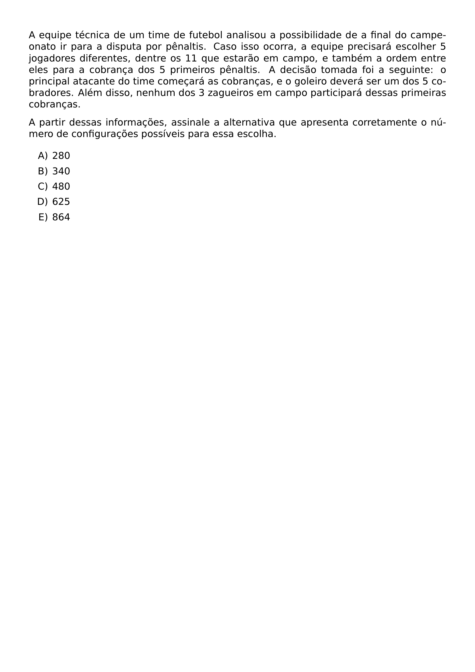 A EQUIPE TECNICA DE UM TIME DE FUTEBOL ANALISOU A POSSIBILIDADE DE A FINAL DO CAMPEONATO IR PARA A DISPUTA POR PENALTIS CASO ISSO OCORRA A EQUIPE PRECISARA ESCOLHER 5 JOGADORES DIFERENTES DENTRE OS 11 QUE ESTARAO EM CAMPO E TAMBEM A ORDEM ENTRE ELES PARA A COBRANCA DOS 5 PRIMEIROS PENALTIS A DECISAO TOMADA FOI A SEGUINTE O PRINCIPAL ATACANTE DO TIME COMECARA AS COBRANCAS E O GOLEIRO DEVERA SER UM DOS 5 COBRADORES ALEM DISSO NENHUM DOS 3 ZAGUEIROS EM CAMPO PARTICIPARA DESSAS PRIMEIRAS COBRANCAS A PARTIR DESSAS INFORMACOES ASSINALE A ALTERNATIVA QUE APRESENTA CORRETAMENTE O NUMERO DE CONFIGURACOES POSSIVEIS PARA ESSA ESCOLHA BEGIN ENUMERATE LABEL ALPH ITEM 280 ITEM 340 ITEM 480 ITEM 625 ITEM 864 END ENUMERATE