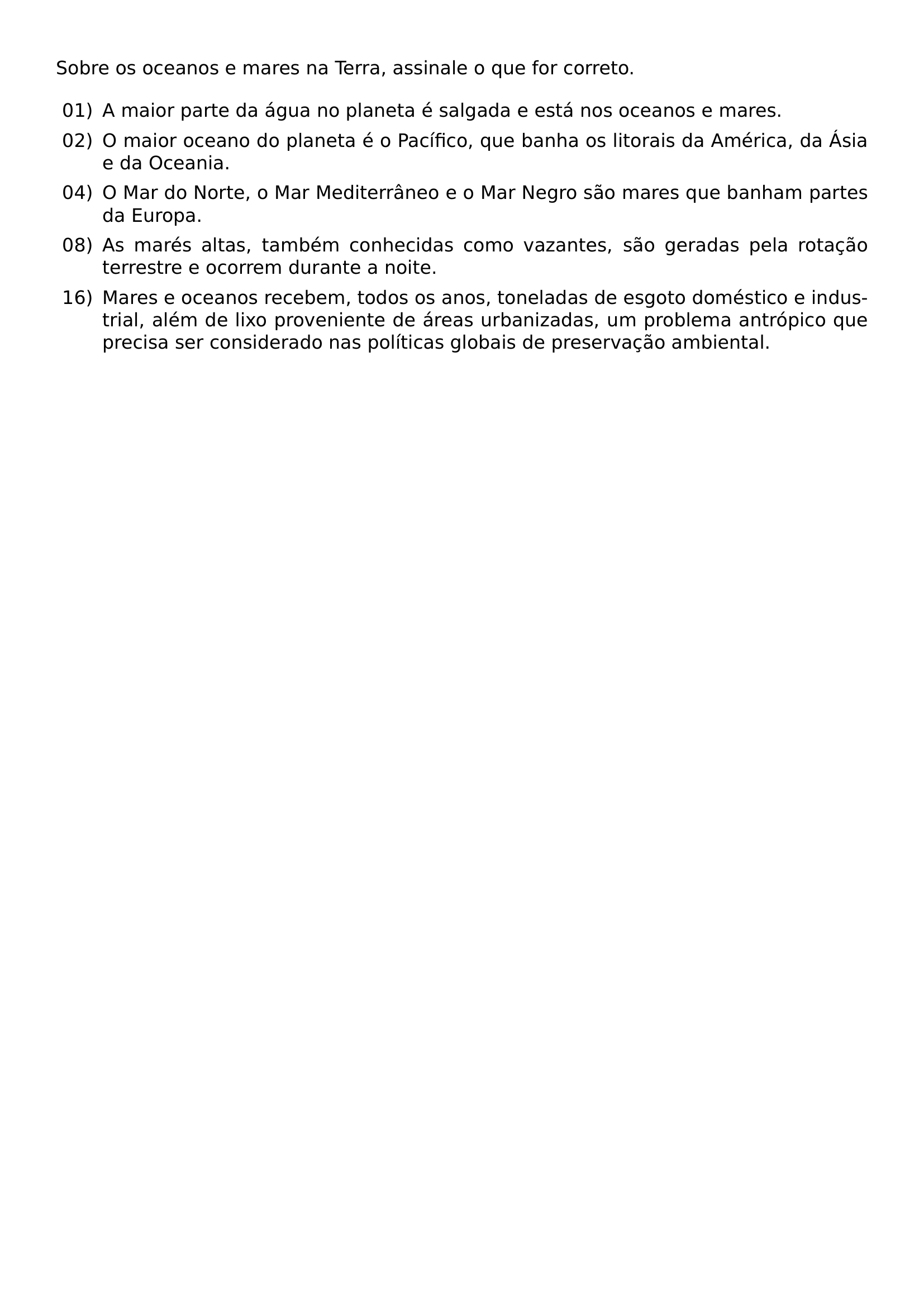 SOBRE OS OCEANOS E MARES NA TERRA ASSINALE O QUE FOR CORRETO BEGIN ENUMERATE LABEL LABELWIDTH 2EM LEFTMARGIN 2 5EM LABELSEP 0 5EM ITEM 01 A MAIOR PARTE DA AGUA NO PLANETA E SALGADA E ESTA NOS OCEANOS E MARES ITEM 02 O MAIOR OCEANO DO PLANETA E O PACIFICO QUE BANHA OS LITORAIS DA AMERICA DA ASIA E DA OCEANIA ITEM 04 O MAR DO NORTE O MAR MEDITERRANEO E O MAR NEGRO SAO MARES QUE BANHAM PARTES DA EUROPA ITEM 08 AS MARES ALTAS TAMBEM CONHECIDAS COMO VAZANTES SAO GERADAS PELA ROTACAO TERRESTRE E OCORREM DURANTE A NOITE ITEM 16 MARES E OCEANOS RECEBEM TODOS OS ANOS TONELADAS DE ESGOTO DOMESTICO E INDUSTRIAL ALEM DE LIXO PROVENIENTE DE AREAS URBANIZADAS UM PROBLEMA ANTROPICO QUE PRECISA SER CONSIDERADO NAS POLITICAS GLOBAIS DE PRESERVACAO AMBIENTAL END ENUMERATE
