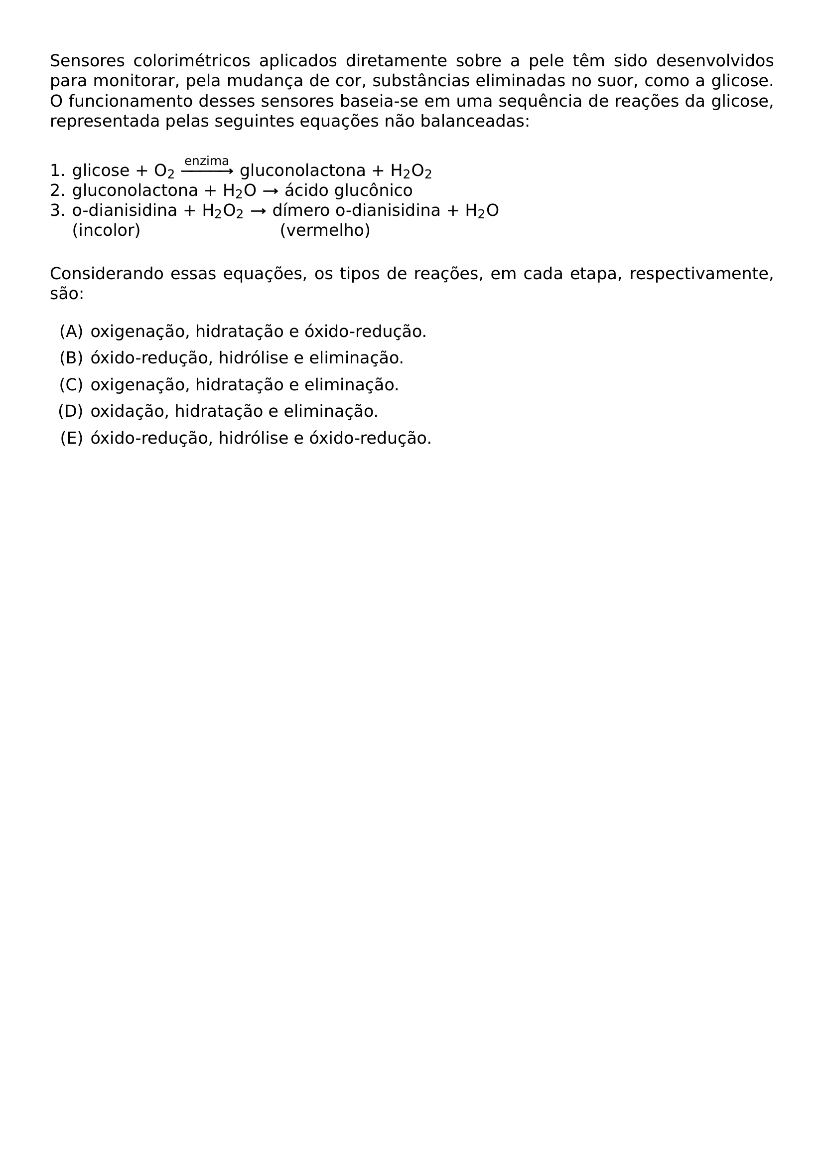 SENSORES COLORIMETRICOS APLICADOS DIRETAMENTE SOBRE A PELE TEM SIDO DESENVOLVIDOS PARA MONITORAR PELA MUDANCA DE COR SUBSTANCIAS ELIMINADAS NO SUOR COMO A GLICOSE O FUNCIONAMENTO DESSES SENSORES BASEIA SE EM UMA SEQUENCIA DE REACOES DA GLICOSE REPRESENTADA PELAS SEGUINTES EQUACOES NAO BALANCEADAS VSPACE 0 3CM NOINDENT 1 GLICOSE O TEXTSUBSCRIPT 2 XRIGHTARROW TEXT ENZIMA GLUCONOLACTONA H TEXTSUBSCRIPT 2 O TEXTSUBSCRIPT 2 2 GLUCONOLACTONA H TEXTSUBSCRIPT 2 O RIGHTARROW ACIDO GLUCONICO 3 O DIANISIDINA H TEXTSUBSCRIPT 2 O TEXTSUBSCRIPT 2 RIGHTARROW DIMERO O DIANISIDINA H TEXTSUBSCRIPT 2 O PHANTOM 3 INCOLOR PHANTOM H TEXTSUBSCRIPT 2 O TEXTSUBSCRIPT 2 RIGHTARROW HSPACE 10MM VERMELHO VSPACE 0 3CM CONSIDERANDO ESSAS EQUACOES OS TIPOS DE REACOES EM CADA ETAPA RESPECTIVAMENTE SAO BEGIN ENUMERATE LABEL ALPH ITEM OXIGENACAO HIDRATACAO E OXIDO REDUCAO ITEM OXIDO REDUCAO HIDROLISE E ELIMINACAO ITEM OXIGENACAO HIDRATACAO E ELIMINACAO ITEM OXIDACAO HIDRATACAO E ELIMINACAO ITEM OXIDO REDUCAO HIDROLISE E OXIDO REDUCAO END ENUMERATE