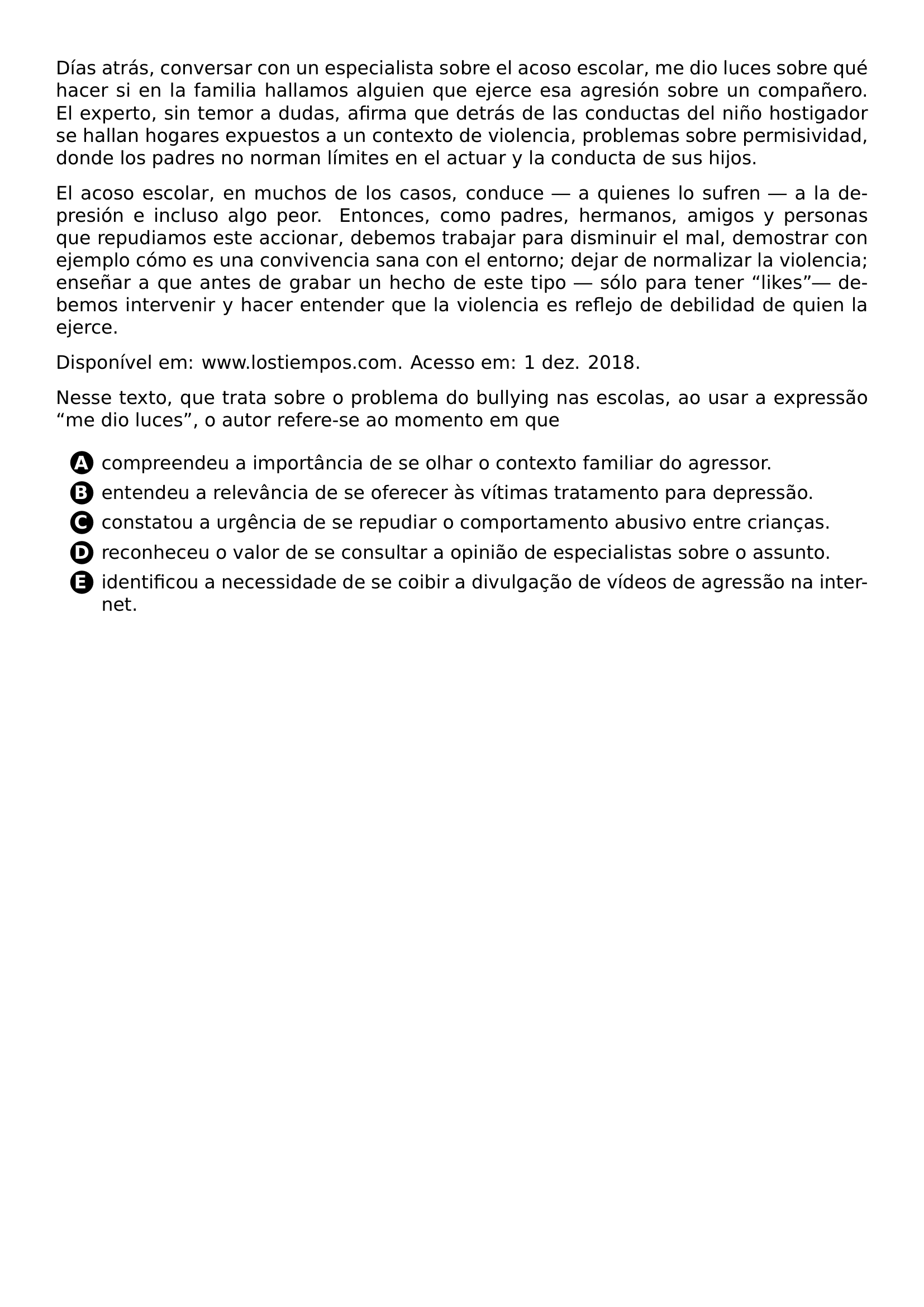 PAR DIAS ATRAS CONVERSAR CON UN ESPECIALISTA SOBRE EL ACOSO ESCOLAR ME DIO LUCES SOBRE QUE HACER SI EN LA FAMILIA HALLAMOS ALGUIEN QUE EJERCE ESA AGRESION SOBRE UN COMPANERO EL EXPERTO SIN TEMOR A DUDAS AFIRMA QUE DETRAS DE LAS CONDUCTAS DEL NINO HOSTIGADOR SE HALLAN HOGARES EXPUESTOS A UN CONTEXTO DE VIOLENCIA PROBLEMAS SOBRE PERMISIVIDAD DONDE LOS PADRES NO NORMAN LIMITES EN EL ACTUAR Y LA CONDUCTA DE SUS HIJOS PAR EL ACOSO ESCOLAR EN MUCHOS DE LOS CASOS CONDUCE A QUIENES LO SUFREN A LA DEPRESION E INCLUSO ALGO PEOR ENTONCES COMO PADRES HERMANOS AMIGOS Y PERSONAS QUE REPUDIAMOS ESTE ACCIONAR DEBEMOS TRABAJAR PARA DISMINUIR EL MAL DEMOSTRAR CON EJEMPLO COMO ES UNA CONVIVENCIA SANA CON EL ENTORNO DEJAR DE NORMALIZAR LA VIOLENCIA ENSENAR A QUE ANTES DE GRABAR UN HECHO DE ESTE TIPO SOLO PARA TENER LIKES DEBEMOS INTERVENIR Y HACER ENTENDER QUE LA VIOLENCIA ES REFLEJO DE DEBILIDAD DE QUIEN LA EJERCE PAR DISPONIVEL EM WWW LOSTIEMPOS COM ACESSO EM 1 DEZ 2018 PAR NESSE TEXTO QUE TRATA SOBRE O PROBLEMA DO BULLYING NAS ESCOLAS AO USAR A EXPRESSAO ME DIO LUCES O AUTOR REFERE SE AO MOMENTO EM QUE CQ REPRODUCTION ALTERNATIVES BEGIN BEGIN ENUMERATE LABEL PROTECT CIRCLED ALPH ITEM PROTECT CIRCLED A COMPREENDEU A IMPORTANCIA DE SE OLHAR O CONTEXTO FAMILIAR DO AGRESSOR ITEM PROTECT CIRCLED B ENTENDEU A RELEVANCIA DE SE OFERECER AS VITIMAS TRATAMENTO PARA DEPRESSAO ITEM PROTECT CIRCLED C CONSTATOU A URGENCIA DE SE REPUDIAR O COMPORTAMENTO ABUSIVO ENTRE CRIANCAS ITEM PROTECT CIRCLED D RECONHECEU O VALOR DE SE CONSULTAR A OPINIAO DE ESPECIALISTAS SOBRE O ASSUNTO ITEM PROTECT CIRCLED E IDENTIFICOU A NECESSIDADE DE SE COIBIR A DIVULGACAO DE VIDEOS DE AGRESSAO NA INTERNET END ENUMERATE CQ REPRODUCTION ALTERNATIVES END