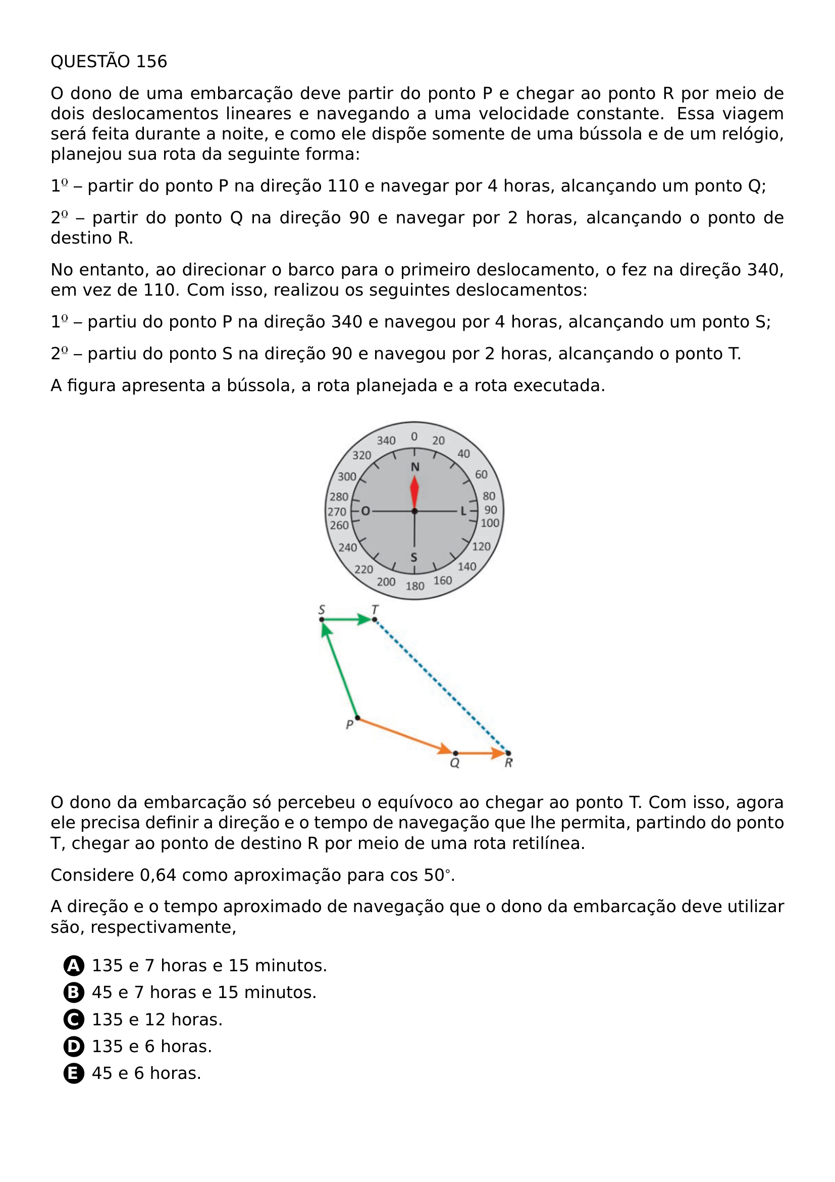 QUESTAO 156 O DONO DE UMA EMBARCACAO DEVE PARTIR DO PONTO P E CHEGAR AO PONTO R POR MEIO DE DOIS DESLOCAMENTOS LINEARES E NAVEGANDO A UMA VELOCIDADE CONSTANTE ESSA VIAGEM SERA FEITA DURANTE A NOITE E COMO ELE DISPOE SOMENTE DE UMA BUSSOLA E DE UM RELOGIO PLANEJOU SUA ROTA DA SEGUINTE FORMA 1 PARTIR DO PONTO P NA DIRECAO 110 E NAVEGAR POR 4 HORAS ALCANCANDO UM PONTO Q 2 PARTIR DO PONTO Q NA DIRECAO 90 E NAVEGAR POR 2 HORAS ALCANCANDO O PONTO DE DESTINO R NO ENTANTO AO DIRECIONAR O BARCO PARA O PRIMEIRO DESLOCAMENTO O FEZ NA DIRECAO 340 EM VEZ DE 110 COM ISSO REALIZOU OS SEGUINTES DESLOCAMENTOS 1 PARTIU DO PONTO P NA DIRECAO 340 E NAVEGOU POR 4 HORAS ALCANCANDO UM PONTO S 2 PARTIU DO PONTO S NA DIRECAO 90 E NAVEGOU POR 2 HORAS ALCANCANDO O PONTO T A FIGURA APRESENTA A BUSSOLA A ROTA PLANEJADA E A ROTA EXECUTADA BEGIN CENTER INCLUDEGRAPHICS WIDTH 0 3 LINEWIDTH 20260707 105153 01 PNG END CENTER O DONO DA EMBARCACAO SO PERCEBEU O EQUIVOCO AO CHEGAR AO PONTO T COM ISSO AGORA ELE PRECISA DEFINIR A DIRECAO E O TEMPO DE NAVEGACAO QUE LHE PERMITA PARTINDO DO PONTO T CHEGAR AO PONTO DE DESTINO R POR MEIO DE UMA ROTA RETILINEA CONSIDERE 0 64 COMO APROXIMACAO PARA COS 50 A DIRECAO E O TEMPO APROXIMADO DE NAVEGACAO QUE O DONO DA EMBARCACAO DEVE UTILIZAR SAO RESPECTIVAMENTE BEGIN ENUMERATE LABEL PROTECT CIRCLED ALPH ITEM 135 E 7 HORAS E 15 MINUTOS ITEM 45 E 7 HORAS E 15 MINUTOS ITEM 135 E 12 HORAS ITEM 135 E 6 HORAS ITEM 45 E 6 HORAS END ENUMERATE