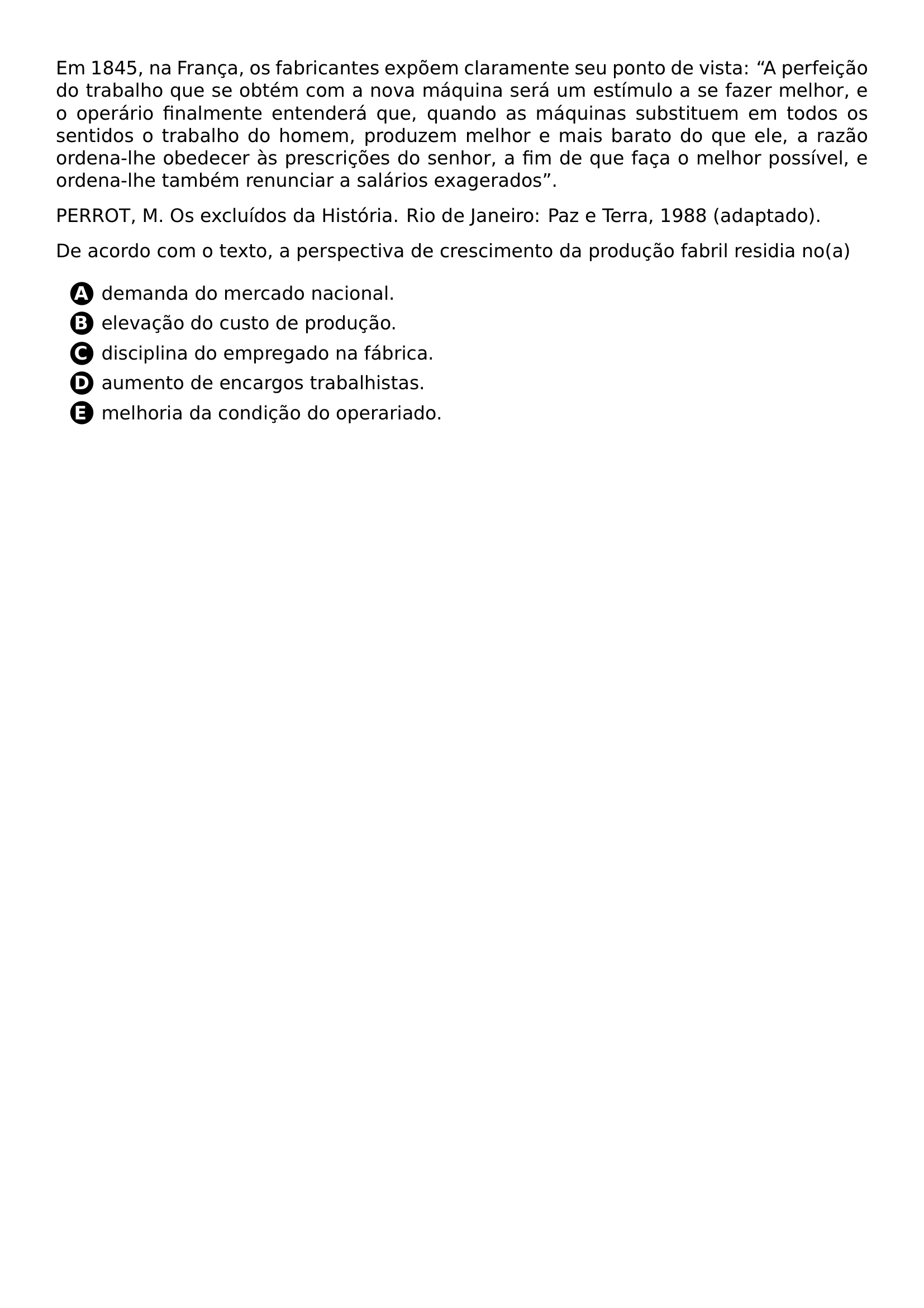 PAR EM 1845 NA FRANCA OS FABRICANTES EXPOEM CLARAMENTE SEU PONTO DE VISTA A PERFEICAO DO TRABALHO QUE SE OBTEM COM A NOVA MAQUINA SERA UM ESTIMULO A SE FAZER MELHOR E O OPERARIO FINALMENTE ENTENDERA QUE QUANDO AS MAQUINAS SUBSTITUEM EM TODOS OS SENTIDOS O TRABALHO DO HOMEM PRODUZEM MELHOR E MAIS BARATO DO QUE ELE A RAZAO ORDENA LHE OBEDECER AS PRESCRICOES DO SENHOR A FIM DE QUE FACA O MELHOR POSSIVEL E ORDENA LHE TAMBEM RENUNCIAR A SALARIOS EXAGERADOS PAR PERROT M OS EXCLUIDOS DA HISTORIA RIO DE JANEIRO PAZ E TERRA 1988 ADAPTADO PAR DE ACORDO COM O TEXTO A PERSPECTIVA DE CRESCIMENTO DA PRODUCAO FABRIL RESIDIA NO A CQ REPRODUCTION ALTERNATIVES BEGIN BEGIN ENUMERATE LABEL PROTECT CIRCLED ALPH ITEM PROTECT CIRCLED A DEMANDA DO MERCADO NACIONAL ITEM PROTECT CIRCLED B ELEVACAO DO CUSTO DE PRODUCAO ITEM PROTECT CIRCLED C DISCIPLINA DO EMPREGADO NA FABRICA ITEM PROTECT CIRCLED D AUMENTO DE ENCARGOS TRABALHISTAS ITEM PROTECT CIRCLED E MELHORIA DA CONDICAO DO OPERARIADO END ENUMERATE CQ REPRODUCTION ALTERNATIVES END