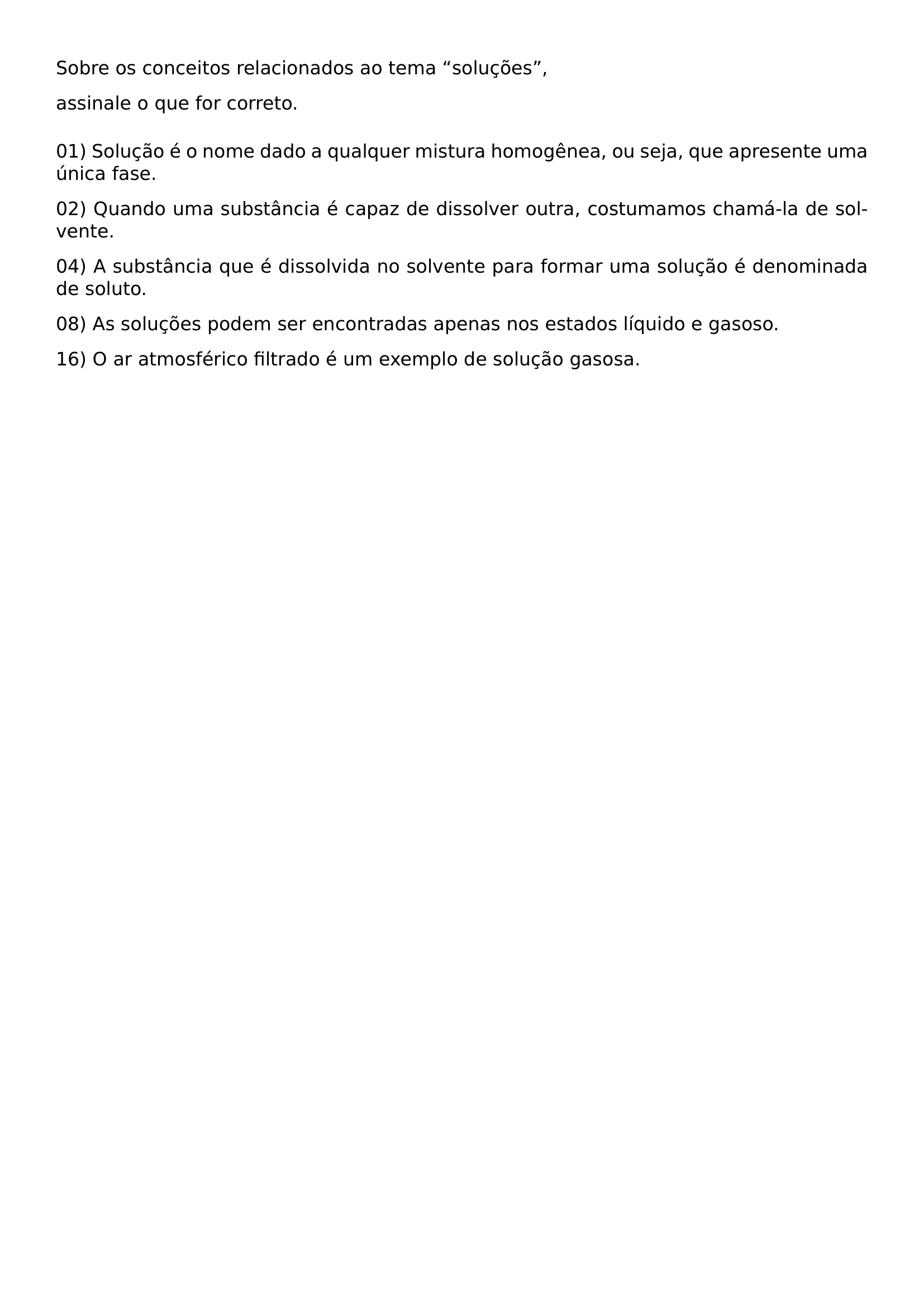 NOINDENT SOBRE OS CONCEITOS RELACIONADOS AO TEMA SOLUCOES NOINDENT ASSINALE O QUE FOR CORRETO MEDSKIP NOINDENT 01 SOLUCAO E O NOME DADO A QUALQUER MISTURA HOMOGENEA OU SEJA QUE APRESENTE UMA UNICA FASE NOINDENT 02 QUANDO UMA SUBSTANCIA E CAPAZ DE DISSOLVER OUTRA COSTUMAMOS CHAMA LA DE SOLVENTE NOINDENT 04 A SUBSTANCIA QUE E DISSOLVIDA NO SOLVENTE PARA FORMAR UMA SOLUCAO E DENOMINADA DE SOLUTO NOINDENT 08 AS SOLUCOES PODEM SER ENCONTRADAS APENAS NOS ESTADOS LIQUIDO E GASOSO NOINDENT 16 O AR ATMOSFERICO FILTRADO E UM EXEMPLO DE SOLUCAO GASOSA