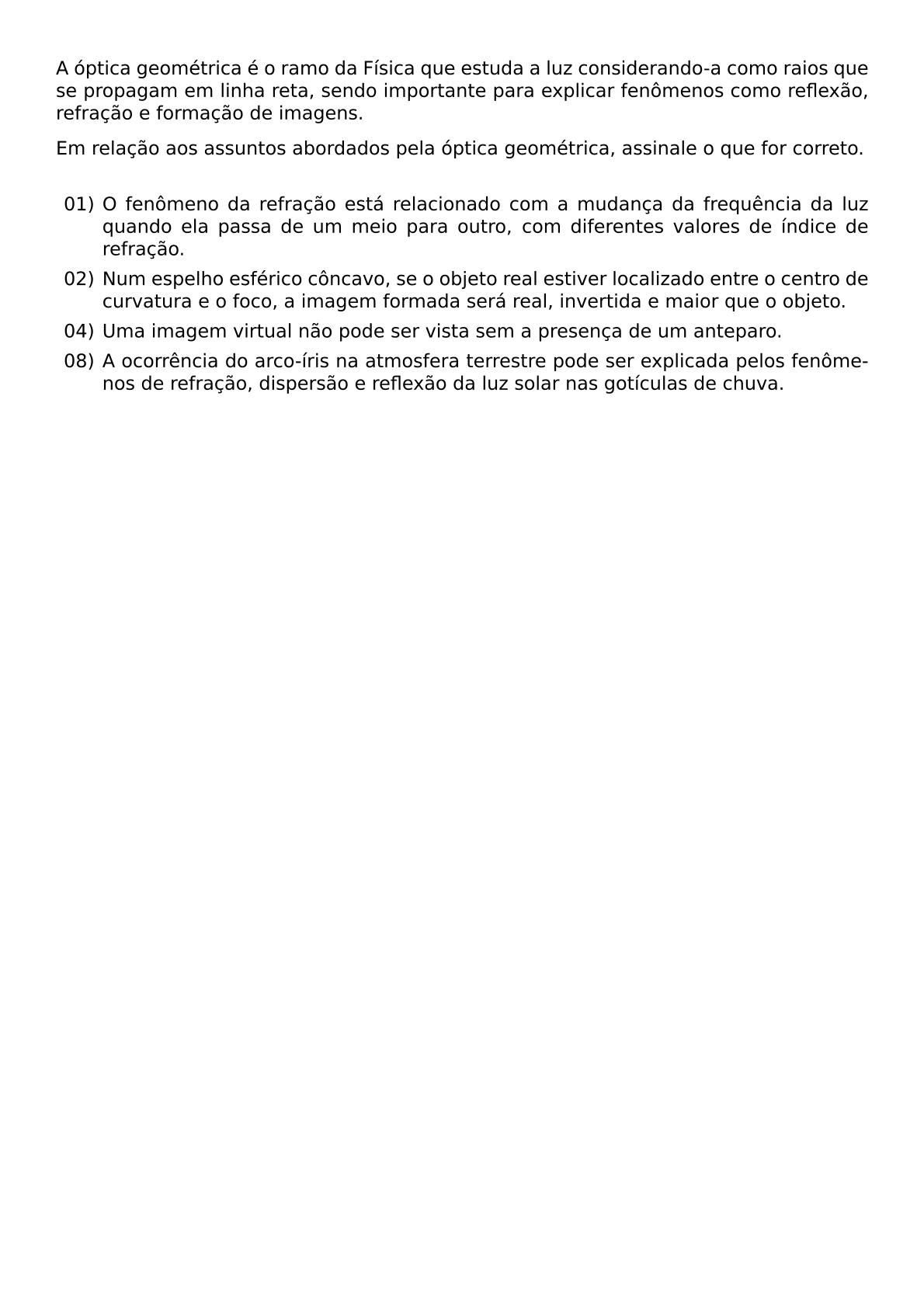 A OPTICA GEOMETRICA E O RAMO DA FISICA QUE ESTUDA A LUZ CONSIDERANDO A COMO RAIOS QUE SE PROPAGAM EM LINHA RETA SENDO IMPORTANTE PARA EXPLICAR FENOMENOS COMO REFLEXAO REFRACAO E FORMACAO DE IMAGENS EM RELACAO AOS ASSUNTOS ABORDADOS PELA OPTICA GEOMETRICA ASSINALE O QUE FOR CORRETO VSPACE 0 3CM BEGIN ITEMIZE LEFTMARGIN 2 5EM ITEM 01 O FENOMENO DA REFRACAO ESTA RELACIONADO COM A MUDANCA DA FREQUENCIA DA LUZ QUANDO ELA PASSA DE UM MEIO PARA OUTRO COM DIFERENTES VALORES DE INDICE DE REFRACAO ITEM 02 NUM ESPELHO ESFERICO CONCAVO SE O OBJETO REAL ESTIVER LOCALIZADO ENTRE O CENTRO DE CURVATURA E O FOCO A IMAGEM FORMADA SERA REAL INVERTIDA E MAIOR QUE O OBJETO ITEM 04 UMA IMAGEM VIRTUAL NAO PODE SER VISTA SEM A PRESENCA DE UM ANTEPARO ITEM 08 A OCORRENCIA DO ARCO IRIS NA ATMOSFERA TERRESTRE PODE SER EXPLICADA PELOS FENOMENOS DE REFRACAO DISPERSAO E REFLEXAO DA LUZ SOLAR NAS GOTICULAS DE CHUVA END ITEMIZE
