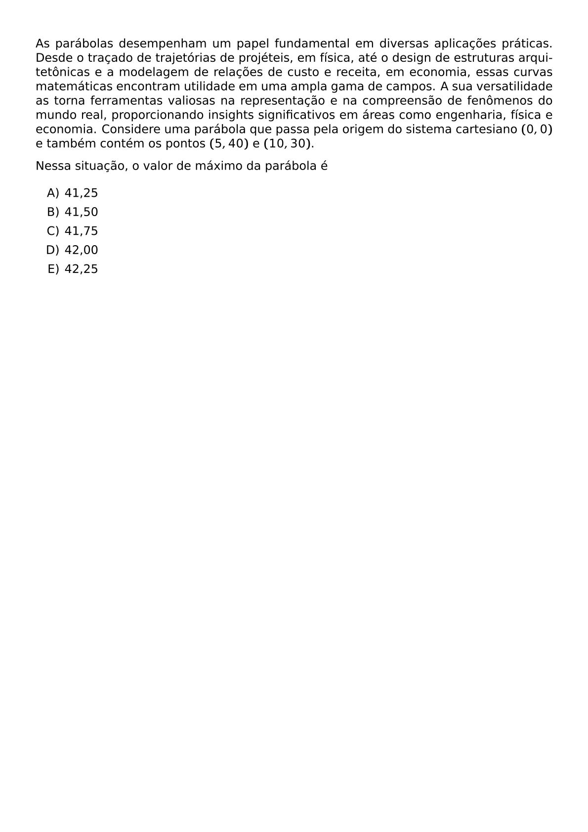 AS PARABOLAS DESEMPENHAM UM PAPEL FUNDAMENTAL EM DIVERSAS APLICACOES PRATICAS DESDE O TRACADO DE TRAJETORIAS DE PROJETEIS EM FISICA ATE O DESIGN DE ESTRUTURAS ARQUITETONICAS E A MODELAGEM DE RELACOES DE CUSTO E RECEITA EM ECONOMIA ESSAS CURVAS MATEMATICAS ENCONTRAM UTILIDADE EM UMA AMPLA GAMA DE CAMPOS A SUA VERSATILIDADE AS TORNA FERRAMENTAS VALIOSAS NA REPRESENTACAO E NA COMPREENSAO DE FENOMENOS DO MUNDO REAL PROPORCIONANDO INSIGHTS SIGNIFICATIVOS EM AREAS COMO ENGENHARIA FISICA E ECONOMIA CONSIDERE UMA PARABOLA QUE PASSA PELA ORIGEM DO SISTEMA CARTESIANO 0 0 E TAMBEM CONTEM OS PONTOS 5 40 E 10 30 NESSA SITUACAO O VALOR DE MAXIMO DA PARABOLA E BEGIN ENUMERATE LABEL ALPH ITEM 41 25 ITEM 41 50 ITEM 41 75 ITEM 42 00 ITEM 42 25 END ENUMERATE