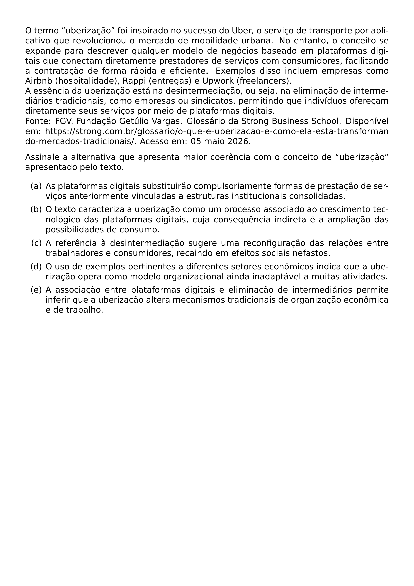 O TERMO UBERIZACAO FOI INSPIRADO NO SUCESSO DO UBER O SERVICO DE TRANSPORTE POR APLICATIVO QUE REVOLUCIONOU O MERCADO DE MOBILIDADE URBANA NO ENTANTO O CONCEITO SE EXPANDE PARA DESCREVER QUALQUER MODELO DE NEGOCIOS BASEADO EM PLATAFORMAS DIGITAIS QUE CONECTAM DIRETAMENTE PRESTADORES DE SERVICOS COM CONSUMIDORES FACILITANDO A CONTRATACAO DE FORMA RAPIDA E EFICIENTE EXEMPLOS DISSO INCLUEM EMPRESAS COMO AIRBNB HOSPITALIDADE RAPPI ENTREGAS E UPWORK FREELANCERS A ESSENCIA DA UBERIZACAO ESTA NA DESINTERMEDIACAO OU SEJA NA ELIMINACAO DE INTERMEDIARIOS TRADICIONAIS COMO EMPRESAS OU SINDICATOS PERMITINDO QUE INDIVIDUOS OFERECAM DIRETAMENTE SEUS SERVICOS POR MEIO DE PLATAFORMAS DIGITAIS FONTE FGV FUNDACAO GETULIO VARGAS GLOSSARIO DA STRONG BUSINESS SCHOOL DISPONIVEL EM URL HTTPS STRONG COM BR GLOSSARIO O QUE E UBERIZACAO E COMO ELA ESTA TRANSFORMANDO MERCADOS TRADICIONAIS ACESSO EM 05 MAIO 2026 ASSINALE A ALTERNATIVA QUE APRESENTA MAIOR COERENCIA COM O CONCEITO DE UBERIZACAO APRESENTADO PELO TEXTO BEGIN ENUMERATE LABEL ALPH ITEM A AS PLATAFORMAS DIGITAIS SUBSTITUIRAO COMPULSORIAMENTE FORMAS DE PRESTACAO DE SERVICOS ANTERIORMENTE VINCULADAS A ESTRUTURAS INSTITUCIONAIS CONSOLIDADAS ITEM B O TEXTO CARACTERIZA A UBERIZACAO COMO UM PROCESSO ASSOCIADO AO CRESCIMENTO TECNOLOGICO DAS PLATAFORMAS DIGITAIS CUJA CONSEQUENCIA INDIRETA E A AMPLIACAO DAS POSSIBILIDADES DE CONSUMO ITEM C A REFERENCIA A DESINTERMEDIACAO SUGERE UMA RECONFIGURACAO DAS RELACOES ENTRE TRABALHADORES E CONSUMIDORES RECAINDO EM EFEITOS SOCIAIS NEFASTOS ITEM D O USO DE EXEMPLOS PERTINENTES A DIFERENTES SETORES ECONOMICOS INDICA QUE A UBERIZACAO OPERA COMO MODELO ORGANIZACIONAL AINDA INADAPTAVEL A MUITAS ATIVIDADES ITEM E A ASSOCIACAO ENTRE PLATAFORMAS DIGITAIS E ELIMINACAO DE INTERMEDIARIOS PERMITE INFERIR QUE A UBERIZACAO ALTERA MECANISMOS TRADICIONAIS DE ORGANIZACAO ECONOMICA E DE TRABALHO END ENUMERATE