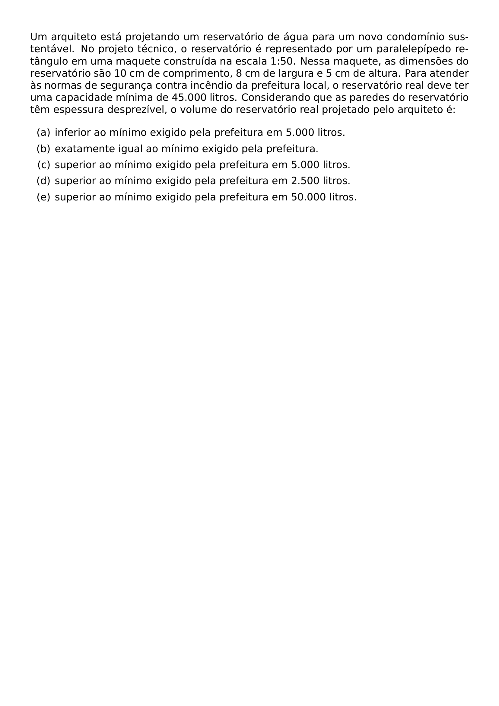UM ARQUITETO ESTA PROJETANDO UM RESERVATORIO DE AGUA PARA UM NOVO CONDOMINIO SUSTENTAVEL NO PROJETO TECNICO O RESERVATORIO E REPRESENTADO POR UM PARALELEPIPEDO RETANGULO EM UMA MAQUETE CONSTRUIDA NA ESCALA 1 50 NESSA MAQUETE AS DIMENSOES DO RESERVATORIO SAO 10 CM DE COMPRIMENTO 8 CM DE LARGURA E 5 CM DE ALTURA PARA ATENDER AS NORMAS DE SEGURANCA CONTRA INCENDIO DA PREFEITURA LOCAL O RESERVATORIO REAL DEVE TER UMA CAPACIDADE MINIMA DE 45 000 LITROS CONSIDERANDO QUE AS PAREDES DO RESERVATORIO TEM ESPESSURA DESPREZIVEL O VOLUME DO RESERVATORIO REAL PROJETADO PELO ARQUITETO E BEGIN ENUMERATE LABEL ALPH ITEM INFERIOR AO MINIMO EXIGIDO PELA PREFEITURA EM 5 000 LITROS ITEM EXATAMENTE IGUAL AO MINIMO EXIGIDO PELA PREFEITURA ITEM SUPERIOR AO MINIMO EXIGIDO PELA PREFEITURA EM 5 000 LITROS ITEM SUPERIOR AO MINIMO EXIGIDO PELA PREFEITURA EM 2 500 LITROS ITEM SUPERIOR AO MINIMO EXIGIDO PELA PREFEITURA EM 50 000 LITROS END ENUMERATE
