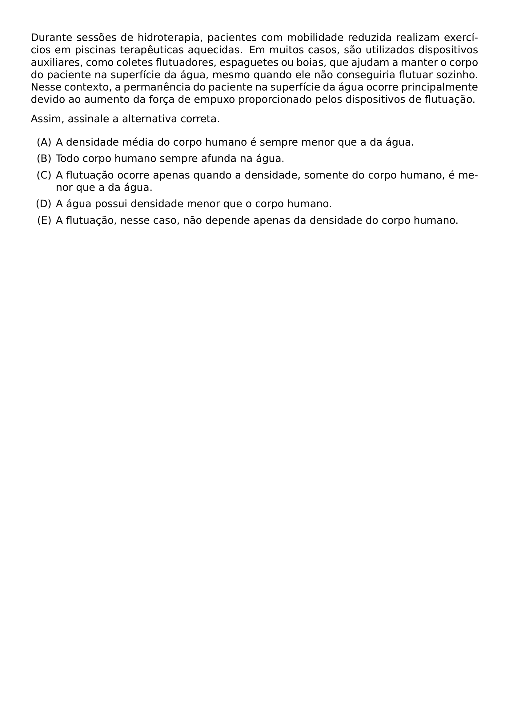 DURANTE SESSOES DE HIDROTERAPIA PACIENTES COM MOBILIDADE REDUZIDA REALIZAM EXERCICIOS EM PISCINAS TERAPEUTICAS AQUECIDAS EM MUITOS CASOS SAO UTILIZADOS DISPOSITIVOS AUXILIARES COMO COLETES FLUTUADORES ESPAGUETES OU BOIAS QUE AJUDAM A MANTER O CORPO DO PACIENTE NA SUPERFICIE DA AGUA MESMO QUANDO ELE NAO CONSEGUIRIA FLUTUAR SOZINHO NESSE CONTEXTO A PERMANENCIA DO PACIENTE NA SUPERFICIE DA AGUA OCORRE PRINCIPALMENTE DEVIDO AO AUMENTO DA FORCA DE EMPUXO PROPORCIONADO PELOS DISPOSITIVOS DE FLUTUACAO ASSIM ASSINALE A ALTERNATIVA CORRETA BEGIN ENUMERATE LABEL ALPH ITEM A DENSIDADE MEDIA DO CORPO HUMANO E SEMPRE MENOR QUE A DA AGUA ITEM TODO CORPO HUMANO SEMPRE AFUNDA NA AGUA ITEM A FLUTUACAO OCORRE APENAS QUANDO A DENSIDADE SOMENTE DO CORPO HUMANO E MENOR QUE A DA AGUA ITEM A AGUA POSSUI DENSIDADE MENOR QUE O CORPO HUMANO ITEM A FLUTUACAO NESSE CASO NAO DEPENDE APENAS DA DENSIDADE DO CORPO HUMANO END ENUMERATE