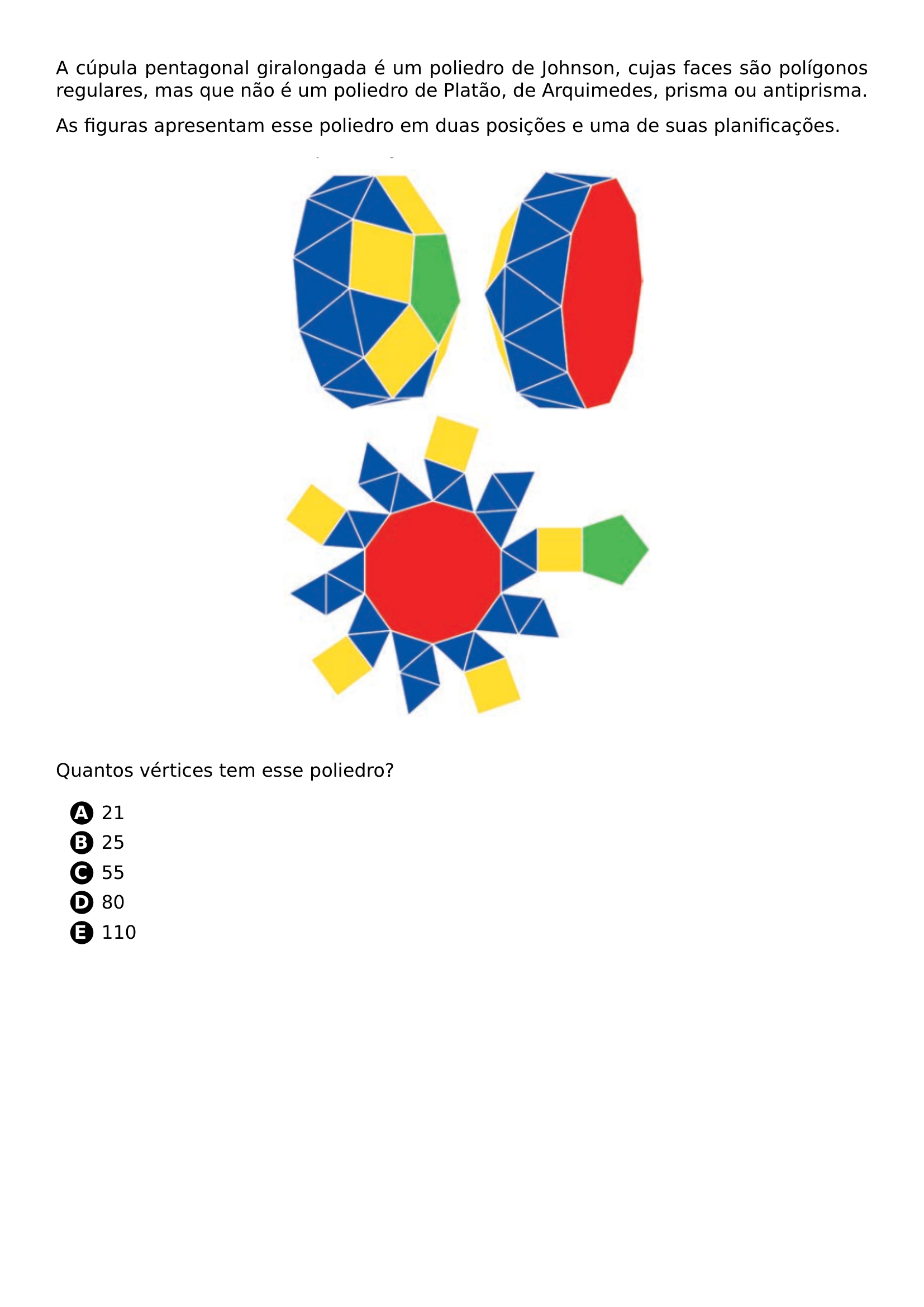 A CUPULA PENTAGONAL GIRALONGADA E UM POLIEDRO DE JOHNSON CUJAS FACES SAO POLIGONOS REGULARES MAS QUE NAO E UM POLIEDRO DE PLATAO DE ARQUIMEDES PRISMA OU ANTIPRISMA AS FIGURAS APRESENTAM ESSE POLIEDRO EM DUAS POSICOES E UMA DE SUAS PLANIFICACOES BEGIN CENTER INCLUDEGRAPHICS WIDTH 0 50 LINEWIDTH 20260707 101549 01 PNG END CENTER QUANTOS VERTICES TEM ESSE POLIEDRO BEGIN ENUMERATE LABEL PROTECT CIRCLED ALPH ITEM 21 ITEM 25 ITEM 55 ITEM 80 ITEM 110 END ENUMERATE