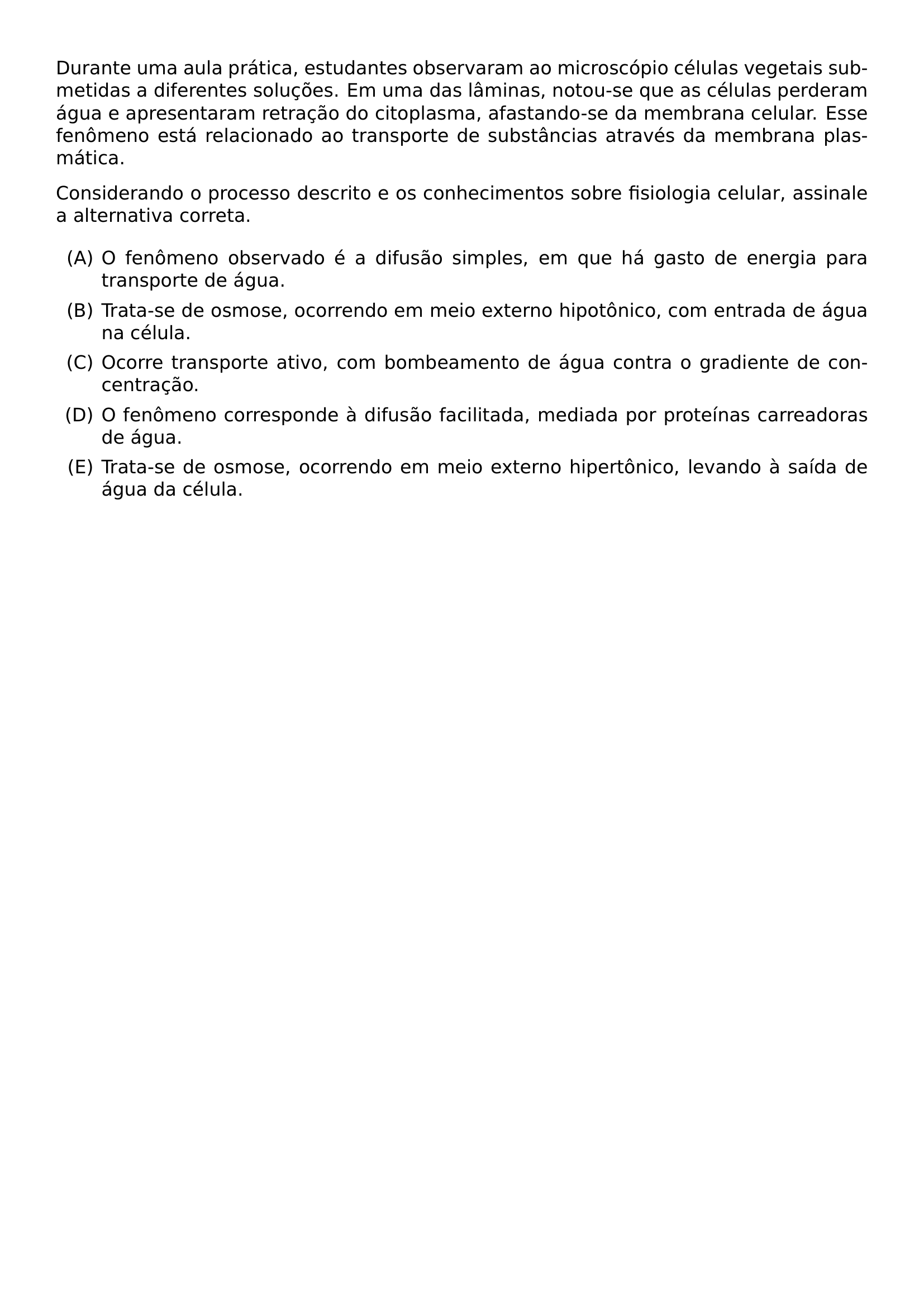 DURANTE UMA AULA PRATICA ESTUDANTES OBSERVARAM AO MICROSCOPIO CELULAS VEGETAIS SUBMETIDAS A DIFERENTES SOLUCOES EM UMA DAS LAMINAS NOTOU SE QUE AS CELULAS PERDERAM AGUA E APRESENTARAM RETRACAO DO CITOPLASMA AFASTANDO SE DA MEMBRANA CELULAR ESSE FENOMENO ESTA RELACIONADO AO TRANSPORTE DE SUBSTANCIAS ATRAVES DA MEMBRANA PLASMATICA CONSIDERANDO O PROCESSO DESCRITO E OS CONHECIMENTOS SOBRE FISIOLOGIA CELULAR ASSINALE A ALTERNATIVA CORRETA BEGIN ENUMERATE LABEL ALPH ITEM O FENOMENO OBSERVADO E A DIFUSAO SIMPLES EM QUE HA GASTO DE ENERGIA PARA TRANSPORTE DE AGUA ITEM TRATA SE DE OSMOSE OCORRENDO EM MEIO EXTERNO HIPOTONICO COM ENTRADA DE AGUA NA CELULA ITEM OCORRE TRANSPORTE ATIVO COM BOMBEAMENTO DE AGUA CONTRA O GRADIENTE DE CONCENTRACAO ITEM O FENOMENO CORRESPONDE A DIFUSAO FACILITADA MEDIADA POR PROTEINAS CARREADORAS DE AGUA ITEM TRATA SE DE OSMOSE OCORRENDO EM MEIO EXTERNO HIPERTONICO LEVANDO A SAIDA DE AGUA DA CELULA END ENUMERATE