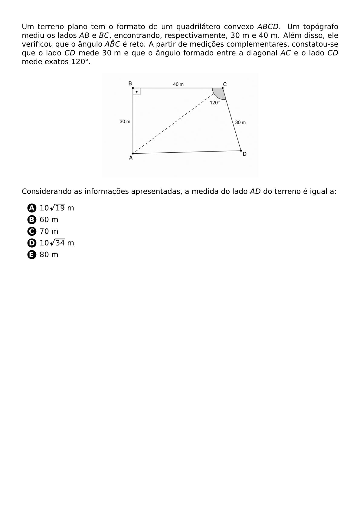 UM TERRENO PLANO TEM O FORMATO DE UM QUADRILATERO CONVEXO ABCD UM TOPOGRAFO MEDIU OS LADOS AB E BC ENCONTRANDO RESPECTIVAMENTE 30 TEXT M E 40 TEXT M ALEM DISSO ELE VERIFICOU QUE O ANGULO A HAT B C E RETO A PARTIR DE MEDICOES COMPLEMENTARES CONSTATOU SE QUE O LADO CD MEDE 30 TEXT M E QUE O ANGULO FORMADO ENTRE A DIAGONAL AC E O LADO CD MEDE EXATOS 120 CIRC BEGIN CENTER INCLUDEGRAPHICS WIDTH 260PT ESQUEMA QUADRILATERO TERRENO 20260519 182413 PNG END CENTER CONSIDERANDO AS INFORMACOES APRESENTADAS A MEDIDA DO LADO AD DO TERRENO E IGUAL A BEGIN ENUMERATE LABEL PROTECT CIRCLED ALPH ITEM 10 SQRT 19 TEXT M ITEM 60 TEXT M ITEM 70 TEXT M ITEM 10 SQRT 34 TEXT M ITEM 80 TEXT M END ENUMERATE