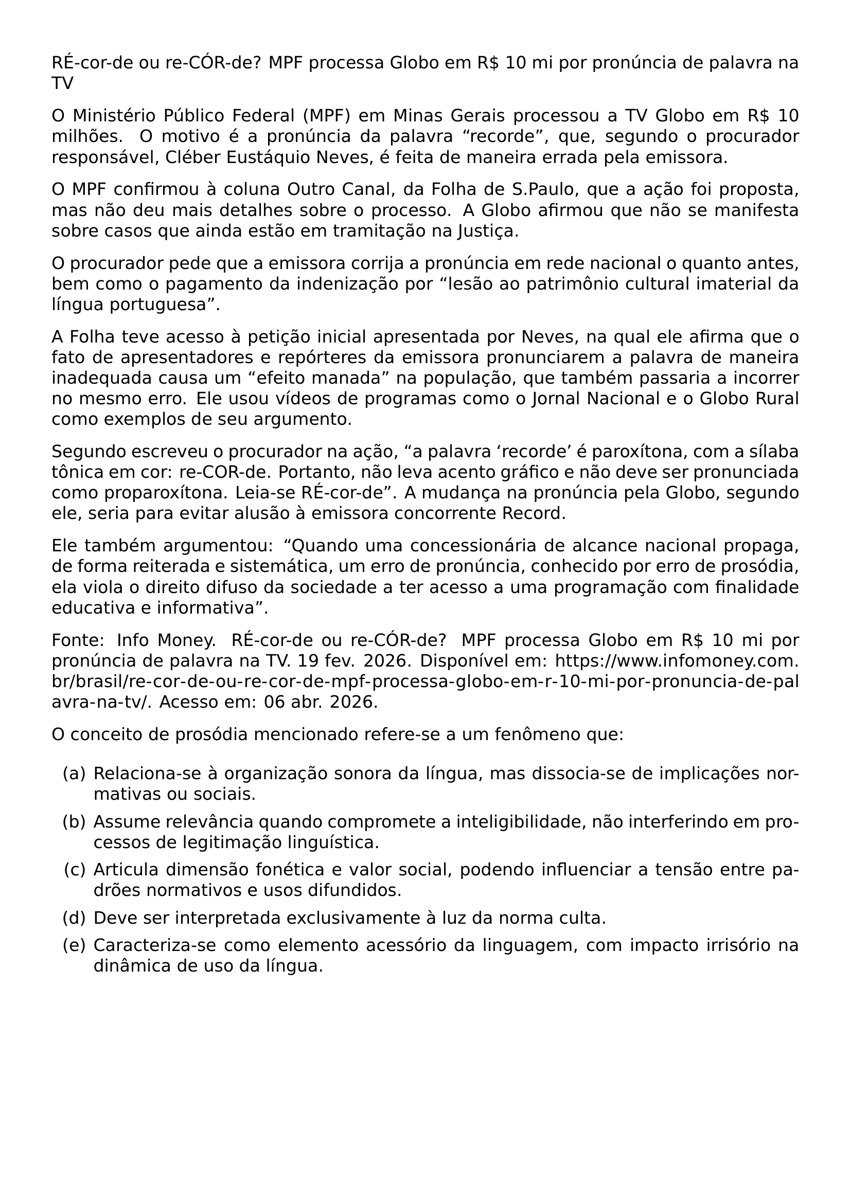 RE COR DE OU RE COR DE MPF PROCESSA GLOBO EM R 10 MI POR PRONUNCIA DE PALAVRA NA TV O MINISTERIO PUBLICO FEDERAL MPF EM MINAS GERAIS PROCESSOU A TV GLOBO EM R 10 MILHOES O MOTIVO E A PRONUNCIA DA PALAVRA RECORDE QUE SEGUNDO O PROCURADOR RESPONSAVEL CLEBER EUSTAQUIO NEVES E FEITA DE MANEIRA ERRADA PELA EMISSORA O MPF CONFIRMOU A COLUNA OUTRO CANAL DA FOLHA DE S PAULO QUE A ACAO FOI PROPOSTA MAS NAO DEU MAIS DETALHES SOBRE O PROCESSO A GLOBO AFIRMOU QUE NAO SE MANIFESTA SOBRE CASOS QUE AINDA ESTAO EM TRAMITACAO NA JUSTICA O PROCURADOR PEDE QUE A EMISSORA CORRIJA A PRONUNCIA EM REDE NACIONAL O QUANTO ANTES BEM COMO O PAGAMENTO DA INDENIZACAO POR LESAO AO PATRIMONIO CULTURAL IMATERIAL DA LINGUA PORTUGUESA A FOLHA TEVE ACESSO A PETICAO INICIAL APRESENTADA POR NEVES NA QUAL ELE AFIRMA QUE O FATO DE APRESENTADORES E REPORTERES DA EMISSORA PRONUNCIAREM A PALAVRA DE MANEIRA INADEQUADA CAUSA UM EFEITO MANADA NA POPULACAO QUE TAMBEM PASSARIA A INCORRER NO MESMO ERRO ELE USOU VIDEOS DE PROGRAMAS COMO O JORNAL NACIONAL E O GLOBO RURAL COMO EXEMPLOS DE SEU ARGUMENTO SEGUNDO ESCREVEU O PROCURADOR NA ACAO A PALAVRA RECORDE E PAROXITONA COM A SILABA TONICA EM COR RE COR DE PORTANTO NAO LEVA ACENTO GRAFICO E NAO DEVE SER PRONUNCIADA COMO PROPAROXITONA LEIA SE RE COR DE A MUDANCA NA PRONUNCIA PELA GLOBO SEGUNDO ELE SERIA PARA EVITAR ALUSAO A EMISSORA CONCORRENTE RECORD ELE TAMBEM ARGUMENTOU QUANDO UMA CONCESSIONARIA DE ALCANCE NACIONAL PROPAGA DE FORMA REITERADA E SISTEMATICA UM ERRO DE PRONUNCIA CONHECIDO POR ERRO DE PROSODIA ELA VIOLA O DIREITO DIFUSO DA SOCIEDADE A TER ACESSO A UMA PROGRAMACAO COM FINALIDADE EDUCATIVA E INFORMATIVA FONTE INFO MONEY RE COR DE OU RE COR DE MPF PROCESSA GLOBO EM R 10 MI POR PRONUNCIA DE PALAVRA NA TV 19 FEV 2026 DISPONIVEL EM URL HTTPS WWW INFOMONEY COM BR BRASIL RE COR DE OU RE COR DE MPF PROCESSA GLOBO EM R 10 MI POR PRONUNCIA DE PALAVRA NA TV ACESSO EM 06 ABR 2026 O CONCEITO DE PROSODIA MENCIONADO REFERE SE A UM FENOMENO QUE BEGIN ENUMERATE LABEL ALPH ITEM RELACIONA SE A ORGANIZACAO SONORA DA LINGUA MAS DISSOCIA SE DE IMPLICACOES NORMATIVAS OU SOCIAIS ITEM ASSUME RELEVANCIA QUANDO COMPROMETE A INTELIGIBILIDADE NAO INTERFERINDO EM PROCESSOS DE LEGITIMACAO LINGUISTICA ITEM ARTICULA DIMENSAO FONETICA E VALOR SOCIAL PODENDO INFLUENCIAR A TENSAO ENTRE PADROES NORMATIVOS E USOS DIFUNDIDOS ITEM DEVE SER INTERPRETADA EXCLUSIVAMENTE A LUZ DA NORMA CULTA ITEM CARACTERIZA SE COMO ELEMENTO ACESSORIO DA LINGUAGEM COM IMPACTO IRRISORIO NA DINAMICA DE USO DA LINGUA END ENUMERATE