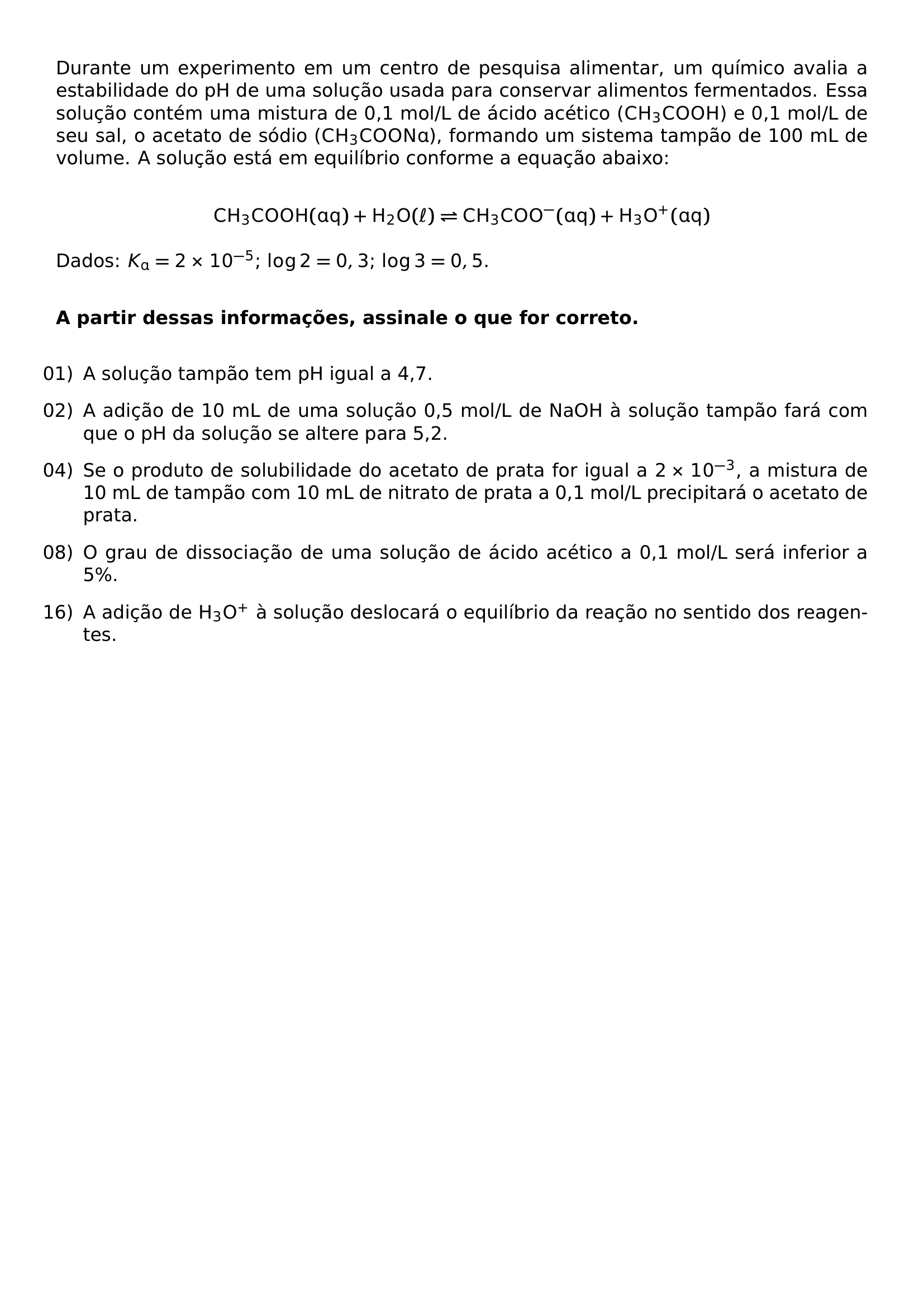 DURANTE UM EXPERIMENTO EM UM CENTRO DE PESQUISA ALIMENTAR UM QUIMICO AVALIA A ESTABILIDADE DO PH DE UMA SOLUCAO USADA PARA CONSERVAR ALIMENTOS FERMENTADOS ESSA SOLUCAO CONTEM UMA MISTURA DE 0 1 MOL L DE ACIDO ACETICO MATHRM CH 3COOH E 0 1 MOL L DE SEU SAL O ACETATO DE SODIO MATHRM CH 3COONA FORMANDO UM SISTEMA TAMPAO DE 100 ML DE VOLUME A SOLUCAO ESTA EM EQUILIBRIO CONFORME A EQUACAO ABAIXO MATHRM CH 3COOH AQ H 2O ELL RIGHTLEFTHARPOONS CH 3COO AQ H 3O AQ DADOS K MATHRM A 2 TIMES 10 5 LOG 2 0 3 LOG 3 0 5 VSPACE 0 5CM TEXTBF A PARTIR DESSAS INFORMACOES ASSINALE O QUE FOR CORRETO VSPACE 0 3CM BEGIN ENUMERATE LEFTMARGIN LABELSEP 0 5EM ITEMSEP 0 8EM ITEM 01 A SOLUCAO TAMPAO TEM PH IGUAL A 4 7 ITEM 02 A ADICAO DE 10 ML DE UMA SOLUCAO 0 5 MOL L DE NAOH A SOLUCAO TAMPAO FARA COM QUE O PH DA SOLUCAO SE ALTERE PARA 5 2 ITEM 04 SE O PRODUTO DE SOLUBILIDADE DO ACETATO DE PRATA FOR IGUAL A 2 TIMES 10 3 A MISTURA DE 10 ML DE TAMPAO COM 10 ML DE NITRATO DE PRATA A 0 1 MOL L PRECIPITARA O ACETATO DE PRATA ITEM 08 O GRAU DE DISSOCIACAO DE UMA SOLUCAO DE ACIDO ACETICO A 0 1 MOL L SERA INFERIOR A 5 ITEM 16 A ADICAO DE MATHRM H 3O A SOLUCAO DESLOCARA O EQUILIBRIO DA REACAO NO SENTIDO DOS REAGENTES END ENUMERATE