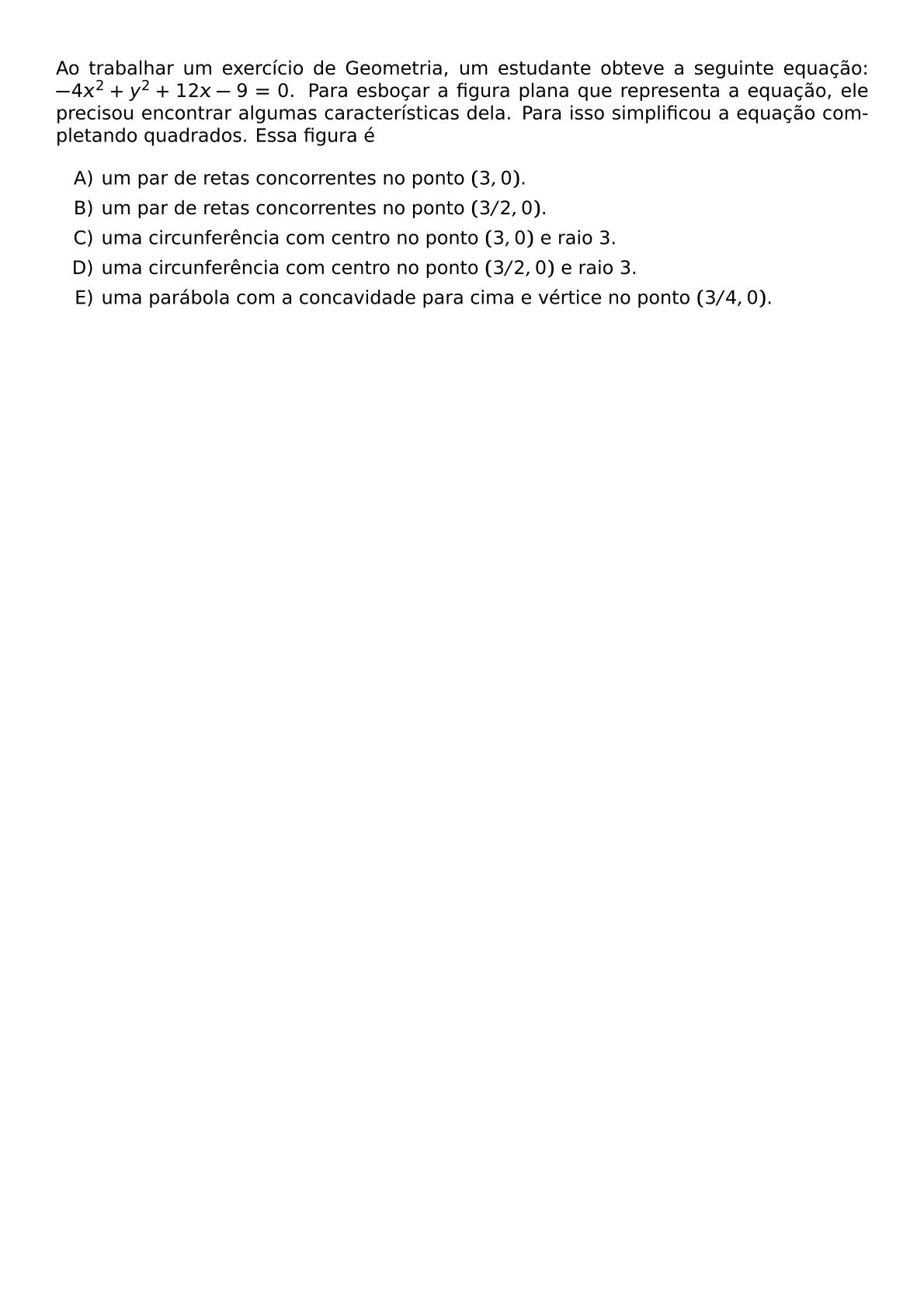 AO TRABALHAR UM EXERCICIO DE GEOMETRIA UM ESTUDANTE OBTEVE A SEGUINTE EQUACAO 4X 2 Y 2 12X 9 0 PARA ESBOCAR A FIGURA PLANA QUE REPRESENTA A EQUACAO ELE PRECISOU ENCONTRAR ALGUMAS CARACTERISTICAS DELA PARA ISSO SIMPLIFICOU A EQUACAO COMPLETANDO QUADRADOS ESSA FIGURA E BEGIN ENUMERATE LABEL ALPH ITEM UM PAR DE RETAS CONCORRENTES NO PONTO 3 0 ITEM UM PAR DE RETAS CONCORRENTES NO PONTO 3 2 0 ITEM UMA CIRCUNFERENCIA COM CENTRO NO PONTO 3 0 E RAIO 3 ITEM UMA CIRCUNFERENCIA COM CENTRO NO PONTO 3 2 0 E RAIO 3 ITEM UMA PARABOLA COM A CONCAVIDADE PARA CIMA E VERTICE NO PONTO 3 4 0 END ENUMERATE