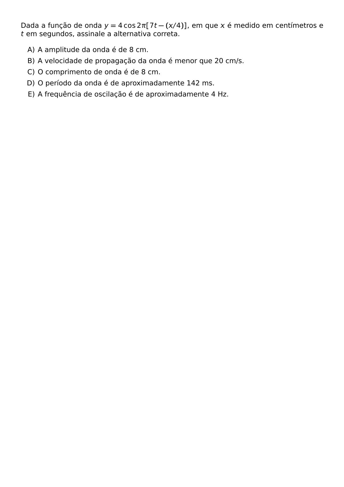DADA A FUNCAO DE ONDA Y 4 COS 2 PI 7T X 4 EM QUE X E MEDIDO EM CENTIMETROS E T EM SEGUNDOS ASSINALE A ALTERNATIVA CORRETA BEGIN ENUMERATE LABEL ALPH ITEM A AMPLITUDE DA ONDA E DE 8 CM ITEM A VELOCIDADE DE PROPAGACAO DA ONDA E MENOR QUE 20 CM S ITEM O COMPRIMENTO DE ONDA E DE 8 CM ITEM O PERIODO DA ONDA E DE APROXIMADAMENTE 142 MS ITEM A FREQUENCIA DE OSCILACAO E DE APROXIMADAMENTE 4 HZ END ENUMERATE