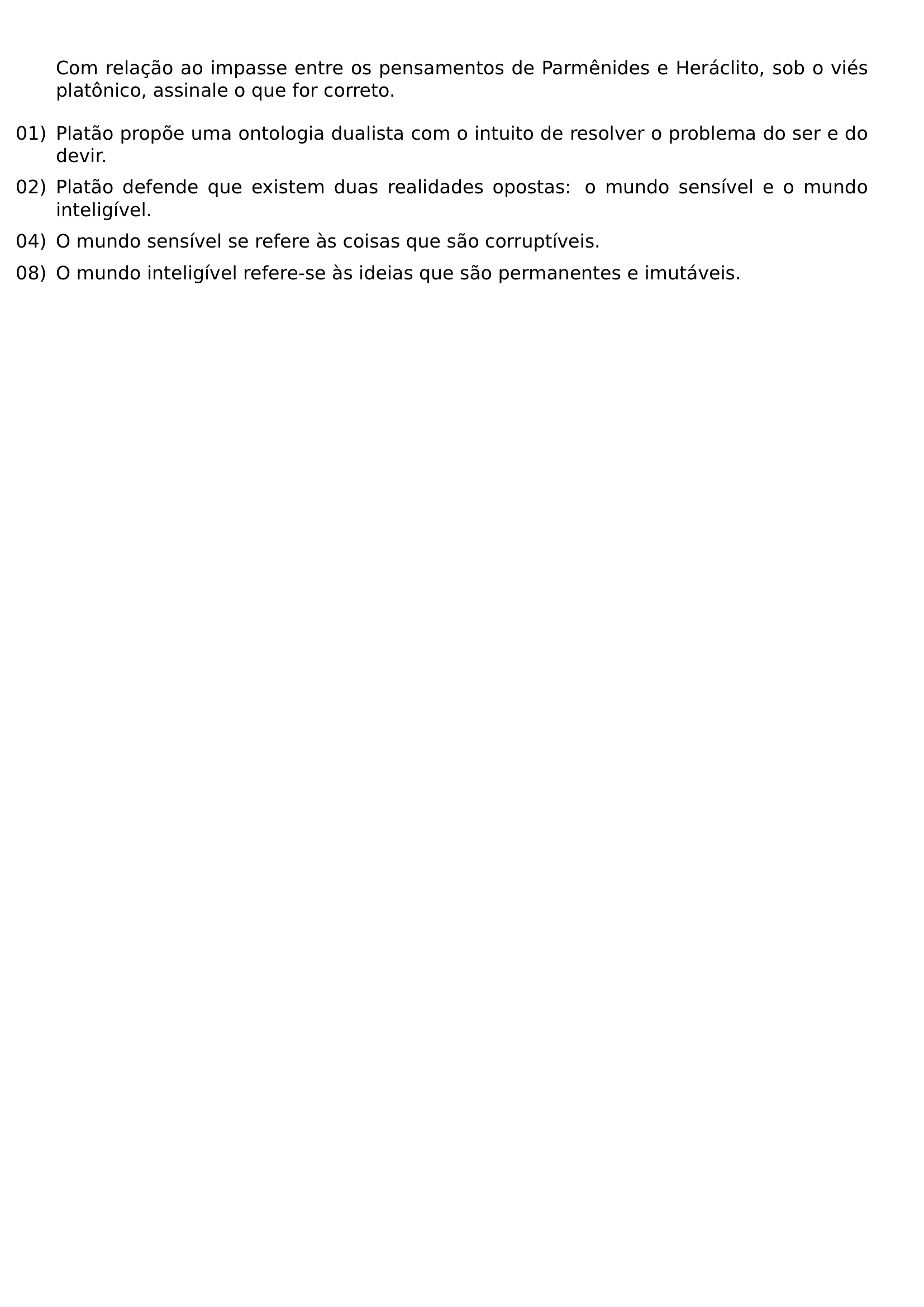 COM RELACAO AO IMPASSE ENTRE OS PENSAMENTOS DE PARMENIDES E HERACLITO SOB O VIES PLATONICO ASSINALE O QUE FOR CORRETO BEGIN ENUMERATE LABEL LEFTMARGIN 0PT ITEMINDENT 0PT LABELSEP 0 5EM ITEMSEP 0 5EM ITEM 01 PLATAO PROPOE UMA ONTOLOGIA DUALISTA COM O INTUITO DE RESOLVER O PROBLEMA DO SER E DO DEVIR ITEM 02 PLATAO DEFENDE QUE EXISTEM DUAS REALIDADES OPOSTAS O MUNDO SENSIVEL E O MUNDO INTELIGIVEL ITEM 04 O MUNDO SENSIVEL SE REFERE AS COISAS QUE SAO CORRUPTIVEIS ITEM 08 O MUNDO INTELIGIVEL REFERE SE AS IDEIAS QUE SAO PERMANENTES E IMUTAVEIS END ENUMERATE
