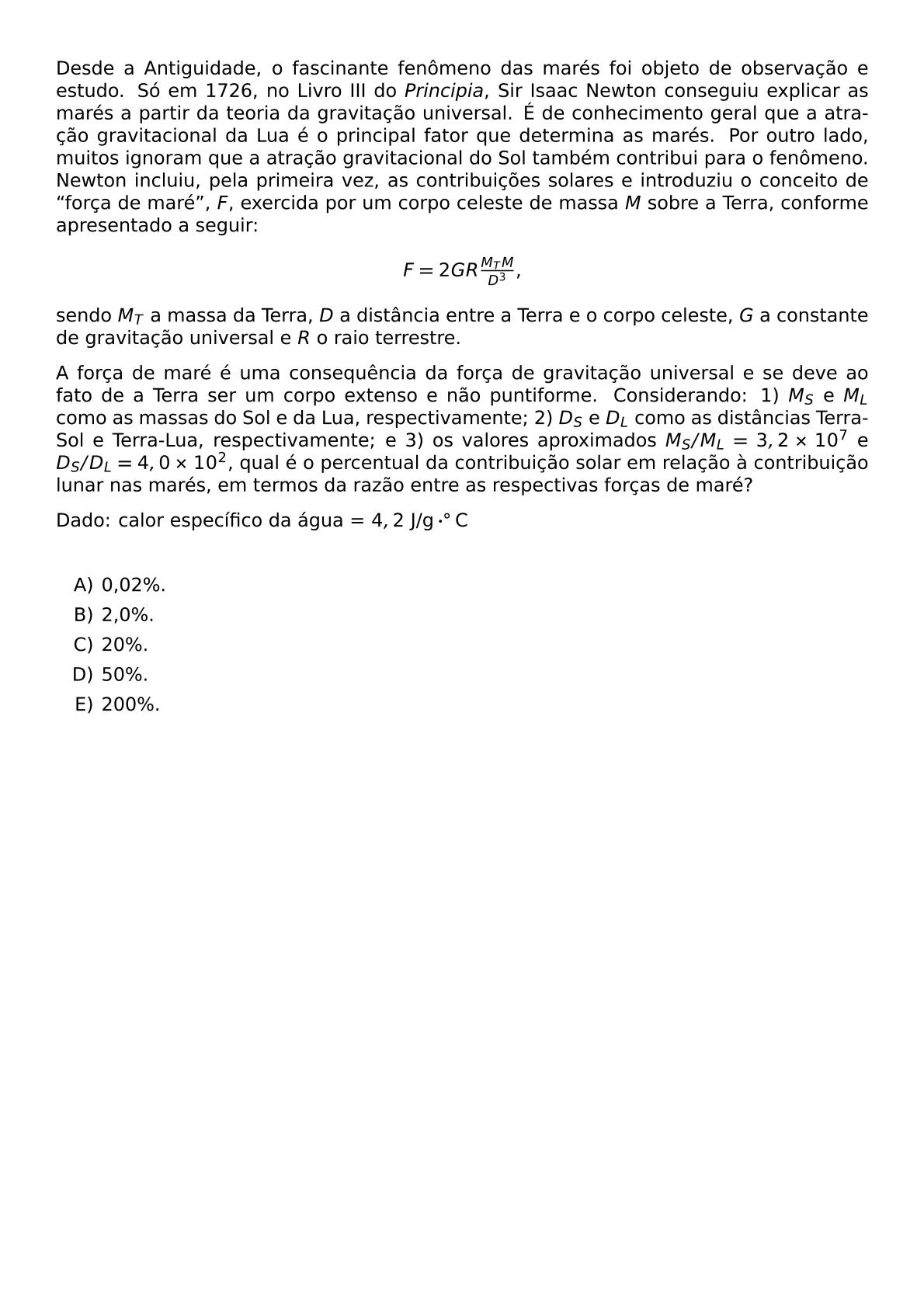 DESDE A ANTIGUIDADE O FASCINANTE FENOMENO DAS MARES FOI OBJETO DE OBSERVACAO E ESTUDO SO EM 1726 NO LIVRO III DO TEXTIT PRINCIPIA SIR ISAAC NEWTON CONSEGUIU EXPLICAR AS MARES A PARTIR DA TEORIA DA GRAVITACAO UNIVERSAL E DE CONHECIMENTO GERAL QUE A ATRACAO GRAVITACIONAL DA LUA E O PRINCIPAL FATOR QUE DETERMINA AS MARES POR OUTRO LADO MUITOS IGNORAM QUE A ATRACAO GRAVITACIONAL DO SOL TAMBEM CONTRIBUI PARA O FENOMENO NEWTON INCLUIU PELA PRIMEIRA VEZ AS CONTRIBUICOES SOLARES E INTRODUZIU O CONCEITO DE FORCA DE MARE F EXERCIDA POR UM CORPO CELESTE DE MASSA M SOBRE A TERRA CONFORME APRESENTADO A SEGUIR BEGIN CENTER F 2GR FRAC M TM D 3 END CENTER SENDO M T A MASSA DA TERRA D A DISTANCIA ENTRE A TERRA E O CORPO CELESTE G A CONSTANTE DE GRAVITACAO UNIVERSAL E R O RAIO TERRESTRE A FORCA DE MARE E UMA CONSEQUENCIA DA FORCA DE GRAVITACAO UNIVERSAL E SE DEVE AO FATO DE A TERRA SER UM CORPO EXTENSO E NAO PUNTIFORME CONSIDERANDO 1 M S E M L COMO AS MASSAS DO SOL E DA LUA RESPECTIVAMENTE 2 D S E D L COMO AS DISTANCIAS TERRA SOL E TERRA LUA RESPECTIVAMENTE E 3 OS VALORES APROXIMADOS M S M L 3 2 TIMES 10 7 E D S D L 4 0 TIMES 10 2 QUAL E O PERCENTUAL DA CONTRIBUICAO SOLAR EM RELACAO A CONTRIBUICAO LUNAR NAS MARES EM TERMOS DA RAZAO ENTRE AS RESPECTIVAS FORCAS DE MARE DADO CALOR ESPECIFICO DA AGUA 4 2 TEXT J G CDOT CIRC TEXT C VSPACE 0 5CM BEGIN ENUMERATE LABEL ALPH ITEM 0 02 ITEM 2 0 ITEM 20 ITEM 50 ITEM 200 END ENUMERATE