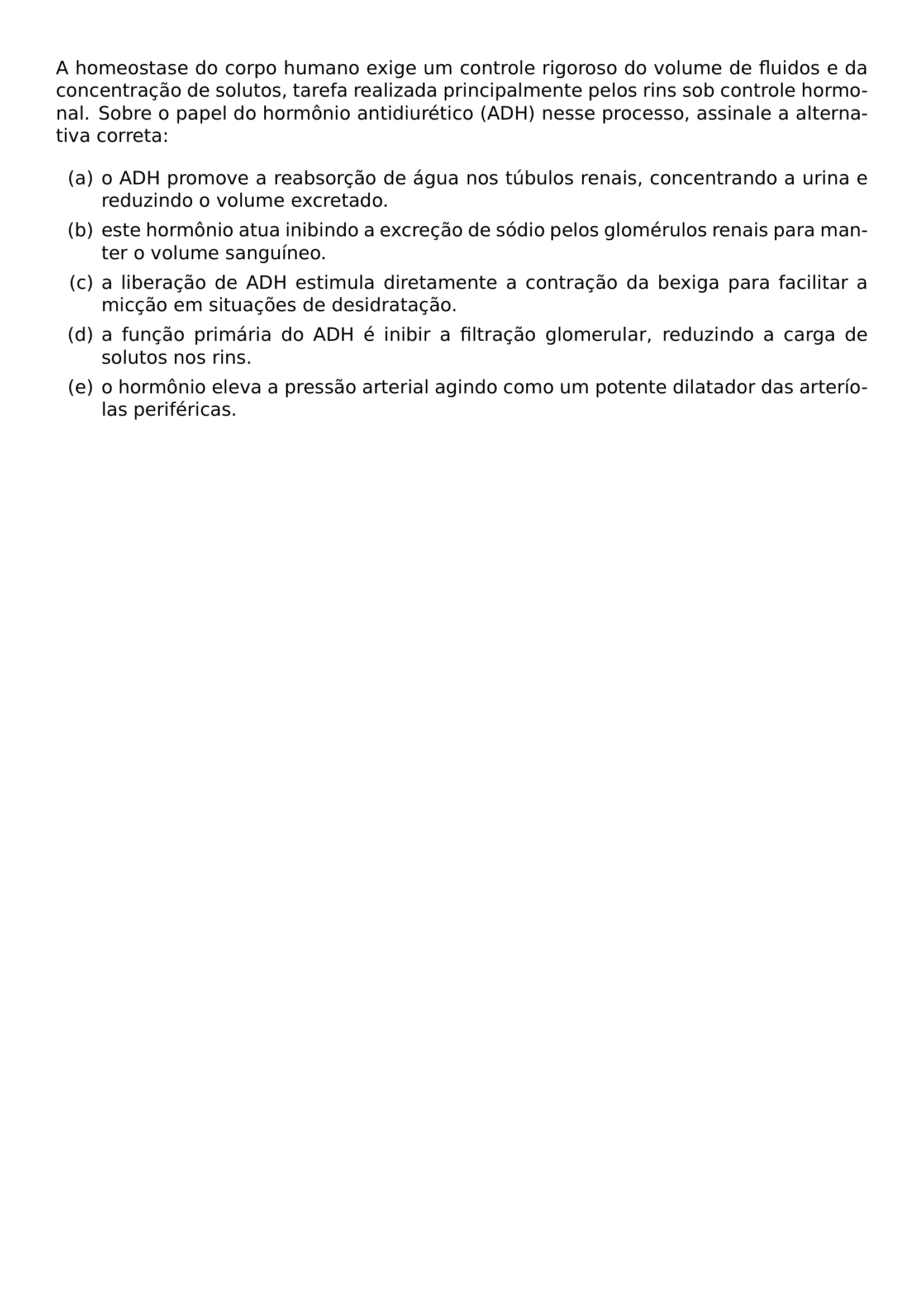 A HOMEOSTASE DO CORPO HUMANO EXIGE UM CONTROLE RIGOROSO DO VOLUME DE FLUIDOS E DA CONCENTRACAO DE SOLUTOS TAREFA REALIZADA PRINCIPALMENTE PELOS RINS SOB CONTROLE HORMONAL SOBRE O PAPEL DO HORMONIO ANTIDIURETICO ADH NESSE PROCESSO ASSINALE A ALTERNATIVA CORRETA BEGIN ENUMERATE LABEL ALPH ITEM O ADH PROMOVE A REABSORCAO DE AGUA NOS TUBULOS RENAIS CONCENTRANDO A URINA E REDUZINDO O VOLUME EXCRETADO ITEM ESTE HORMONIO ATUA INIBINDO A EXCRECAO DE SODIO PELOS GLOMERULOS RENAIS PARA MANTER O VOLUME SANGUINEO ITEM A LIBERACAO DE ADH ESTIMULA DIRETAMENTE A CONTRACAO DA BEXIGA PARA FACILITAR A MICCAO EM SITUACOES DE DESIDRATACAO ITEM A FUNCAO PRIMARIA DO ADH E INIBIR A FILTRACAO GLOMERULAR REDUZINDO A CARGA DE SOLUTOS NOS RINS ITEM O HORMONIO ELEVA A PRESSAO ARTERIAL AGINDO COMO UM POTENTE DILATADOR DAS ARTERIOLAS PERIFERICAS END ENUMERATE