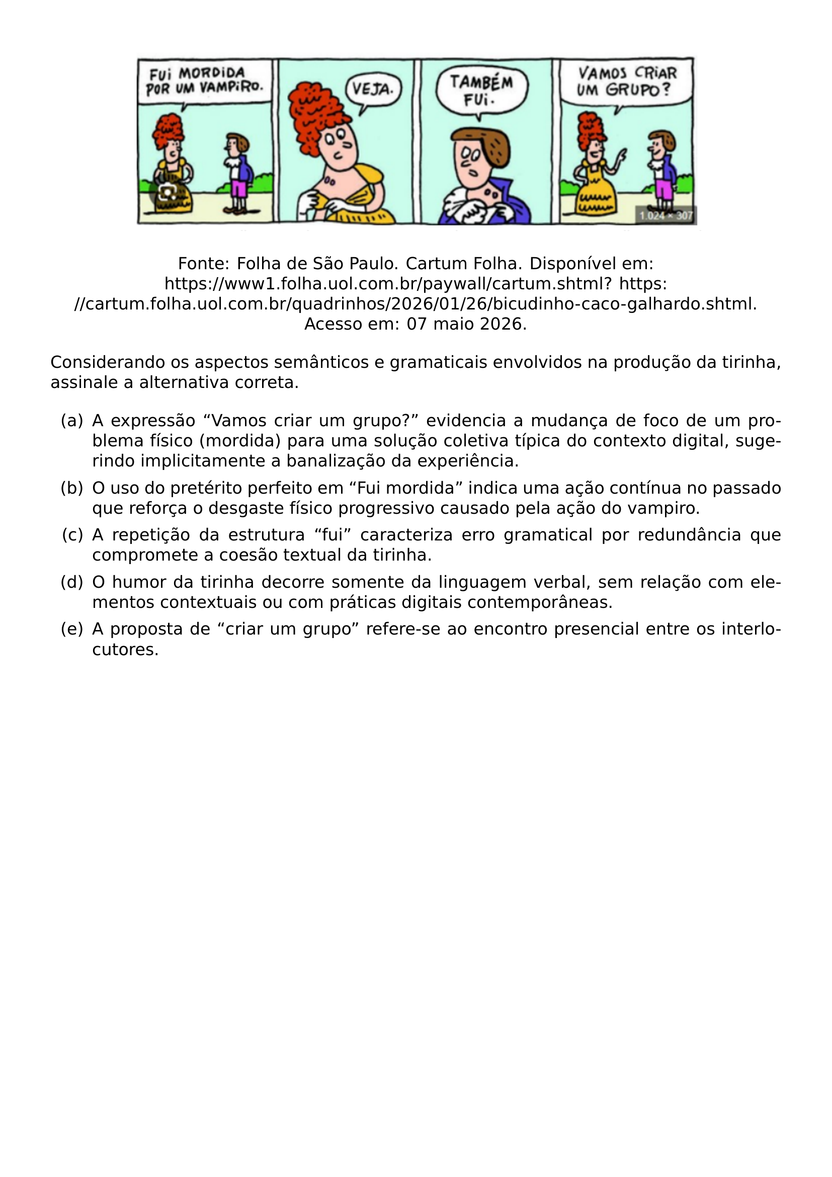 BEGIN CENTER INCLUDEGRAPHICS WIDTH 0 78 LINEWIDTH 20261005 160735 930 01 PNG END CENTER BEGIN CENTER FONTE FOLHA DE SAO PAULO CARTUM FOLHA DISPONIVEL EM URL HTTPS WWW1 FOLHA UOL COM BR PAYWALL CARTUM SHTML URL HTTPS CARTUM FOLHA UOL COM BR QUADRINHOS 2026 01 26 BICUDINHO CACO GALHARDO SHTML ACESSO EM 07 MAIO 2026 END CENTER PAR CONSIDERANDO OS ASPECTOS SEMANTICOS E GRAMATICAIS ENVOLVIDOS NA PRODUCAO DA TIRINHA ASSINALE A ALTERNATIVA CORRETA BEGIN ENUMERATE LABEL LEFTMARGIN 2 5EM LABELSEP 0 5EM ITEM A A EXPRESSAO VAMOS CRIAR UM GRUPO EVIDENCIA A MUDANCA DE FOCO DE UM PROBLEMA FISICO MORDIDA PARA UMA SOLUCAO COLETIVA TIPICA DO CONTEXTO DIGITAL SUGERINDO IMPLICITAMENTE A BANALIZACAO DA EXPERIENCIA ITEM B O USO DO PRETERITO PERFEITO EM FUI MORDIDA INDICA UMA ACAO CONTINUA NO PASSADO QUE REFORCA O DESGASTE FISICO PROGRESSIVO CAUSADO PELA ACAO DO VAMPIRO ITEM C A REPETICAO DA ESTRUTURA FUI CARACTERIZA ERRO GRAMATICAL POR REDUNDANCIA QUE COMPROMETE A COESAO TEXTUAL DA TIRINHA ITEM D O HUMOR DA TIRINHA DECORRE SOMENTE DA LINGUAGEM VERBAL SEM RELACAO COM ELEMENTOS CONTEXTUAIS OU COM PRATICAS DIGITAIS CONTEMPORANEAS ITEM E A PROPOSTA DE CRIAR UM GRUPO REFERE SE AO ENCONTRO PRESENCIAL ENTRE OS INTERLOCUTORES END ENUMERATE